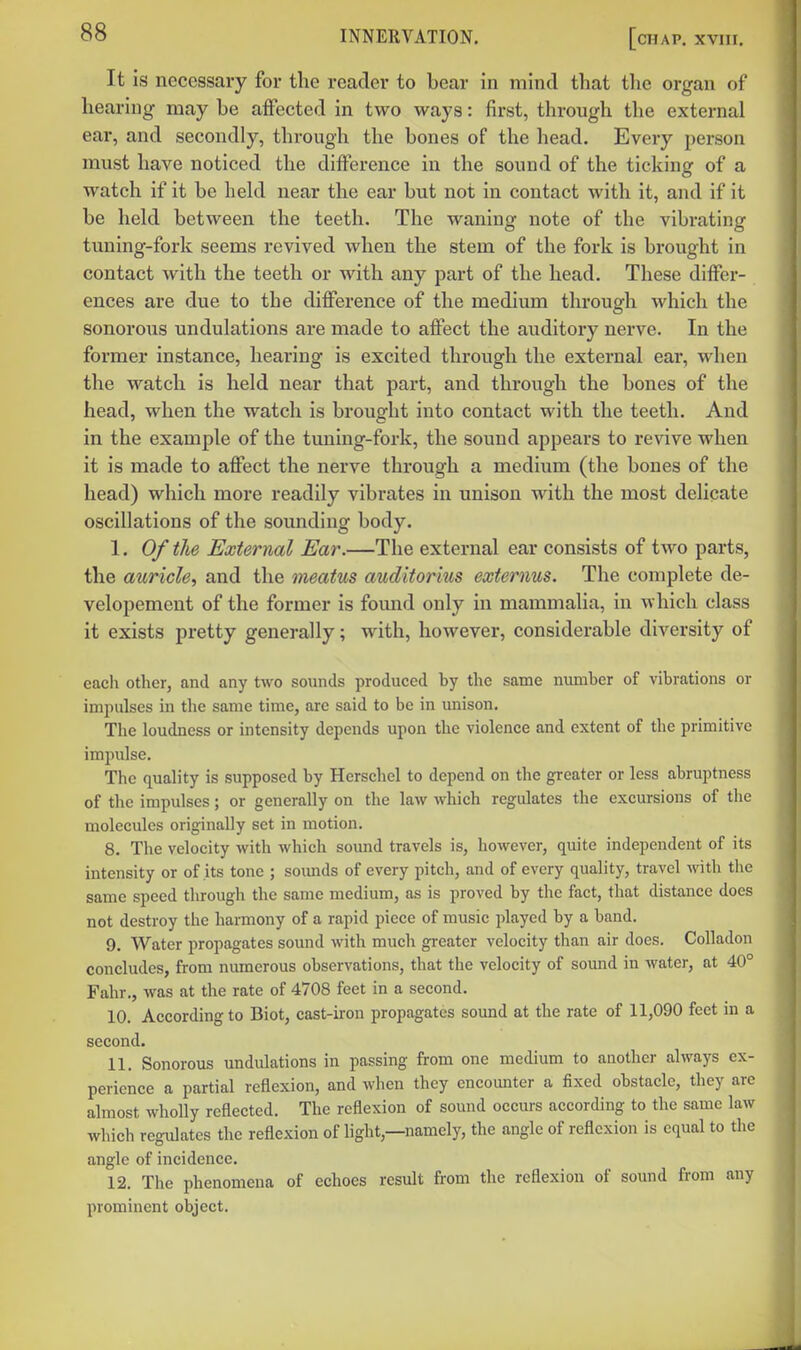 It is necessary for the reader to bear in mind that the organ of hearing may be affected in two ways: first, through the external ear, and secondly, through the bones of the head. Every jierson must have noticed the difference in the sound of the ticking of a watch if it be held near the ear but not in contact with it, and if it be held between the teeth. The waning note of the vibrating tuning-fork seems revived when the stem of the fork is brought in contact Avith the teeth or with any part of the head. These differ- ences are due to the difference of the medium through which the sonorous undulations are made to affect the auditory nerve. In the former instance, hearing is excited through the external ear, when the watch is held near that part, and through the bones of the head, when the watch is brought into contact with the teeth. And in the example of the tuning-fork, the sound appears to revive when it is made to affect the nerve through a medium (the bones of the head) which more readily vibrates in unison with the most delicate oscillations of the sounding body. I. Of the External Ear.—The external ear consists of two parts, the auricle^ and the meatus auditorius externus. The complete de- velopement of the former is found only in mammalia, in which class it exists pretty generally; with, however, considerable diversity of each other, and any two sounds produced by the same number of vibrations or impulses in the same time, are said to be in unison. The loudness or intensity depends upon the violence and extent of the primitive impulse. The quality is supposed by Herschel to depend on the greater or less abruptness of the impulses; or generally on the law which regulates the excursions of the molecules originally set in motion. 8. The velocity with which sound travels is, however, quite independent of its intensity or of its tone ; soimds of every pitch, and of every quality, travel with tlie same speed through the same medium, as is proved by the fact, that distance does not destroy the harmony of a rapid piece of music played by a band. 9. Water propagates sound with much greater velocity than air does. Colladon concludes, from numerous observations, that the velocity of sound in water, at 40° Fahr., was at the rate of 4708 feet in a second. 10. According to Biot, cast-iron propagates sound at the rate of 11,090 feet in a second. II. Sonorous undulations in passing from one medium to another always ex- perience a partial reflexion, and when they encounter a fixed obstacle, they arc almost wholly reflected. The reflexion of sound occurs according to the same law which regulates the reflexion of light,—namely, the angle of reflexion is equal to the angle of incidence. 12. The phenomena of echoes result from the reflexion of sound from any prominent object.