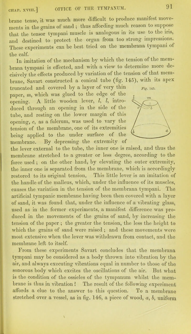 brane tense, it was much more difficult to produce manifest move- ments in the grains of sand ; thus affording much reason to suppose that the tensor tympani muscle is analogous in its use to the ins, and destined to protect the organ from too strong impressions. These experiments can he best tried on the memhrana tympani of the calf. In imitation of the mechanism by which the tension of the mem- hrana tympani is eifected, and with a view to determine more de- cisively the effects produced by variation of the tension of that mem- brane, Savart constructed a conical tube (fig. 145), with its apex truncated and covered by a layer of very thin pi^^ 145. paper, w, which was glued to the edge of the ^ opening. A little wooden lever, I, intro- ^sNTT^T^X duced through an opening in the side of the :; 7. \ tube, and resting on the lower margin of this / \ opening, c, as a fulcrum, was used to vary the / \ tension of the membrane, one of its extremities / '  A being applied to the under surface of the y membrane. By depressing the extremity of the lever external to the tube, the inner one is raised, and thus the membrane stretched to a greater or less degree, according to the force used ; on the other hand, by elevating the outer extremity, the Inner one is separated from the membrane, which is accordingly restored to its original tension. This little lever is an imitation of the handle of the malleus, which, under the influence of its muscles, causes the variation in the tension of the memhrana tympani. The artificial tympanic membrane having been then covered with a layer of sand, It was found that, under the Influence of a vibrating glass, used as in the former experiments, a manifest difference was pro- duced in the movements of the grains of sand, by Increasing the tension of the paper ; the greater the tension, the less the height to which the grains of sand were raised ; and these movements were most extensive when the lever was withdrawn from contact, and the membrane left to itself. From these experiments Savart concludes that the memhrana tympani may be considered as a body thrown into vibration by the air, and always executing vibrations equal in number to those of the sonorous body which excites the oscillations of the air. But what is the condition of the ossicles of the tympanum whilst the mem- brane Is thus in vibration ? The result of the following experiment affords a clue to the answer to this question. To a membrane stretched over a vessel, as in fig. 146, a piece of wood, a, h, uniform