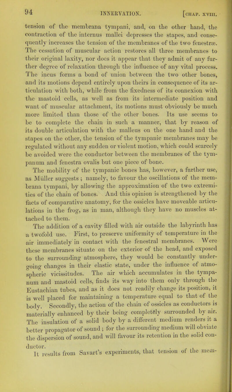 tension of the memhrana tyrapani, and, on the other hand, the contraction of the interuus mallei depresses the stapes, and conse- quently increases the tension of the membranes of the two fenestra). The cessation of muscular action restores all three membranes to their original laxity, nor does it appear that they admit of any fur- ther degree of relaxation through the influence of any vital process. The incus forms a bond of union between the two other bones, and its motions depend entirely upon theirs in consequence of its ar- ticulation with both, while from the fixedness of its connexion Avith the mastoid cells, as well as from its intermediate position and want of muscular attachment, its motions must obviously be much more limited than those of the other bones. Its use seems to be to complete the chain in such a manner, that by reason of its double articulation with the malleus on the one hand and the stapes on the other, the tension of the tympanic membranes may be regulated without any sudden or violent motion, which could scarcely be avoided were the conductor between the membranes of the tym- panum and fenestra ovalis but one piece of bone. The mobility of the tympanic bones has, however, a further use, as Muller suggests ; namely, to favour the oscillations of the mem- brana tympaui, by allowing the approximation of the two extremi- ties of the chain of bones. And this opinion is strengthened by the facts of comparative anatomy, for the ossicles have moveable articu- lations in the frog, as in man, although they have no muscles at- tached to them. The addition of a cavity filled with air outside the labyrinth has a twofold use. First, to preserve uniformity of temperature in the air immediately in contact with the fenestral membranes. Were these membranes situate on the exterior of the head, and exposed to the surrounding atmosphere, they would be constantly under- o-oing changes in their elastic state, under the influence of atmo- spheric vicissitudes. The air which accumulates in the tympa- num and mastoid cells, finds its way into them only through the Eustachian tubes, and as it does not readily change its position, it is well placed for maintaining a temperature equal to that of the body. Secondly, the action of the chain of ossicles as conductors is materially enhanced by their being completely surrounded by air. The insulation of a solid body by a diiferent medium renders it a better propagator of sound ; for the surrounding medium will obviate the dispersion of sound, and will favour its retention in the solid cou- ductor. • /. ii It results from Savart's experiments, that tension of the mem-