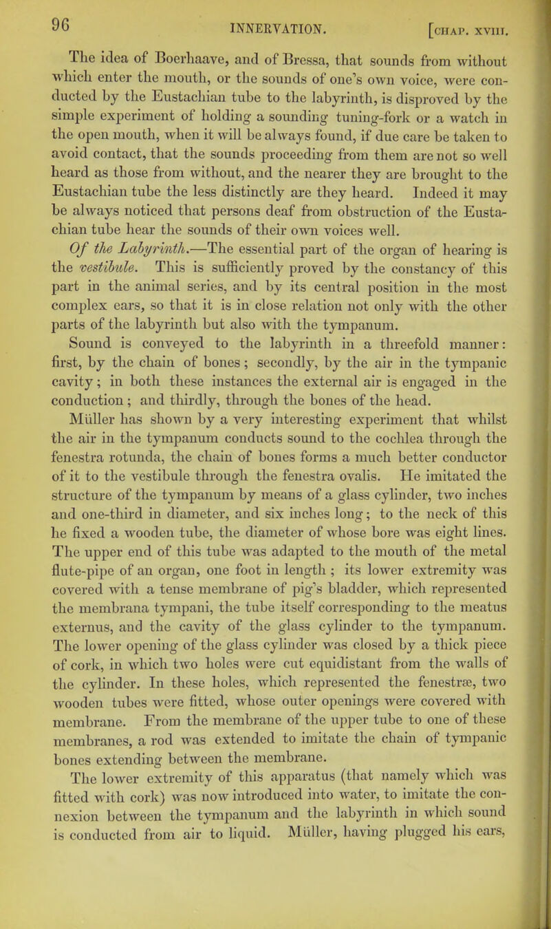 The idea of Boerliaave, and of Bressa, that sounds from without which enter the mouth, or the sounds of one's own voice, were con- ducted by the Eustachian tube to the labyrinth, is disproved by the simple experiment of holding a sounding tuning-fork or a watch in the open mouth, when it will be always found, if due care be taken to avoid contact, that the sounds proceeding from them are not so well heard as those from without, and the nearer they are brought to the Eustachian tube the less distinctly are they heard. Indeed it may be always noticed that persons deaf from obstruction of the Eustar chian tube hear the sounds of their own voices well. Of the Labyrinth.—The essential part of the organ of hearing is the vestibule. This is sufficiently proved by the constancy of this part in the animal series, and by its central position in the most complex ears, so that it is in close relation not only with the other parts of the labyrinth but also with the tympanum. Sound is conveyed to the labyrinth in a threefold manner: first, by the chain of bones; secondly, by the air in the tympanic cavity; in both these instances the external air is engaged in the conduction; and thirdly, through the bones of the head. Midler has shown by a very interesting experiment that whilst the air in the tympanum conducts sound to the cochlea through the fenestra rotunda, the chain of bones forms a much better conductor of it to the vestibule through the fenestra ovalis. He imitated the structure of the tympanum by means of a glass cylinder, two inches and one-third in diameter, and six inches long; to the neck of this he fixed a wooden tube, the diameter of whose bore was eight lines. The upper end of this tube was adapted to the mouth of the metal flute-pipe of an organ, one foot in length ; its lower extremity was covered with a tense membrane of pig's bladder, which rejjresented the membrana tympani, the tube itself corresponding to the meatus externus, and the cavity of the glass cylinder to the tympanum. The lower opening of the glass cylinder was closed by a thick piece of cork, in which two holes were cut equidistant from the walls of the cylinder. In these holes, which represented the fenestra;, two wooden tubes were fitted, whose outer openings were covered with membrane. From the membrane of the upper tube to one of these membranes, a rod was extended to imitate the chain of tympanic bones extending between the membrane. The lower extremity of this apparatus (that namely which was fitted with cork) was now introduced into water, to imitate the con- nexion between the tympanum and the labyrinth in which sound is conducted from air to liquid. Miiller, having plugged his ears.