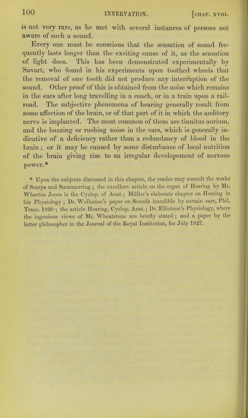 is not very rare, as he met with several instances of persons not aware of such a sound. Every one must be conscious that the sensation of sound fre- quently lasts longer than the exciting cause of it, as the sensation of light docs. This has been demonstrated experimentally by Savart, who found in his experiments upon toothed wheels that the removal of one tooth did not produce any interruption of the sound. Other proof of this is obtained from the noise which remains in the ears after long travelling in a coach, or in a train upon a rail- road. The subjective phenomena of hearing generally result from some affection of the brain, or of that part of it in which the auditory nerve is implanted. The most common of them are tinnitus aurium, and the buzzing or rushing noise in the ears, which is generally in- dicative of a deficiency rather than a redundancy of blood in the brain ; or it may be caused by some disturbance of local nutrition of the brain giving rise to an irregular developement of nervous power.* * Upon the subjects discussed in this chapter, the reader may consult the works of Scarpa and Soemmerring ; the excellent article on the organ of Hearing by Mr. Wharton Jones in the Cyclop, of Anat.; Muller's elaborate chapter on Hearing in Ills Physiology ; Dr. Wollaston's paper on Sounds inaudible by certain ears, Piiil. Trans. 1820 ; the article Hearing, Cyclop. Anat.; Dr. EUiotson's Physiology, where the ingenious views of Mr. Whcatstone are briefly stated ; and a paper by the latter philosopher in the Journal of the Royal Institution, for July 1827.