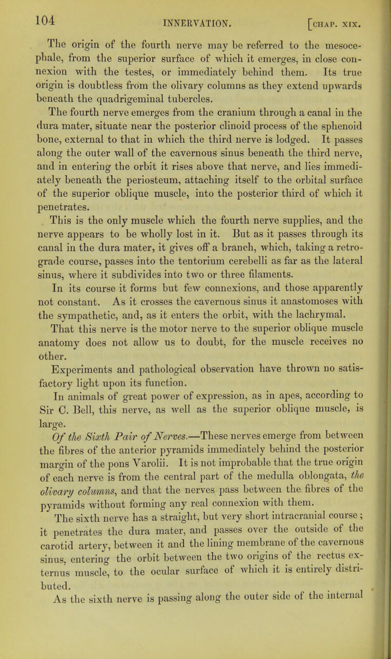 The origin of the fourth nerve may be referred to the mesoce- phale, from the superior surface of which it emerges, in close con- nexion with the testes, or immediately behind them. Its true origin is doubtless fi-om the olivary columns as they extend upwards beneath the quadrigeminal tubercles. The fourth nerve emerges from the cranium through a canal in the dura mater, situate near the posterior clinoid process of the sphenoid bone, external to that in which the third nerve is lodged. It passes along the outer wall of the cavernous sinus beneath the third nerve, and in entering the orbit it rises above that nerve, and lies immedi- ately beneath the periosteum, attaching itself to the orbital surface of the superior oblique muscle, into the posterior third of which it penetrates. This is the only muscle which the fourth nerve supplies, and the nerve appears to be wholly lost in it. But as it passes through its canal in the dura mater, it gives off a branch, which, taking a retro- grade course, passes into the tentorium cerebelli as far as the lateral sinus, where it subdivides into two or three filaments. In its course it forms but few connexions, and those apparently not constant. As it crosses the cavernous sinus it anastomoses with the sympathetic, and, as it enters the orbit, with the lachrymal. That this nerve is the motor nerve to the superior oblique muscle anatomy does not allow us to doubt, for the muscle receives no other. Experiments and pathological observation have thrown no satis- factory light upon its function. In animals of great power of expression, as in apes, according to Sir 0. Bell, this nerve, as well as the superior oblique muscle, is large. Of the Sixth Pair of Nerves.—These nerves emerge from between the fibres of the anterior pyramids immediately behind the posterior margin of the pons Varolii. It is not improbable that the true origin of each nerve is from the central part of the medulla oblongata, the olimry colwnns, and that the nerves pass between the fibres of the pyramids without forming any real connexion with them. The sixth nerve has a straight, but very short intracranial course; it penetrates the dm-a mater, and passes over the outside of the carotid artery, between it and the lining membrane of the cavernous sinus, entering the orbit between the two origins of the rectus ex- ternus muscle, to the ocular surface of which it is entirely distri- buted. As the sixth nerve is passing along the outer side of the internal