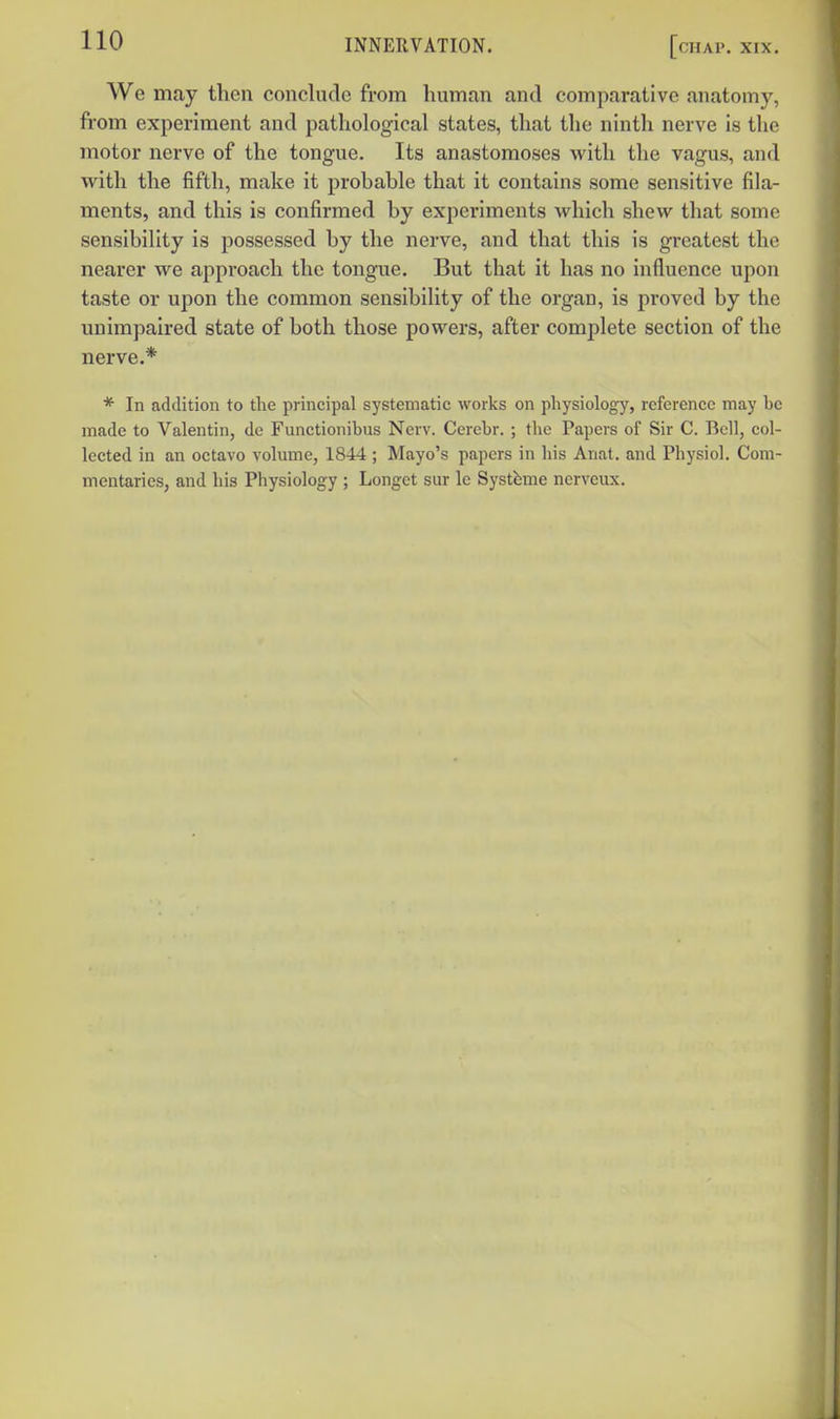 We may then conclude from human and comparative anatomy, from experiment and pathological states, that the ninth nerve is the motor nerve of the tongue. Its anastomoses with the vagus, and with the fifth, make it probable that it contains some sensitive fila- ments, and this is confirmed by experiments Avhich shew that some sensibility is possessed by the nerve, and that this is greatest the nearer we approach the tongue. But that it has no influence upon taste or upon the common sensibility of the organ, is proved by the unimpaired state of both those powers, after comjjlete section of the nerve.* * In addition to the principal systematic works on physiology, reference may be made to Valentin, de Functionibus Nerv. Cercbr. ; the Papers of Sir C. Bell, col- lected in an octavo volume, 1844 ; Mayo's papers in his Anat. and Physiol. Com- mentaries, and his Physiology ; Longct sur le Systfeme ncrveux.