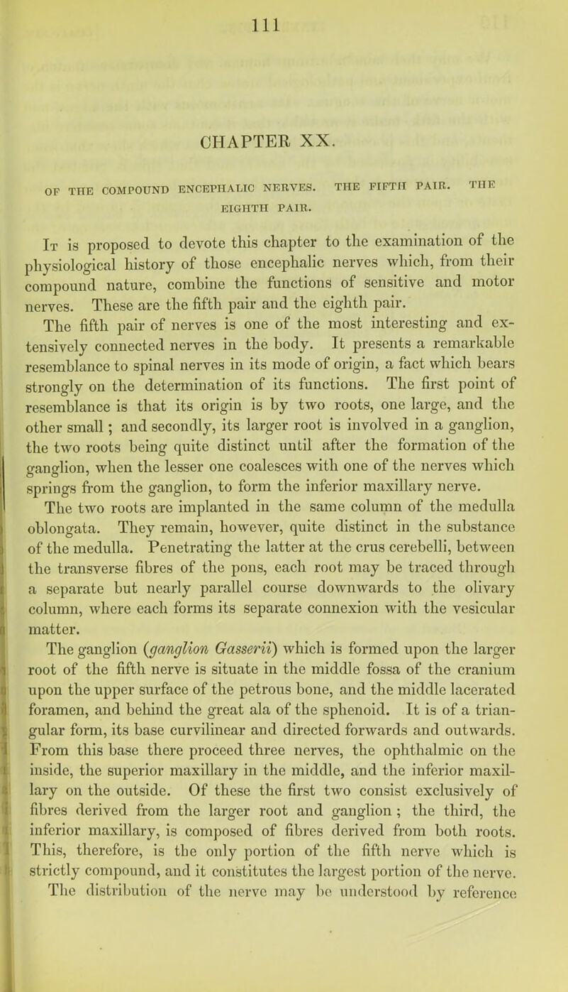 CHAPTER XX. OF TITE COMPOUND ENCEPHALIC NERVES. THE FIFTH PAIR. THE EIGHTH PAIR. It is proposed to devote this chapter to the examination of the physiological history of those encephalic nerves which, from their compound nature, comhine the functions of sensitive and motor nerves. These are the fifth pair and the eighth pair. The fifth pair of nerves is one of the most interesting and ex- tensively connected nerves in the hody. It presents a remarkable resemblance to spinal nerves in its mode of origin, a fact which bears strongly on the determination of its functions. The first point of resemblance is that its origin is by two roots, one large, and the other small; and secondly, its larger root is involved in a ganglion, the two roots being quite distinct until after the formation of the ganglion, when the lesser one coalesces with one of the nerves which springs from the ganglion, to form the inferior maxillary nerve. The two roots are implanted in the same column of the medulla oblongata. They remain, however, quite distinct in the substance of the medulla. Penetrating the latter at the crus cerebelli, between the transverse fibres of the pons, each root may be traced through a separate but nearly parallel course downwards to the olivary column, where each forms its separate connexion with the vesicular matter. The ganglion {ganglion Gasserii) which is formed upon the larger root of the fifth nerve is situate in the middle fossa of the cranium upon the upper surface of the petrous bone, and the middle lacerated foramen, and behind the great ala of the sphenoid. It is of a trian- gular form, its base curvilinear and directed forwards and outwards. From this base there proceed three nerves, the ophthalmic on the inside, the superior maxillary in the middle, and the inferior maxil- lary on the outside. Of these the first two consist exclusively of fibres derived from the larger root and ganglion ; the third, the inferior maxillary, is composed of fibres derived from both roots. This, therefore, is the only portion of the fifth nerve which is strictly compound, and it constitutes the largest portion of the nerve. The distribution of the nerve may bo understood by reference