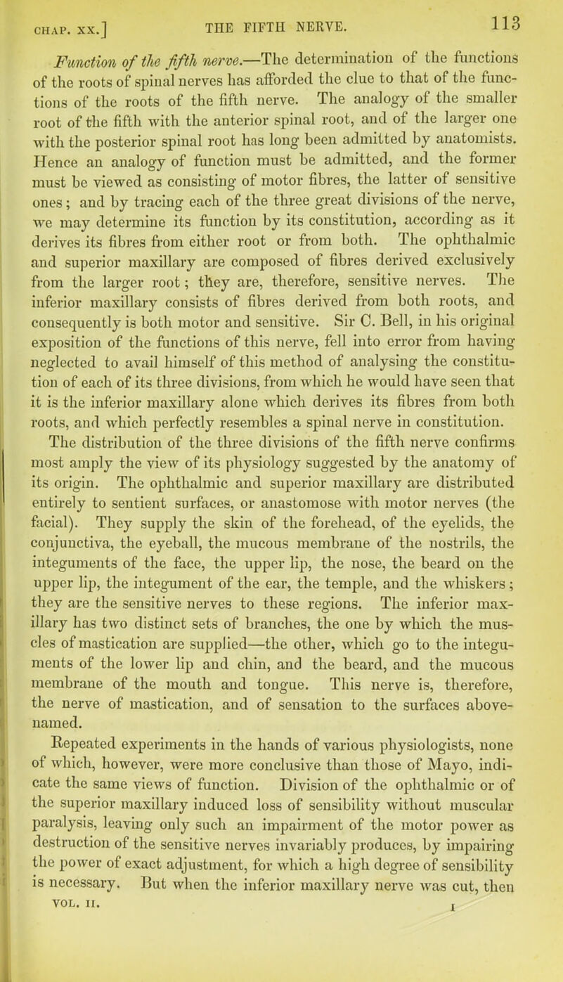 Function of the fifth nerve.—The determination of the functions of the roots of spinal nerves has afforded the clue to that of the func- tions of the roots of the fifth nerve. The analogy of the smaller root of the fifth with the anterior spinal root, and of the larger one with the posterior spinal root has long been admitted by anatomists. Hence an analogy of function must be admitted, and the former must be viewed as consisting of motor fibres, the latter of sensitive ones; and by tracing each of the three great divisions of the nerve, we may determine its flmction by its constitution, according as it derives its fibres from either root or from both. The ophthalmic and superior maxillary are composed of fibres derived exclusively from the larger root; they are, therefore, sensitive nerves. Tlie inferior maxillary consists of fibres derived from both roots, and consequently is both motor and sensitive. Sir C. Bell, in his original exposition of the functions of this nerve, fell into error from having neglected to avail himself of this method of analysing the constitu- tion of each of its three divisions, from which he would have seen that it is the inferior maxillary alone which derives its fibres from both roots, and which perfectly resembles a spinal nerve in constitution. The distribution of the three divisions of the fifth nerve confirms most amply the view of its physiology suggested by the anatomy of its origin. The ophthalmic and superior maxillary are distributed entirely to sentient surfaces, or anastomose with motor nerves (the facial). They supply the skin of the forehead, of the eyelids, the conjunctiva, the eyeball, the mucous membrane of the nostrils, the integuments of the face, the upper lip, the nose, the beard on the upper lip, the integument of the ear, the temple, and the whiskers; they are the sensitive nerves to these regions. The inferior max- illary has two distinct sets of branches, the one by which the mus- cles of mastication are supplied—the other, which go to the integu- ments of the lower lip and chin, and the beard, and the mucous membrane of the mouth and tongue. This nerve is, therefore, the nerve of mastication, and of sensation to the surfaces above- named. Repeated experiments in the hands of various physiologists, none of which, however, were more conclusive than those of Mayo, indi- cate the same views of function. Division of the ophthalmic or of the superior maxillary induced loss of sensibility without muscular paralysis, leaving only such an impairment of the motor power as destruction of the sensitive nerves invariably produces, by impairing the power of exact adjustment, for which a high degree of sensibility is necessary. But when the inferior maxillary nerve was cut, then VOL. II. r