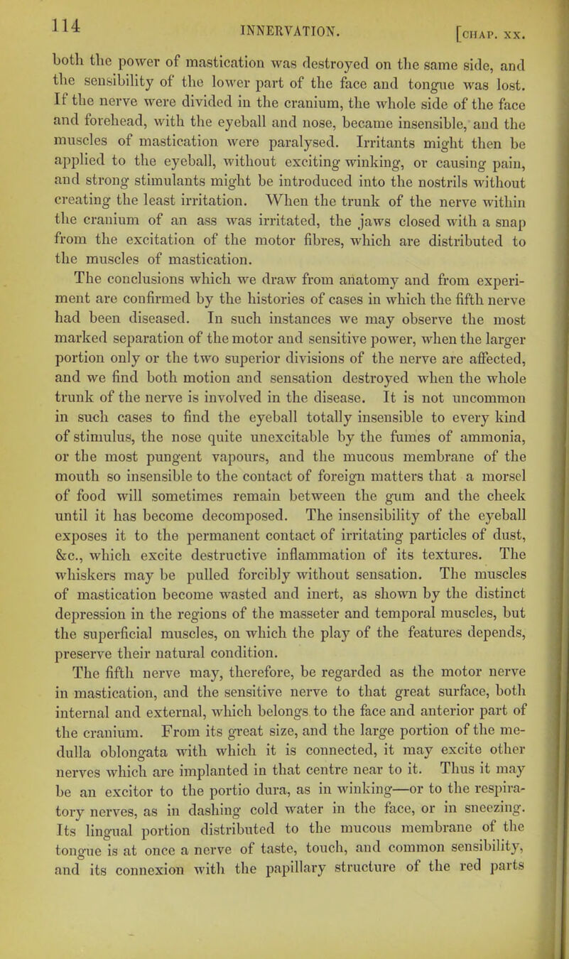 both the power of mastication was destroyed on the same side, and the sensibiHty of the lower part of the face and tongue was lost. If the nerve were divided in the cranium, the whole side of the face and forehead, with the eyeball and nose, became insensible, and the muscles of mastication were paralysed. Irritants might then be applied to the eyeball, without exciting winking, or causing pain, and strong stimulants might be introduced into the nostrils without creating the least irritation. When the trunk of the nerve within the cranium of an ass was irritated, the jaws closed with a snap from the excitation of the motor fibres, which are distributed to the muscles of mastication. The conclusions which we draw from anatomy and from experi- ment are confirmed by the histories of cases in which the fifth nerve had been diseased. In such instances we may observe the most marked separation of the motor and sensitive power, when the larger portion only or the two superior divisions of the nerve are affected, and we find both motion and sensation destroyed when the whole trunk of the nerve is involved in the disease. It is not uncommon in such cases to find the eyeball totally insensible to every kind of stimulus, the nose quite unexcitable by the fumes of ammonia, or the most pungent vapours, and the mucous membrane of the mouth so insensible to the contact of foreign matters that a morsel of food will sometimes remain between the gum and the cheek until it has become decomposed. The insensibility of the eyeball exposes it to the permanent contact of irritating particles of dust, &c., which excite destructive inflammation of its textures. The whiskers may be pulled forcibly without sensation. The muscles of mastication become wasted and inert, as shown by the distinct depression in the regions of the masseter and temporal muscles, but the superficial muscles, on which the play of the features depends, preserve their natural condition. The fifth nerve may, therefore, be regarded as the motor nerve in mastication, and the sensitive nerve to that great surface, both internal and external, which belongs to the face and anterior part of the cranium. From its great size, and the large portion of the me- dulla oblongata with which it is connected, it may excite other nerves which are implanted in that centre near to it. Thus it may be an excitor to the portio dura, as in winking—or to the respira- tory nerves, as in dashing cold water in the face, or in sneezing. Its lingual portion distributed to the mucous membrane of the tongue is at once a nerve of taste, touch, and common sensibility, and its connexion with the papillary structure of the red parts