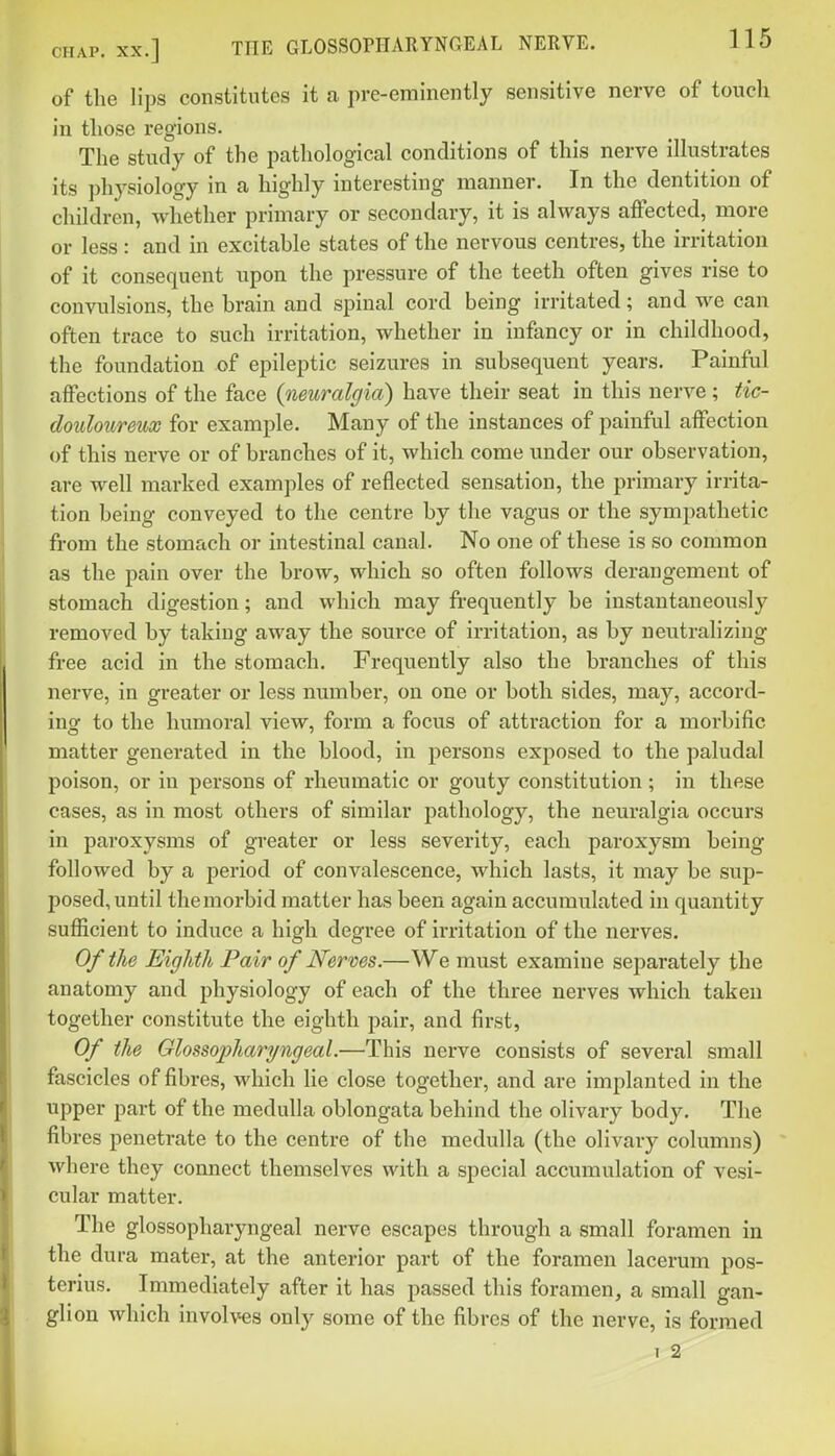 of the Hps constitutes it a pre-eminently sensitive nerve of touch in those regions. The study of the pathological conditions of this nerve illustrates its physiology in a highly interesting manner. In the dentition of children, whether primary or secondary, it is always affected, more or less : and in excitable states of the nervous centres, the irritation of it consequent upon the pressure of the teeth often gives rise to convulsions, the brain and spinal cord being irritated; and we can often trace to such irritation, whether in infancy or in childhood, the foundation of epileptic seizures in subsequent years. Painful affections of the face (neuralgia) have their seat in this nerve; tic- douloureux for example. Many of the instances of painful affection of this nerve or of branches of it, which come under our observation, are well marked examples of reflected sensation, the primary irrita- tion being conveyed to the centre by the vagus or the sympathetic from the stomach or intestinal canal. No one of these is so common as the pain over the brow, which so often follows derangement of stomach digestion; and which may frequently be instantaneously removed by taking away the source of irritation, as by neutralizing free acid in the stomach. Frequently also the branches of this nerve, in greater or less number, on one or both sides, may, accord- ing to the humoral view, form a focus of attraction for a morbific matter generated In the blood, in persons exposed to the paludal poison, or in persons of rheumatic or gouty constitution ; in these cases, as in most others of similar pathology, the neuralgia occurs in paroxysms of greater or less severity, each paroxysm being- followed by a period of convalescence, which lasts, it may be sup- posed, until the morbid matter has been again accumulated in quantity sufficient to induce a high degree of irritation of the nerves. Of the Eighth Pair of Nerves.—We must examine separately the anatomy and physiology of each of the three nerves which taken together constitute the eighth pair, and first, Of the Glossopharyngeal.—This nerve consists of several small fascicles of fibres, which lie close together, and are implanted in the upper part of the medulla oblongata behind the olivary body. The fibres penetrate to the centre of the medulla (the olivary columns) where they connect themselves with a special accumulation of vesi- cular matter. The glossopharyngeal nerve escapes through a small foramen in the dura mater, at the anterior part of the foramen lacerum pos- terius. Immediately after it has passed this foramen, a small gan- glion which involves only some of the fibres of the nerve, is formed I 2