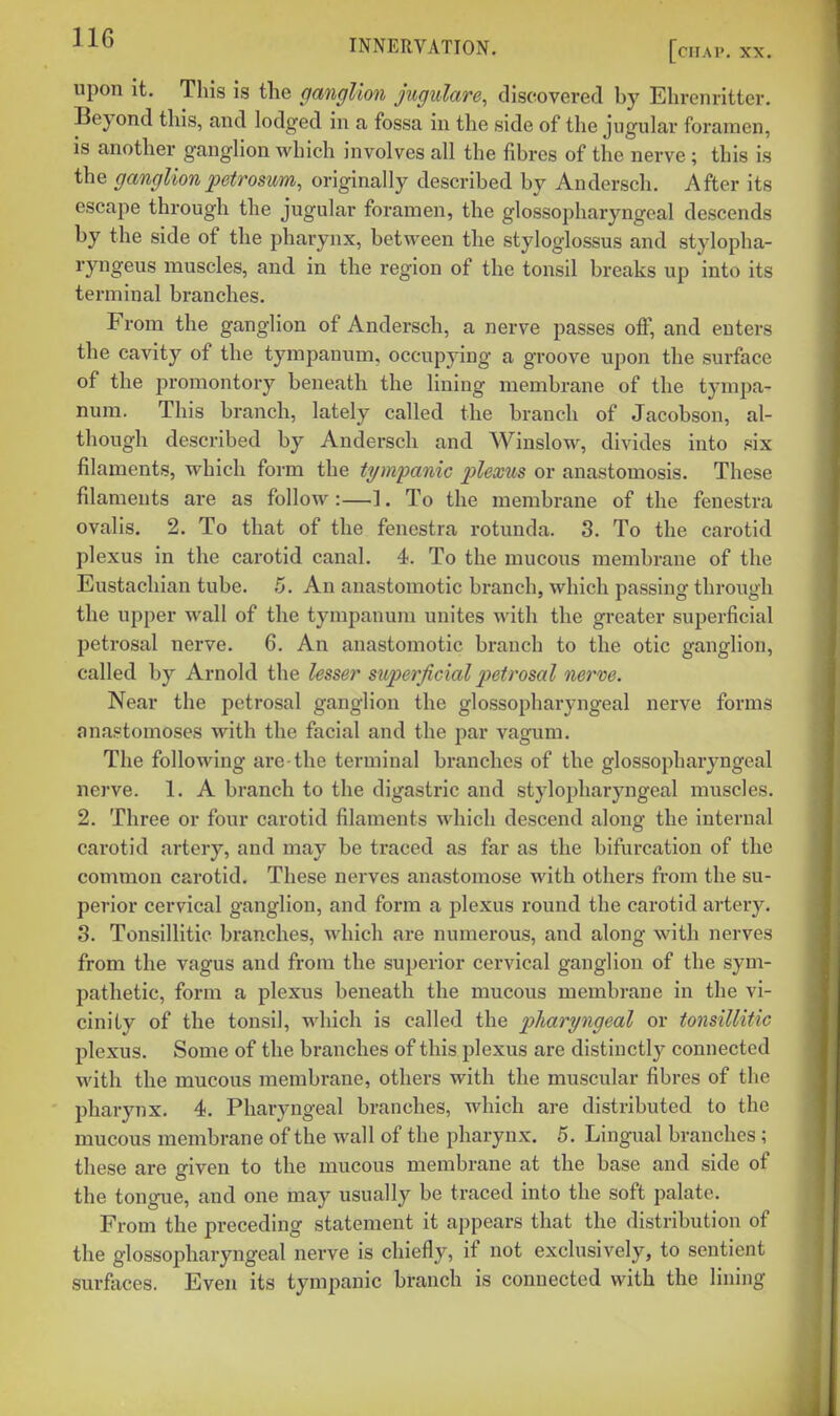 upon it. This is the ganglion jiigulare, discovered by Ehrenritter. Beyond this, and lodged in a fossa in the side of the jugular foramen, is another ganglion which involves all the fibres of the nerve ; this is the ganglion petrosum, originally described by Andersch. After its escape through the jugular foramen, the glossopharyngeal descends by the side of the pharynx, between the styloglossus and stylopha- ryngeus muscles, and in the region of the tonsil breaks up into its terminal branches. From the ganglion of Andersch, a nerve passes off, and enters the cavity of the tympanum, occupying a groove upon the surface of the promontory beneath the lining membrane of the tympa- num. This branch, lately called the branch of Jacobson, al- though described by Andersch and Winslow, divides into six filaments, which form the tympanic plexus or anastomosis. These filaments are as follow :—1. To the membrane of the fenestra ovalis. 2. To that of the fenestra rotunda. 3. To the carotid plexus in the carotid canal. 4. To the mucous membrane of the Eustachian tube. 5. An anastomotic branch, which passing through the upper wall of the tympanum unites with the greater superficial petrosal nerve. 6. An anastomotic branch to the otic ganglion, called by Arnold the lesser superficial petrosal nerve. Near the petrosal ganglion the glossopharyngeal nerve forms anastomoses with the facial and the par vagum. The following are the terminal branches of the glossopharyngeal nerve. 1. A branch to the digastric and stylopharyngeal muscles. 2. Three or four carotid filaments which descend along the internal carotid artery, and may be traced as far as the bifurcation of the common carotid. These nerves anastomose with others from the su- perior cervical ganglion, and form a plexus round the carotid artery. 3. Tonsillitic branches, which are numerous, and along with nerves from the vagus and from the superior cervical ganglion of the sym- pathetic, form a plexus beneath the mucous membrane in the vi- cinity of the tonsil, which is called the pharyngeal or tonsillitic plexus. Some of the branches of this plexus are distinctly connected with the mucous membrane, others with the muscular fibres of the pharynx. 4. Pharyngeal branches, which are distributed to the mucous membrane of the wall of the pharynx. 5. Lingual branches; these are given to the mucous membrane at the base and side of the tongue, and one may usually be traced into the soft palate. From the preceding statement it appears that the distribution of the glossopharyngeal nerve is chiefly, if not exclusively, to sentient surfaces. Even its tympanic branch is connected with the lining