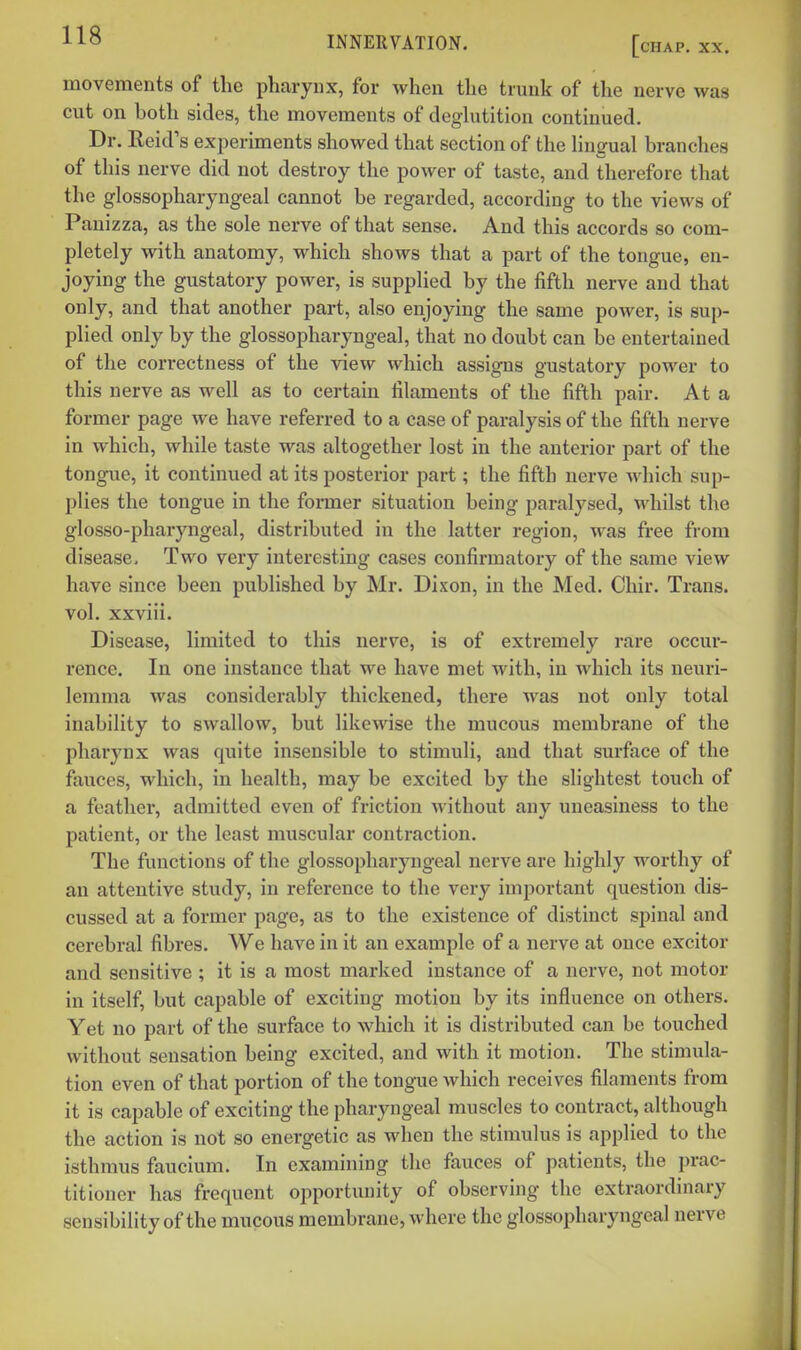 movements of the pharynx, for when the trunk of the nerve was cut on both sides, the movements of deghitition continued. Dr. Reid's experiments showed that section of the Hngual branches of this nerve did not destroy the power of taste, and therefore that the glossopharyngeal cannot be regarded, according to the views of Panizza, as the sole nerve of that sense. And this accords so com- pletely with anatomy, which shows that a part of the tongue, en- joying the gustatory power, is supplied by the fifth nerve and that only, and that another part, also enjoying the same power, is sup- plied only by the glossopharyngeal, that no doubt can be entertained of the con-ectness of the view which assigns gustatory power to this nerve as well as to certain filaments of the fifth pair. At a former page we have referred to a case of paralysis of the fifth nerve in which, while taste was altogether lost in the anterior part of the tongue, it continued at its posterior part; the fifth nerve which sup- plies the tongue in the former situation being paralysed, whilst the glosso-pharyngeal, distributed in the latter region, was free from disease. Two very interesting cases confirmatory of the same view have since been published by Mr. Dixon, in the Med. Chir. Trans, vol. xxviii. Disease, limited to this nerve, is of extremely rare occur- rence. In one instance that we have met with, in Avhich its neuri- lemma was considerably thickened, there was not only total inability to swallow, but likewise the mucous membrane of the pharynx was quite insensible to stimuli, and that surface of the fauces, which, in health, may be excited by the slightest touch of a feather, admitted even of friction without any uneasiness to the patient, or the least muscular contraction. The functions of the glossopharyngeal nerve are highly worthy of an attentive study, in reference to the very important question dis- cussed at a former page, as to the existence of distinct spinal and cerebral fibres. We have in it an example of a nerve at once excitor and sensitive ; it is a most marked instance of a nerve, not motor in itself, but capable of exciting motion by its influence on others. Yet no part of the surface to which it is distributed can be touched without sensation being excited, and with it motion. The stimula- tion even of that portion of the tongue which receives filaments from it is capable of exciting the pharyngeal muscles to contract, although the action is not so energetic as when the stimulus is applied to the isthmus faucium. In examining the fauces of patients, the ])rac- titioncr has frequent opportunity of observing the extraordinary sensibility of the mucous membrane, where the glossopharyngeal nerve