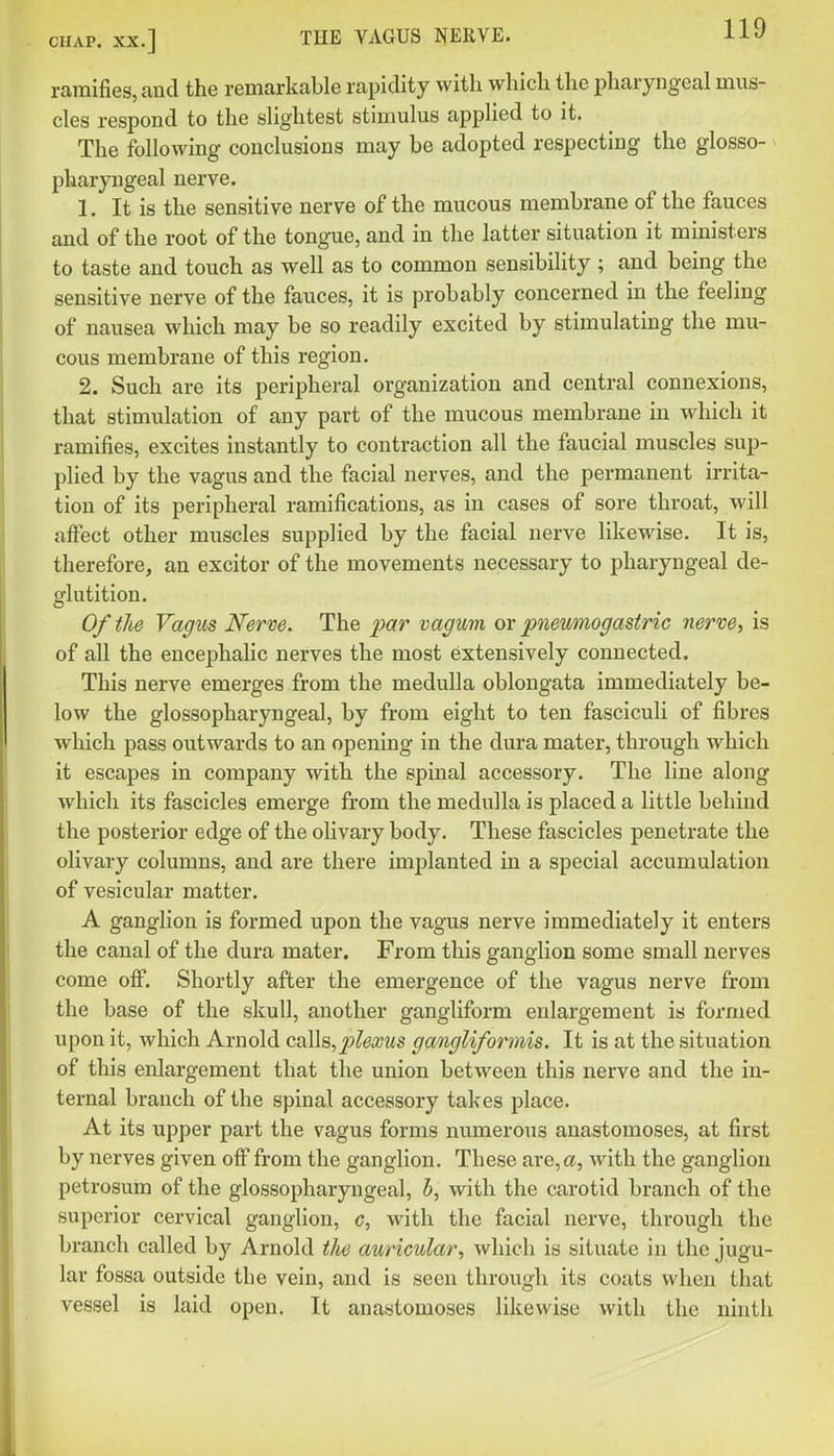 ramifies, and the remarkable rapidity with which the pharyngeal mus- cles respond to the slightest stimulus applied to it. The following conclusions may be adopted respecting the glosso- pharyngeal nerve. 1. It is the sensitive nerve of the mucous membrane of the fauces and of the root of the tongue, and in the latter situation it ministers to taste and touch as well as to common sensibility; and being the sensitive nerve of the fauces, it is probably concerned in the feeling of nausea which may be so readily excited by stimulating the mu- cous membrane of this region. 2. Such are its peripheral organization and central connexions, that stimulation of any part of the mucous membrane in which it ramifies, excites instantly to contraction all the faucial muscles sup- plied by the vagus and the facial nerves, and the permanent irrita- tion of its peripheral ramifications, as in cases of sore throat, will affect other muscles supplied by the facial nerve hkewise. It is, therefore, an excitor of the movements necessary to pharyngeal de- glutition. Of the Vagus Nerve. The par vagum or pneumogastric nerve, is of all the encephalic nerves the most extensively connected. This nerve emerges from the medulla oblongata immediately be- low the glossopharyngeal, by from eight to ten fasciculi of fibres which pass outwards to an opening in the dura mater, through which it escapes in company with the spinal accessory. The line along which its fascicles emerge from the medulla is placed a little behind the posterior edge of the olivary body. These fascicles penetrate the olivary columns, and are there implanted in a special accumulation of vesicular matter. A ganglion is formed upon the vagus nerve immediately it enters the canal of the dura mater. From this ganglion some small nerves come off. Shortly after the emergence of the vagus nerve from the base of the skull, another gangliform enlargement is formed upon it, which Arnold calls, jf^ea^ws gangliformis. It is at the situation of this enlargement that the union between this nerve and the in- ternal branch of the spinal accessory takes place. At its upper part the vagus forms numerous anastomoses, at first by nerves given off from the ganglion. These are, a, with the ganglion petrosum of the glossopharyngeal, h, with the carotid branch of the superior cervical ganglion, c, with the facial nerve, through the branch called by Arnold the auricular, which is situate in the jugu- lar fossa outside the vein, and is seen through its coats when that vessel is laid open. It anastomoses likewise with the ninth