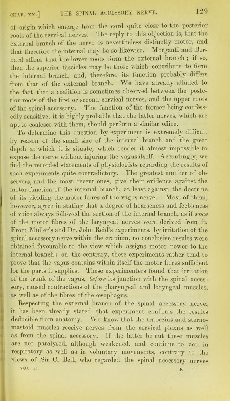 of origin which emerge from the cord quite close to the posterior roots of the cervical nerves. The reply to this objection is, that the external branch of the nerve is nevertheless distinctly motor, and that therefore the internal may be so likewise. Morganti and Ber- nard affirm that the lower roots form the external branch ; if so, then the superior fascicles may be those which contribute to form the internal branch, and, therefore, its function probably differs from that of the external branch. We have already alluded to the fact that a coalition is sometimes observed between the poste- rior roots of the first or second cervical nerves, and the upper roots of the spinal accessory. The function of the former being confess- edly sensitive, it is highly probable that the latter nerves, which are apt to coalesce with them, should perform a similar ofiice. To determine this question by experiment is extremely difficult by reason of the small size of the internal branch and the great depth at which it is situate, which render it almost impossible to expose the nerve without injuring the vagus itself. Accordingly, we find the recorded statements of physiologists regarding the results of such experiments quite contradictory. The greatest number of ob- servers, and the most recent ones, give their evidence against the motor function of the internal branch, at least against the doctrine of its yielding the motor fibres of the vagus nerve. Most of them, however, agree in stating that a degree of hoai'seness and feebleness of voice always followed the section of the internal branch, as if some of the motor fibres of the laryngeal nerves were derived from it. From Miiller's and Dr. John Reid's experiments, by irritation of the spinal accessory nerve within the cranium, no conclusive results were obtained favourable to the view which assigns motor power to the internal branch; on the contrary, these experiments rather tend to prove that the vagus contains within itself the motor fibres sufficient for the parts it suppHes. These experimenters found that irritation of the trunk of the vagus, hefore its junction with the spinal acces- sory, caused contractions of the pharyngeal and laryngeal muscles, as well as of the fibres of the oesophagus. Respecting the external branch of the spinal accessory nerve, it has been already stated that experiment confirms the results deducible from anatomy. We know that the trapezius and sterno- mastoid muscles receive nerves fi-om the cervical plexus as well as from the spinal accessory. If the latter be cut these muscles are not paralysed, although weakened, and continue to act in respiratory as well as in voluntary movements, contrary to the views of Sir C. Bell, who regarded the spinal accessory nerves VOL. II. K