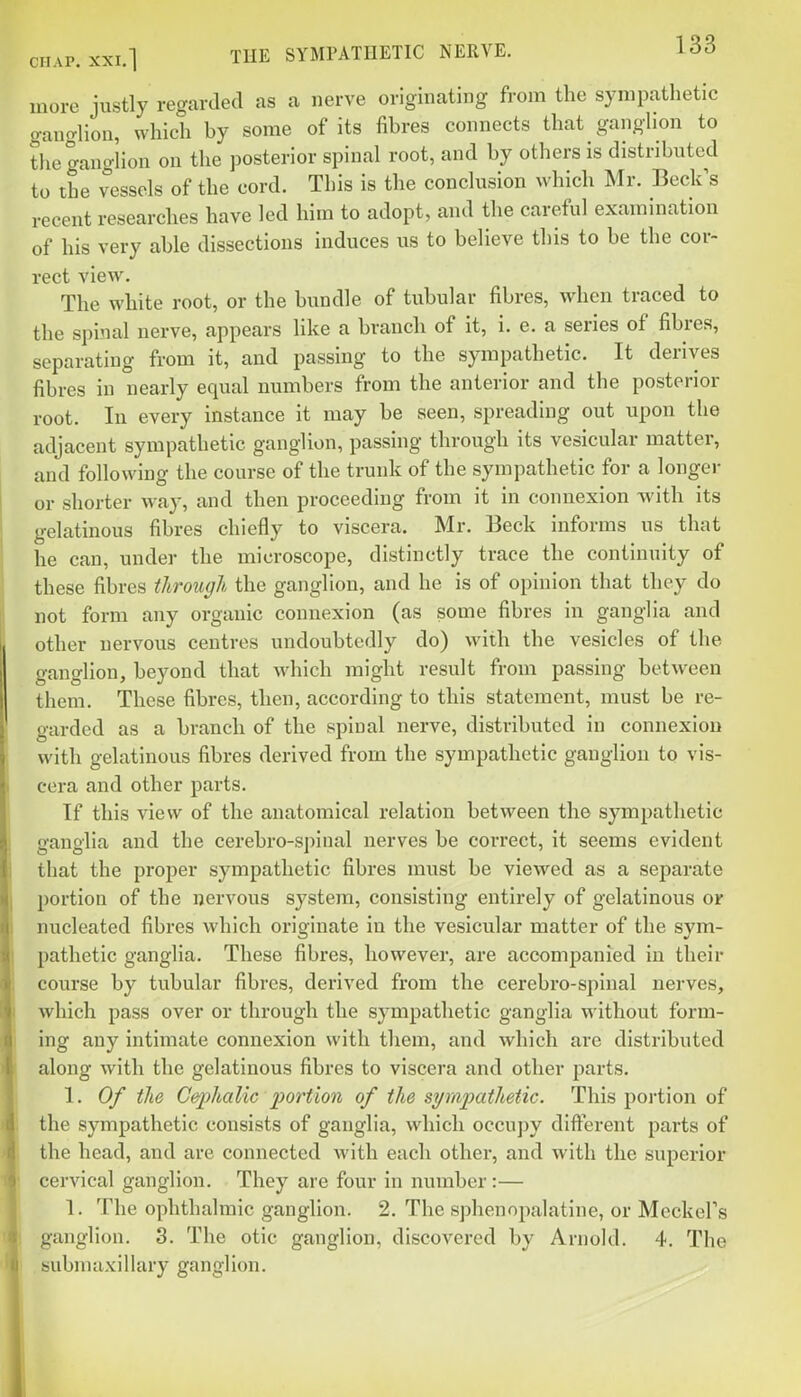 more justly regarded as a nerve originating from the sympathetic gancrliou, which hy some of its fihres connects that ganghon to the gano-lion on the posterior spinal root, and hy others is distributed to the vessels of the cord. This is the conclusion which Mr. Beck's recent researches have led him to adopt, and the careful examination of his very able dissections induces us to believe this to be the cor- rect view. The white root, or the bundle of tubular fibres, when traced to the spinal nerve, appears like a branch of it, i. e. a series of fibres, separating from it, and passing to the sympathetic. It derives fibres in nearly equal numbers from the anterior and the posterior root. In every instance it may be seen, spreading out upon the adjacent sympathetic ganglion, passing through its vesicular matter, and following the course of the trunk of the sympathetic for a longer or shorter way, and then proceeding from it in connexion with its gelatinous fibres chiefly to viscera. Mr. Beck informs us that he can, under the microscope, distinctly trace the continuity of these fibres tlirougl the ganglion, and he is of opinion that they do not form any organic connexion (as some fibres in ganglia and other nervous centres undoubtedly do) with the vesicles of the ganglion, beyond that which might result from passing between them. These fibres, then, according to this statement, must be re- garded as a branch of the spinal nerve, distributed in connexion with gelatinous fibres derived from the sympathetic ganglion to vis- cera and other parts. If this view of the anatomical relation between the sympathetic ganglia and the cerebro-spinal nerves be correct, it seems evident that the proper sympathetic fibres must be viewed as a separate portion of the nervous system, consisting entirely of gelatinous or nucleated fibres which originate in the vesicular matter of the sym- pathetic ganglia. These fibres, however, are accompanied in their course by tubular fibres, derived from the cercbro-spinal nerves, which pass over or through the sympathetic ganglia without form- ing any intimate connexion with them, and which are distributed along with the gelatinous fibres to viscera and other parts. 1. Of the Cephalic portion of the syrapatheiic. This portion of the sympathetic consists of ganglia, which occupy different parts of the head, and are connected with each other, and with the superior cervical ganglion. They are four in number:— 1. The ophthalmic ganglion. 2. The sphenopalatine, or Meckel's ganglion. 3. The otic ganglion, discovered by Arnold. 4. The submaxillary ganglion.