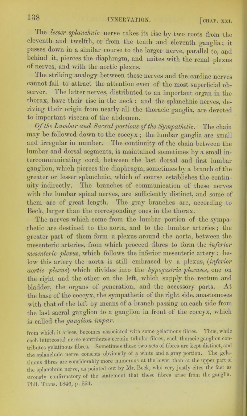 The ksser splanchnic nerve takes its rise by two roots from the eleventh and twelfth, or from tlie tenth and eleventh ganglia; it passes down in a similar course to the larger nerve, parallel to, apd behind it, pierces the diaphragm, and unites with the renal plexus of nerves, and with the aortic plexus. The striking analogy between these nerves and the cardiac nerves cannot fail to attract the attention even of the most superficial ob- sei-ver. The latter nerves, distributed to an important organ in the thorax, have their rise in the neck; and the si)lauchnic nerves, de- riving their origin from nearly all the thoracic ganglia, are devoted to important viscera of the abdomen. Of the Lumbar and Sacral portions of the Sympathetic. The chain may be followed down to the coccyx; the lumbar ganglia are small and irregular in number. The continuity of the chain between the lumbar and dorsal segments, is maintained sometimes by a small in- tercommunicating cord, between the last dorsal and first lumbar ganglion, which pierces the diaphragm, sometimes by a branch of the greater or lesser splanchnic, which of course establishes the contin- uity indirectly. The branches of communication of these nerves with the lumbar spinal nerves, ai-e sufficiently distinct, and some of them are of great length. The gray branches are, according to Beck, larger than the corresponding ones in the thorax. The nerves which come from the lumbar portion of the sympa- thetic are destined to the aorta, and to the lumbar arteries; the greater part of them form a plexus around the aorta, between the mesenteric arteries, from which proceed fibres to form the inferior mesenteric plexus, which follows the inferior mesenteric artery ; be- low this artery the aorta is still embraced by a plexus, (inferior aortic plexus) which divides into the hypogastric plexuses^ one on the right and the other on the left, which supply the rectum and bladder, the organs of generation, and the accessory parts. At the base of the coccyx, the sympathetic of the right side, anastomoses with that of the left by means of a branch passing on each side from the last sacral ganglion to a ganglion in front of the coccyx, which is called the ganglion imjyar. from which it arises, becomes associated with some gelatinous fibres. Thus, while each intercostal nerve contributes certain tubular fibres, each thoracic ganglion con- tributes gelatinous fibres. Sometimes these two sets of fibres are kept distinct, and the splanchnic nerve consists obviously of a white and a gray portion. The gela- tinous fibres are considerably more numerous at the lower tlian at the ujiper part ol' the splanchnic nerve, as pointed out by Mr. Beck, who very justly cites the fact a.-^ strono-ly confirmatory of the statement that these fibres arise from the ganglia. rhil.\rans. 1846, p. 224.