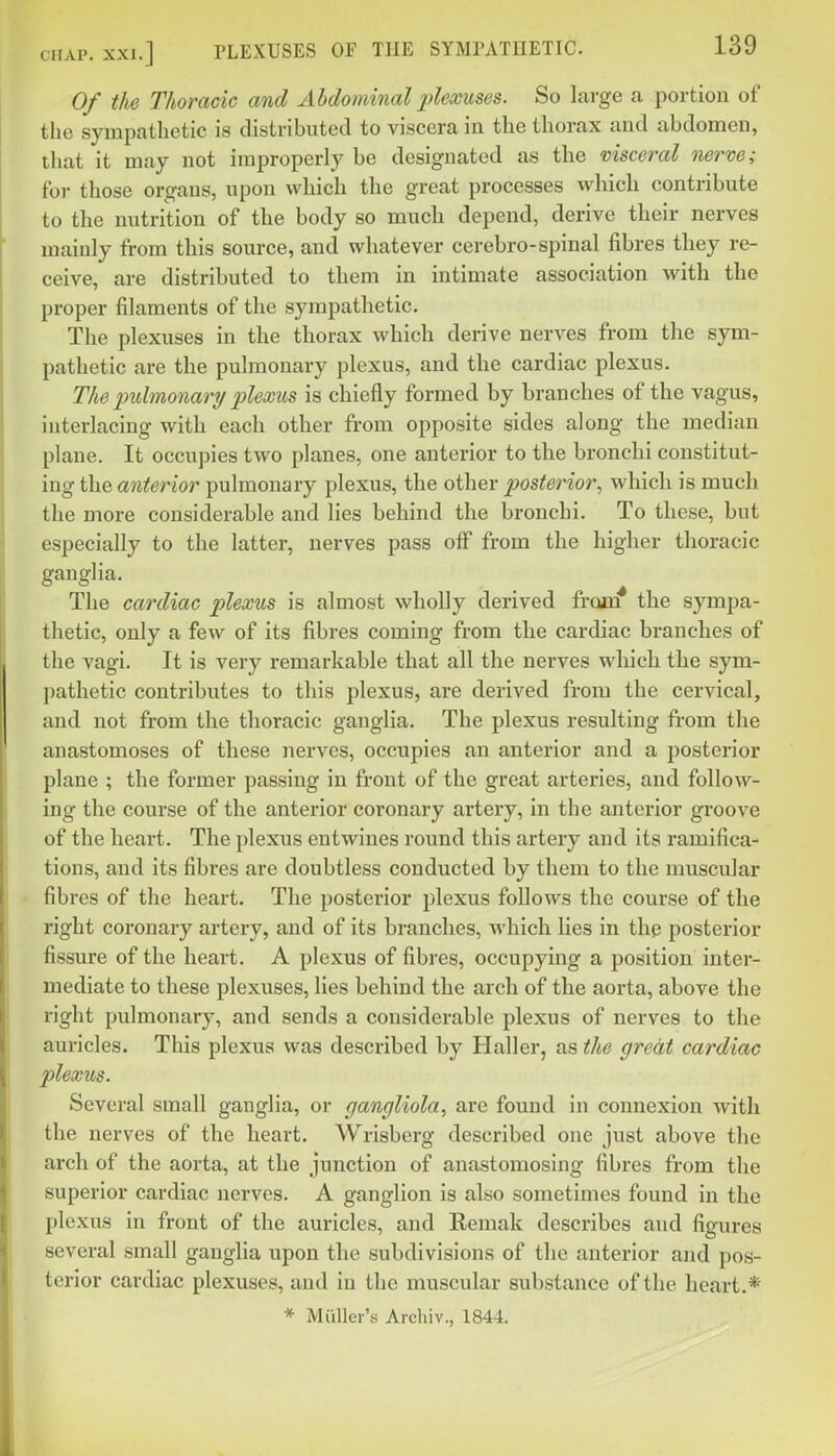 Of the Thoracic and Abdominal plexuses. So large a portion of the sympathetic is distributed to viscera in the thorax and abdomen, that it may not improperly be designated as the visceral nerve; for those organs, upon which the great processes which contribute to the nutrition of the body so much depend, derive their nerves mainly from this source, and whatever cerebro-spinal fibres they re- ceive, are distributed to them in intimate association with the proper filaments of the sympathetic. The plexuses in the thorax which derive nerves from the sym- pathetic are the pulmonary plexus, and the cardiac plexus. The pulmonary plexus is chiefly formed by branches of the vagus, interlacing with each other from opposite sides along the median plane. It occupies two planes, one anterior to the bronchi constitut- ing the anterior pulmonary plexus, the other posterior, which is much the more considerable and lies behind the bronchi. To these, but especially to the latter, nerves pass off from the higher thoracic ganglia. The cardiac plexus is almost wholly derived frojui* the sympa- thetic, only a few of its fibres coming from the cardiac branches of the vagi. It is very remarkable that all the nerves which the sym- pathetic contributes to this plexus, are derived from the cervical, and not from the thoracic ganglia. The plexus resulting from the anastomoses of these nerves, occupies an anterior and a posterior plane ; the former passing in front of the great arteries, and follow- ing the course of the anterior coronary artery, in the anterior groove of the heart. The plexus entwines round this artery and its ramifica- tions, and its fibres are doubtless conducted by them to the muscular • fibres of the heart. The posterior plexus follows the course of the right coronary artery, and of its branches, which lies in the posterior fissure of the heart. A plexus of fibres, occupying a position inter- mediate to these plexuses, lies behind the arch of the aorta, above the right pulmonary, and sends a considerable plexus of nerves to the auricles. This plexus was described by Haller, as the great cardiac plexus. Several small ganglia, or gangliola, are found in connexion with the nerves of the heart. Wrisberg described one just above the arch of the aorta, at the junction of anastomosing fibres from the superior cardiac nerves. A ganglion is also sometimes found in the plexus in front of the auricles, and Eemak describes and figures several small ganglia upon the subdivisions of the anterior and pos- terior cardiac plexuses, and in the muscular substance of the heart.* * Mailer's Archiv., 1844.