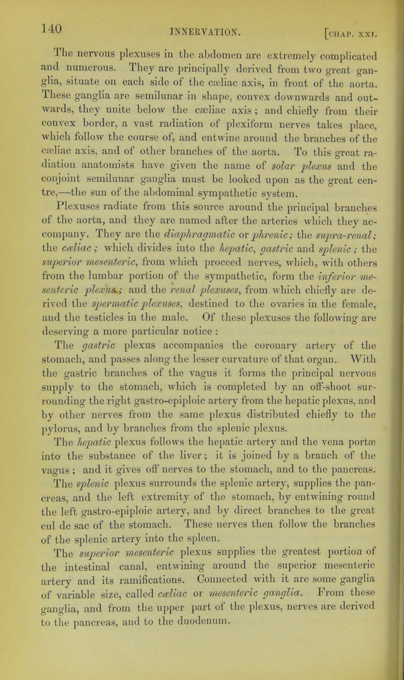 The nervous plexuses in the abdomen are extremely comphcated and numerous. They are principally derived from two great gan- glia, situate on each side of the cailiac axis, in front of the aorta. These ganglia are semilunar in shape, convex downwards and out- wards, they unite below the ca)liac axis ; and chiefly from their convex border, a vast radiation of plexiform nerves takes place, which follow the course of, and entwine around the branches of the cpeliac axis, and of other branches of the aorta. To this great ra- diation anatomists have given the name of solar plexus and the conjoint semilunar ganglia must be looked upon as the great cen- tre,—the sun of the abdominal sympathetic system. Plexuses radiate from this source around the principal branches of the aorta, and they are named after the arteries which they ac- company. They are the diaphragmatic ovphrenic; the supra-renal; the caliac; which divides into the hepatic^ gastric and splenic; the superior mesenteric, from which proceed nerves, which, with others from the lumbar portion of the sympathetic, form the inferior me- senteric plexus^; and the renal plexuses, from which chiefly are de- rived the sjjermatic plexuses, destined to the ovaries in the female, and the testicles in the male. Of these plexuses the following are deserving a more particular notice : The gastric plexus accompanies the coronary artery of the stomach, and passes along the lesser curvature of that organ. With the gastric branches of the vagus it forms the principal nervous supply to the stomach, which is completed by an off-shoot sur- rounding the right gastro-epiploic artery from the hepatic plexus, and by other nerves from the same plexus distributed chiefly to the pylorus, and by branches from the splenic plexus. The hepatic plexus follows the hepatic artery and the vena porta; into the substance of the liver; it is joined by a branch of the vagus ; and it gives off nerves to the stomach, and to the pancreas. The splenic plexus surrounds the splenic artery, supplies the pan- creas, and the left extremity of the stomach, by entwining round the left gastro-epiploic artery, and by direct branches to the great cul de sac of the stomach. These nerves then follow the branches of the splenic artery into the spleen. The superior mesenteric plexus supplies the greatest portion of the intestinal canal, entwining around the superior mesenteric artery and its ramifications. Connected with it are some ganglia of variable size, called caliac or mesenteric ganglia. From these ganglia, and from the upper part of the plexus, nerves are derived to the pancreas, and to the duodenum.