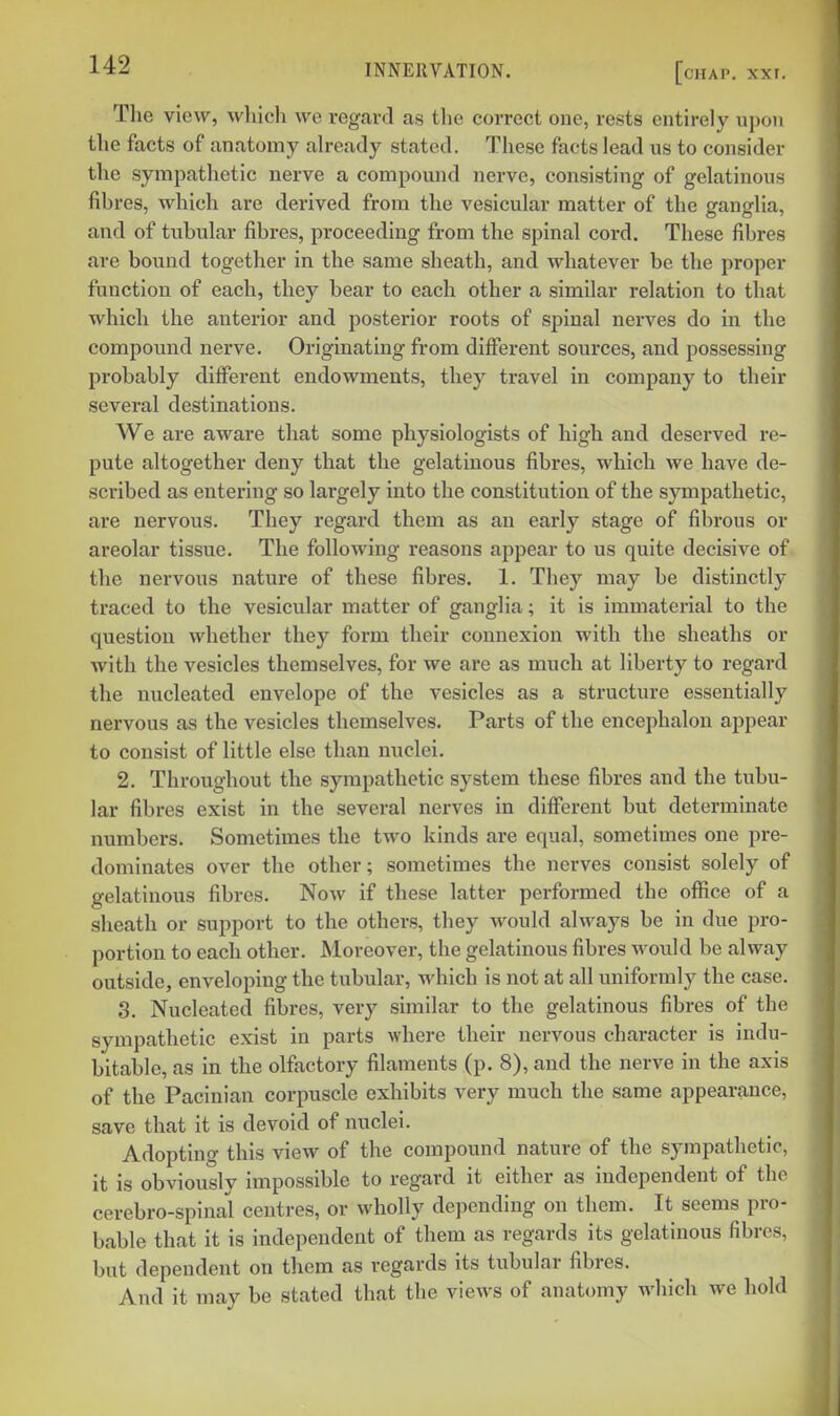 The view, which we regard as the correct one, rests entirely upon the facts of anatomy ah-eady stated. These facts lead us to consider the sympathetic nerve a compound nerve, consisting of gelatinous fibres, which are derived from the vesicular matter of the ganglia, and of tubular fibres, proceeding from the spinal cord. These fibres are bound together in the same sheath, and whatever be the proper function of each, they bear to each other a similar relation to that which the anterior and posterior roots of spinal nerves do in the compound nerve. Originating from different sources, and possessing probably different endowments, they travel in company to their several destinations. We are aware that some physiologists of high and deserved re- pute altogether deny that the gelatinous fibres, which we have de- scribed as entering so largely into the constitution of the s}Tnpathetic, are nervous. They regard them as an early stage of fibrous or areolar tissue. The following reasons appear to us quite decisive of the nervous nature of these fibres. 1. They may be distinctly traced to the vesicular matter of ganglia; it is immaterial to the question whether they form their connexion with the sheaths or with the vesicles themselves, for we are as much at liberty to regard the nucleated envelope of the vesicles as a structure essentially nervous as the vesicles themselves. Parts of the encephalon ajjpear to consist of little else than nuclei. 2. Throughout the sympathetic system these fibres and the tubu- lar fibres exist in the several nerves in different but determinate numbers. Sometimes the two kinds are equal, sometimes one pre- dominates over the other; sometimes the nerves consist solely of gelatinous fibres. Now if these latter performed the office of a sheath or support to the others, they would always be in due pro- portion to each other. Moreover, the gelatinous fibres would be alway outside, enveloping the tubular, which is not at all uniformly the case. 3. Nucleated fibres, very similar to the gelatinous fibres of the sympathetic exist in parts where their nervous character is indu- bitable, as in the olfactory filaments (p. 8), and the nerve in the axis of the Pacinian corpuscle exhibits very much the same appearance, save that it is devoid of nuclei. Adopting this view of the compound nature of the sympathetic, it is obviously impossible to regard it either as independent of the cerebro- spinal centres, or wholly depending on them. It seems pro- bable that it is independent of them as regards its gelatinous fibres, but dependent on them as regards its tubular fibres. And it may be stated that the views of anatomy which we hold