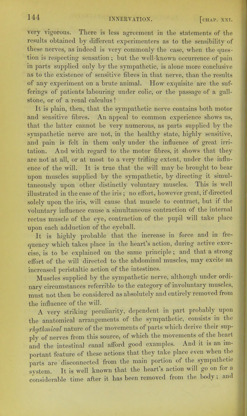 very vigorous. There is less agreement in the statements of the results obtained by different experimenters as to the sensibility of these nerves, as indeed is very commonly the case, when the ques- tion is respecting sensation ; but the well-known occurrence of pain in parts supplied only by the sympathetic, is alone more conclusive as to the existence of sensitive fibres in that nerve, than the results of any experiment on a brute animal. How exquisite are the suf- ferings of patients labouring under colic, or the passage of a gall- stone, or of a renal calculus ! It is plain, then, that the sympathetic nerve contains both motor and sensitive fibi'es. An appeal to common experience shows us, that the latter cannot be very numerous, as parts supplied by the sympathetic nerve are not, in the healthy state, highly sensitive, and pain is felt in them only under the influence of great irri- tation. And with regard to the motor fibres, it shows that they are not at all, or at most to a very trifling extent, under the influ- ence of the will. It is true that the will may be brought to bear upon muscles supplied by the sympathetic, by directing it simul- taneously upon other distinctly voluntary muscles. This is well illustrated in the case of the iris; no efl^brt, however great, if directed solely upon the iris, will cause that muscle to contract, but if the voluntary influence cause a simultaneous contraction of the internal rectus muscle of the eye, contraction of the pupil will take place upon each adduction of the eyeball. It is highly probable that the increase in force and in fre- quency which takes place in the heart's action, during active exer- cise, is to be explained on the same principle; and that a strong eflfort of the will directed to the abdominal muscles, may excite an increased peristaltic action of the intestines. Muscles supplied by the sjnupathetic nerve, although under ordi- nary circumstances referrible to the category of involuntary muscles, must not then be considered as absolutely and entirely removed from the influence of the will. A very striking peculiarity, dependent in part probably upon the anatomical arrangements of the sympathetic, consists in the rhjthnical nature of the movements of parts which derive their sup- ply of nerves from this source, of which the movements of the heart and the intestinal canal afford good examples. And it is an im- portant feature of these actions that they take place even when the parts are disconnected from the main portion of the sympathetic system. It is well known that the heart's action will go on for a considerable time after it has been removed from the body; and