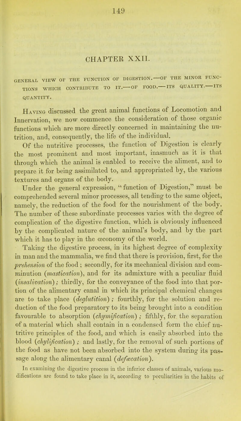 CHAPTER XXII. GENERAL VIEW OF THE FUNCTION OF DIGESTION.—OF THE MINOR FUNC- TIONS WHICH CONTRIBUTE TO IT. OF FOOD. ITS QUALITY. ITS QUANTITY. Having discussed the great animal functions of Locomotion and Innervation, we now commence tlie consideration of those organic functions which are more directly concerned in maintaining the nu- trition, and, consequently, the life of the individual. Of the nutritive processes, the function of Digestion is clearly the most prominent and most Important, inasmuch as it is that through which the animal is enabled to receive the aliment, and to prepare it for being assimilated to, and appropriated by, the various textures and organs of the body. Under the general expression,  function of Digestion, must be comprehended several minor processes, all tending to the same object, namely, the reduction of the food for the nourishment of the body. The number of these subordinate processes varies with the degree of complication of the digestive function, which is obviously influenced by the complicated nature of the animal's body, and by the part which it has to play in the ceconomy of the world. Taking the digestive process, in its highest degree of complexity in man and the mammalia, we find that there is provision, first, for the prehension of the food ; secondly, for its mechanical division and com- minution (mastication), and for its admixture with a peculiar fluid (insalivation); thirdly, for the conveyance of the food into that por- tion of the alimentary canal in which its principal chemical changes are to take place (deglutition) ; fourthly, for the solution and re- duction of the food preparatory to its being brought into a condition favourable to absorption (cJiymification) ; fifthly, for the separation of a material which shall contain in a condensed form the chief nu- tritive principles of the food, and which is easily absorbed into the blood (chylification) ; and lastly, for the removal of such portions of the food as have not been absorbed into the system during its pas- sage along the alimentary canal (deftEcation). In examining the digestive process in the inferior classes of animals, various mo- difications are found to take place in it, according to peculiarities in the habits of