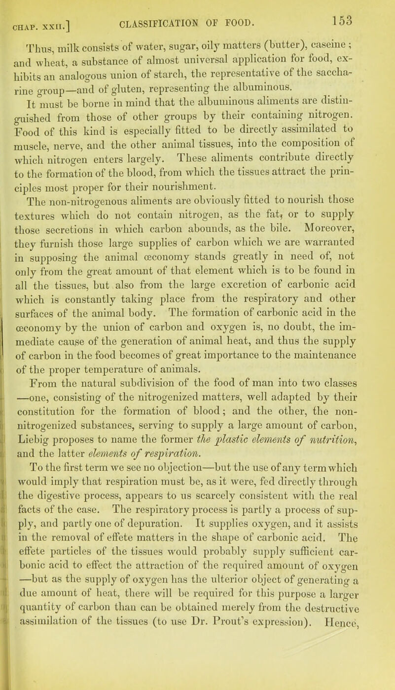 Thus, milk consists of water, sugar, oily matters (butter), caseine ; and wheat, a substance of almost universal application for food, ex- hibits an analogous union of starch, the representative of the saccha- rine group—and of gluten, representing the albuminous. It must be borne in mind that the albuminous aliments are distin- guished from those of other groups by their containing nitrogen. Food of this kind is especially fitted to be directly assimilated to muscle, nerve, and the other animal tissues, into the composition of which nitrogen enters largely. These aliments contribute directly to the formation of the blood, from which the tissues attract the prin- ciples most proper for their nourishment. The non-nitrogenous aliments are obviously fitted to nourish those textures which do not contain nitrogen, as the fat, or to supply those secretions in which carbon abounds, as the bile. Moreover, they furnish those large supplies of carbon which we are warranted in supposing the animal ceconomy stands greatly in need of, not only from the great amount of that element which is to be found in all the tissues, but also from the large excretion of carbonic acid which is constantly taking place from the respiratory and other surfaces of the animal body. The formation of carbonic acid in the ceconomy by the union of carbon and oxygen is, no doubt, the im- mediate cause of the generation of animal heat, and thus the supply of carbon in the food becomes of great importance to the maintenance of the proper temperature of animals. From the natural subdivision of the food of man into two classes —one, consisting of the nitrogenized matters, well adapted by their constitution for the formation of blood; and the other, the non- nitrogeuized substances, serving to supply a large amount of carbon, Liebig proposes to name the former the plastic elements of nutrition, and the latter elements of respiration. To the first term we see no objection—but the use of any term which would imply that respiration must be, as it were, fed directly through the digestive process, appears to us scarcely consistent with the real facts of the case. The respiratory process is partly a process of sup- ply, and partly one of depuration. It supplies oxygen, and it assists in the removal of effete matters in the shape of carbonic acid. The effete particles of the tissues would probably supply sufficient car- bonic acid to effect the attraction of the required amount of oxygen —but as the supply of oxygen has the ulterior object of generating a due amount of heat, there will be required for this purpose a larger quantity of carbon than can be obtained merely from the destructive assimilation of the tissues (to use Dr. Proufs exprestfion). Hence,