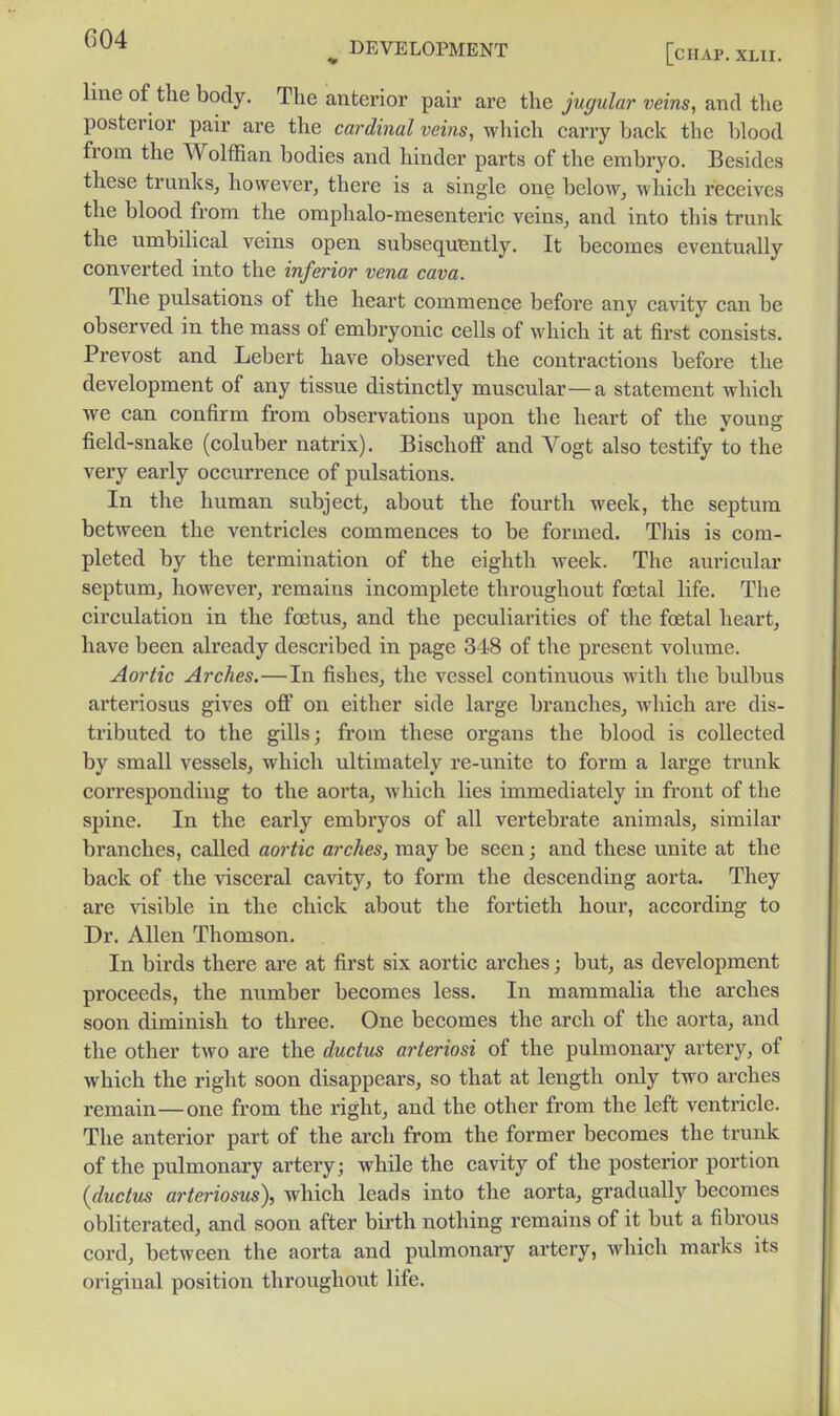 line of the body. The anterior pair are the jugular veins, and the posterior pair are the cardinal veins, which carry back the blood from the Wolffian bodies and hinder parts of the embryo. Besides these trunks, however, there is a single one below, which receives the blood from the omphalo-mesenteric veins, and into this trunk the umbilical veins open subsequently. It becomes eventually converted into the inferior vena cava. The pulsations of the heart commence before any cavity can be observed in the mass of embryonic cells of which it at first consists. Prevost and Lebert have observed the contractions before the development of any tissue distinctly muscular—a statement which we can confirm from observations upon the heart of the young field-snake (coluber natrix). Bischoff and Vogt also testify to the very early occurrence of pulsations. In the human subject, about the fourth week, the septum between the ventricles commences to be formed. This is com- pleted by the termination of the eighth week. The auricular septum, however, remains incomplete throughout foetal life. The circulation in the foetus, and the peculiarities of the foetal heart, have been already described in page 348 of the present volume. Aortic Arches.—In fishes, the vessel continuous with the bulbus arteriosus gives off on either side large branches, which are dis- tributed to the gills; from these organs the blood is collected by small vessels, which ultimately re-unite to form a large trunk corresponding to the aorta, which lies immediately in front of the spine. In the early embryos of all vertebrate animals, similar branches, called aortic arches, may be seen; and these unite at the back of the visceral cavity, to form the descending aorta. They are visible in the chick about the fortieth hour, according to Dr. Allen Thomson. In birds there are at first six aortic arches; but, as development proceeds, the mimber becomes less. In mammalia the arches soon diminish to three. One becomes the arch of the aorta, and the other two are the ductus arteriosi of the pulmonary artery, of which the right soon disappears, so that at length only two arches remain—one from the right, and the other from the left ventricle. The anterior part of the arch from the former becomes the trunk of the pulmonary artery; while the cavity of the posterior portion {ductus arteriosus), which leads into the aorta, gradually becomes obliterated, and soon after birth nothing remains of it but a fibrous cord, between the aorta and pulmonary artery, which marks its original position throughout life.