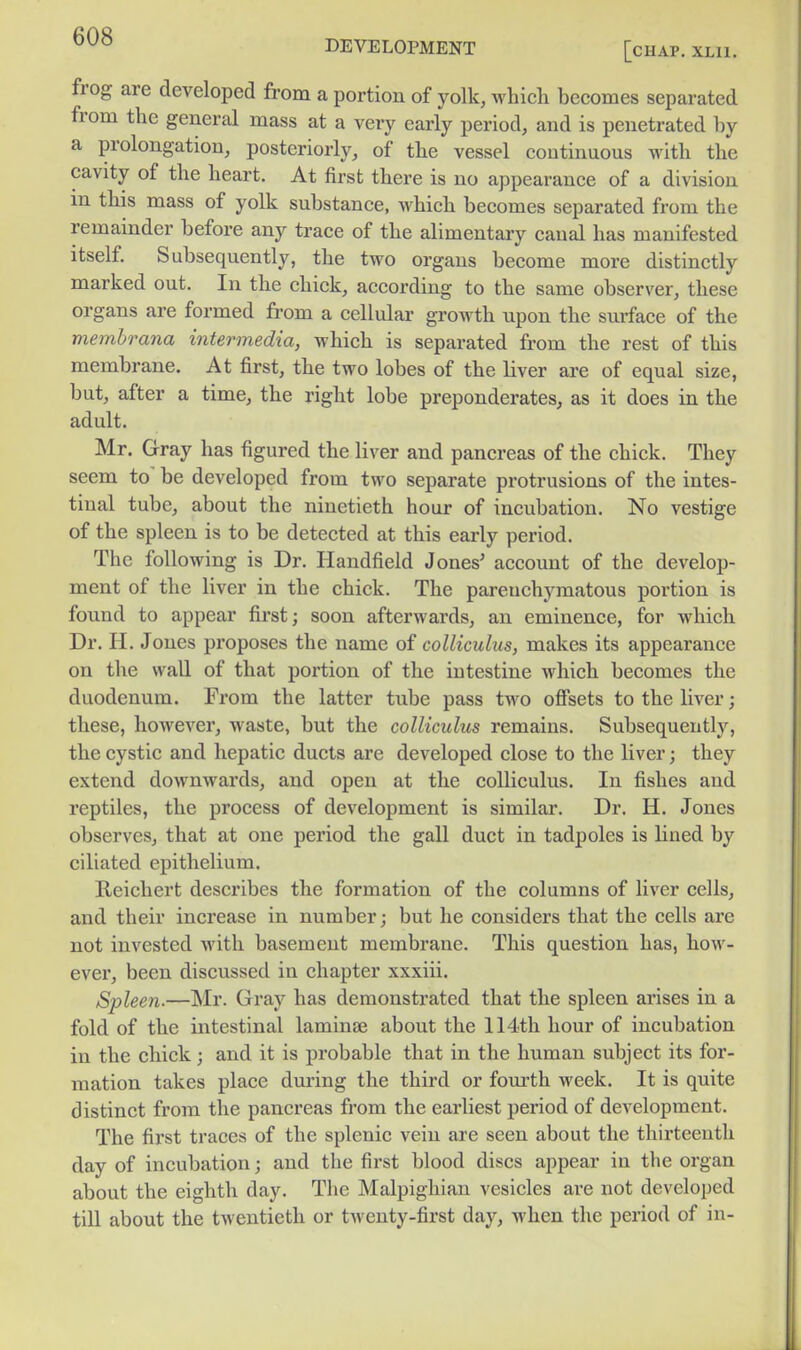 frog are developed from a portion of yolk, which becomes separated from the general mass at a very early period, and is penetrated by a prolongation, posteriorly, of the vessel continuous with the cavity of the heart. At first there is no appearance of a division in this mass of yolk substance, which becomes separated from the remainder before any trace of the alimentaiy canal has manifested itself Subsequently, the two organs become more distinctly marked out. In the chick, according to the same observer, these organs are formed from a cellular growth upon the surface of the memhrana intermedia, which is separated from the rest of this membrane. At first, the two lobes of the liver are of equal size, but, after a time, the right lobe preponderates, as it does in the adult. Mr. Gray has figured the liver and pancreas of the chick. They seem to be developed from two separate protrusions of the intes- tinal tube, about the ninetieth hour of incubation. No vestige of the spleen is to be detected at this early period. The following is Dr. Handfield Jones' account of the develop- ment of the liver in the chick. The pareuchyraatous portion is found to appear first; soon afterwards, an eminence, for which Dr. H. Jones proposes the name of colliculus, makes its appearance on the wall of that portion of the intestine which becomes the duodenum. From the latter tube pass two offsets to the liver; these, however, waste, but the colliculus remains. Subsequently, the cystic and hepatic ducts are developed close to the liver; they extend downwards, and open at the colliculus. In fishes and reptiles, the process of development is similar. Dr. H. Jones observes, that at one period the gall duct in tadpoles is lined by ciliated epithelium. Reichert describes the formation of the columns of liver cells, and their increase in number; but he considers that the cells are not invested with basement membrane. This question has, how- ever, been discussed in chapter xxxiii. Spleen.—Mr. Gray has demonstrated that the spleen arises in a fold of the intestinal laminae about the 114th hour of incubation in the chick; and it is probable that in the human subject its for- mation takes place dvu-ing the third or fom-th week. It is quite distinct from the pancreas from the earliest period of development. The first traces of the splenic vein are seen about the thirteenth day of incubation; and the first blood discs appear in the organ about the eighth day. The Malpigliian vesicles are not developed till about the twentieth or twenty-first day, when the period of in-