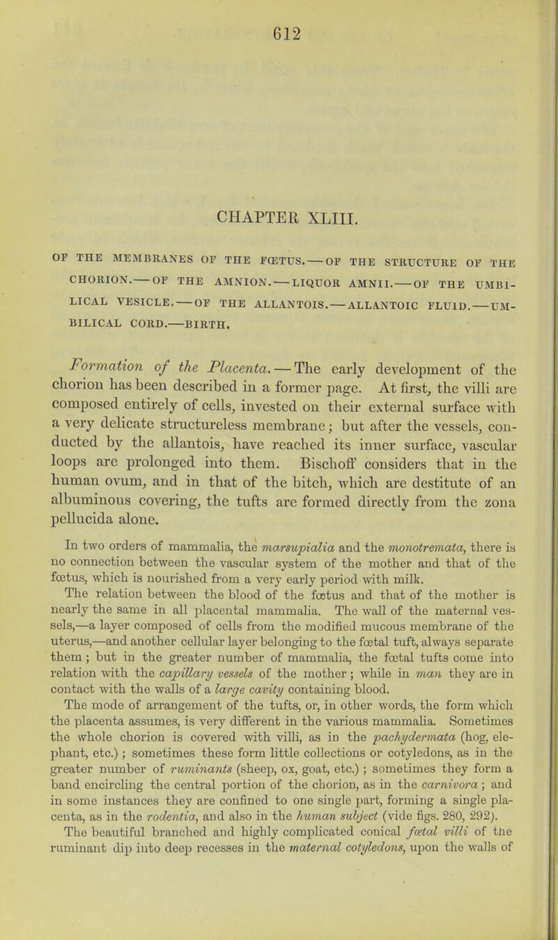 CHAPTER XLIII. OF THE MEMBRANES OP THE F(ETUS. OF THE STRUCTURE OF THE CHORION. OF THE AMNION. LIQUOR AMNII. OF THE UMBI- LICAL VESICLE. OP THE ALLANTOIS. ALLANTOIC FLUID. UM- BILICAL CORD.—BIRTH. Formation of the Place7ita. —The early development of the chorion has been described in a former page. At first, the villi are composed entirely of cells, invested on their external surface with a very delicate structureless membrane; but after the vessels, con- ducted by the allantois, have reached its inner svn-face, vascular loops arc prolonged into them. Bischoff considers that in the human ovum, and in that of the bitch, which are destitute of an albuminous covering, the tufts are formed directly from the zona pellucida alone. In two orders of mammalia, the marsupialia and the monotremata, there is no connection between the vascular system of the mother and that of the foetus, which is nourished from a very early period with milk. The relation between the blood of the foetus and that of the mother is nearly the same in all placental mammaha. The wall of the maternal ves- sels,—a layer composed of cells from the modified mucous membrane of the uterus,—and another cellular layer belonging to the fcetal tuft, always separate them; but in the greater number of mammalia, the fcetal tufts come into relation with the capillary vessels of the mother ; while in man they are in contact with the walls of a large cavity containing blood. The mode of arrangement of the tufts, or, in other words, the form which the placenta assumes, is very different in the various mammaha. Sometimes the whole chorion is covered with viUi, as in the pachydermata (hog, ele- phant, etc.) ; sometimes these form little collections or cotyledons, as in the gi'eater number of ruminants (sheej^, ox, goat, etc.); sometimes they form a band encircling the central portion of the chorion, as in the carnivora; and in some instances they are confined to one single part, forming a single pla- centa, as in the rodentia, and also in the human subject (vide figs. 280, 292). The beautiful branched and highly comjalicated conical foetal villi of tue ruminant dip into deep recesses in the maternal cotyledons, ujiou the walls of