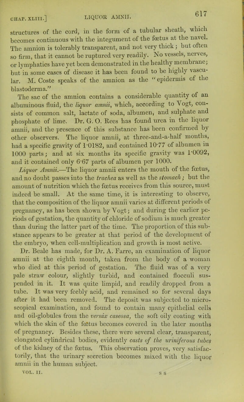 CHAP.XLIll.] LIQUOR AMNII. structui-es of the cord, iu tlie form of a tubular sheath, which becomes continuous with the integument of the foetus at the navel. The amnion is tolerably transparent, and not very thick; but often so firm, that it cannot be ruptured very readily. No vessels, nerves, or lymphatics have yet been demonstrated in the healthy membrane; but in some cases of disease it has been found to be highly vascu- lar. M. Coste speaks of the amnion as the  epidermis of the blastoderm a. The sac of the amnion contains a considerable quantity of an albuminous fluid, the liquor amnii, which, according to Vogt, con- sists of common salt, lactate of soda, albumen, and sulphate and phosphate of lime. Dr. G. O. Rees has found urea in the liquor amnii, and the presence of this substance has been confirmed by other observers. The liquor amnii, at three-and-a-half months, had a specific gravity of 1-0182, and contained 1077 of albumen in 1000 parts; and at six months its specific gravity was i'0092, and it contained only 6'67 parts of albumen per 1000. Liquor Amnii.—The liquor amnii enters the mouth of the foetus, and no doubt passes into the trachea as well as the stomach; but the amount of nutrition which the fostus receives from this source, must indeed be small. At the same time, it is interesting to observe, that the composition of the liquor amnii varies at different periods of pregnancy, as has been shown by Vogt; and during the earlier pe- riods of gestation, the quantity of chloride of sodium is much greater than during the latter part of the time. The proportion of this sub- stance appears to be greater at that period of the development of the embryo, when cell-multiplication and growth is most active. Dr. Beale has made, for Dr. A. Farre, an examination of liquor amnii at the eighth month, taken from the bodv of a woman who died at this period of gestation. The fluid was of a very pale straw colour, slightly turbid, and contained flocculi sus- pended in it. It was quite limpid, and readily dropped from a tube. It was very feebly acid, and remained so for several days after it had been removed. The deposit was subjected to micro- scopical examination, and found to contain many epithelial cells and oil-globules from the vernix caseosa, the soft oily coating with which the skin of the foetus becomes covered in the later months of pregnancy. Besides these, there were several clear, transparent, elongated cyUndrical bodies, evidently casts of the uriniferous tubes of the kidney of the foetus. This observation proves, very satisfac- torily, that the urinary secretion becomes mixed with the liquor amnii in the human subject.