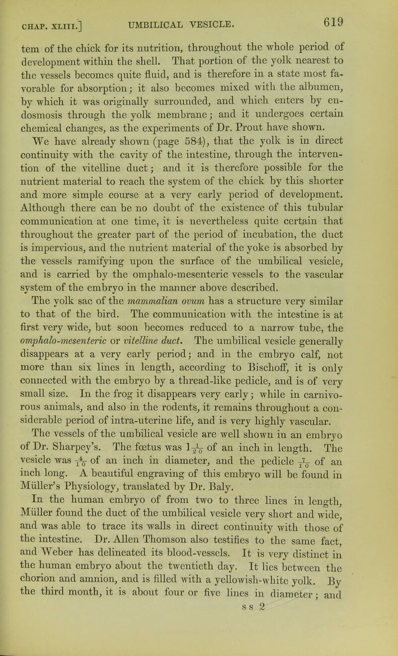tem of the chick for its nutrition, throughout the whole period of development mthin the shell. That portion of the yolk nearest to the vessels becomes quite fluid, and is therefore in a state most fa- vorable for absorption; it also becomes mixed Avith the albumen, by which it was originally surrounded, and which enters by en- dosmosis through the yolk membrane; and it undergoes certain chemical changes, as the experiments of Dr. Prout have shown. We have already shown (page 584), that the yolk is in direct continuity with the cavity of the intestine, through the interven- tion of the vitelline duct; and it is therefore possible for the nutrient material to reach the system of the chick by this shorter and more simple course at a very early period of development. Although there can be no doubt of the existence of this tubular communication at one time, it is nevertheless quite certain that throughout the greater part of the period of incubation, the duct is impervious, and the nutrient material of the yoke is absorbed by the vessels ramifying upon the surface of the umbilical vesicle, and is carried by the omphalo-mesenteric vessels to the vascular system of the embryo in the manneir above described. The yolk sac of the mammalian ovum has a structure very similar to that of the bird. The communication with the intestine is at first very wide, but soon becomes reduced to a narrow tube, the omphalo-mesenteric or vitelline duct. The umbilical vesicle generally disappears at a very early period; and in the embryo calf, not more than six lines in length, according to Bischoff, it is only connected with the embryo by a thread-like pedicle, and is of very small size. In the frog it disappears very early; while in carnivo- rous animals, and also in the rodents, it remains throughout a con- siderable period of intra-uterine life, and is very highly vascular. The vessels of the umbilical vesicle are Avell shown in an embryo of Dr. Sharpey's. The foetus was 1 ^ of an inch in length. The vesicle was of an inch in diameter, and the pedicle of an inch long. A beautiful engraving of this embryo will be found in Miiller's Physiology, translated by Dr. Baly. In the human embryo of from two to three Hnes in length, MiiUer found the duct of the umbilical vesicle very short and wide, and was able to trace its walls in direct continuity with those of the intestine. Dr. Allen Thomson also testifies to the same fact, and Weber has delineated its blood-vessels. It is ycxj distinct in the human embryo about the twentieth day. It lies between the chorion and amnion, and is filled with a yellowish-white yolk. By the third month, it is about four or five lines in diameter; and ss 2
