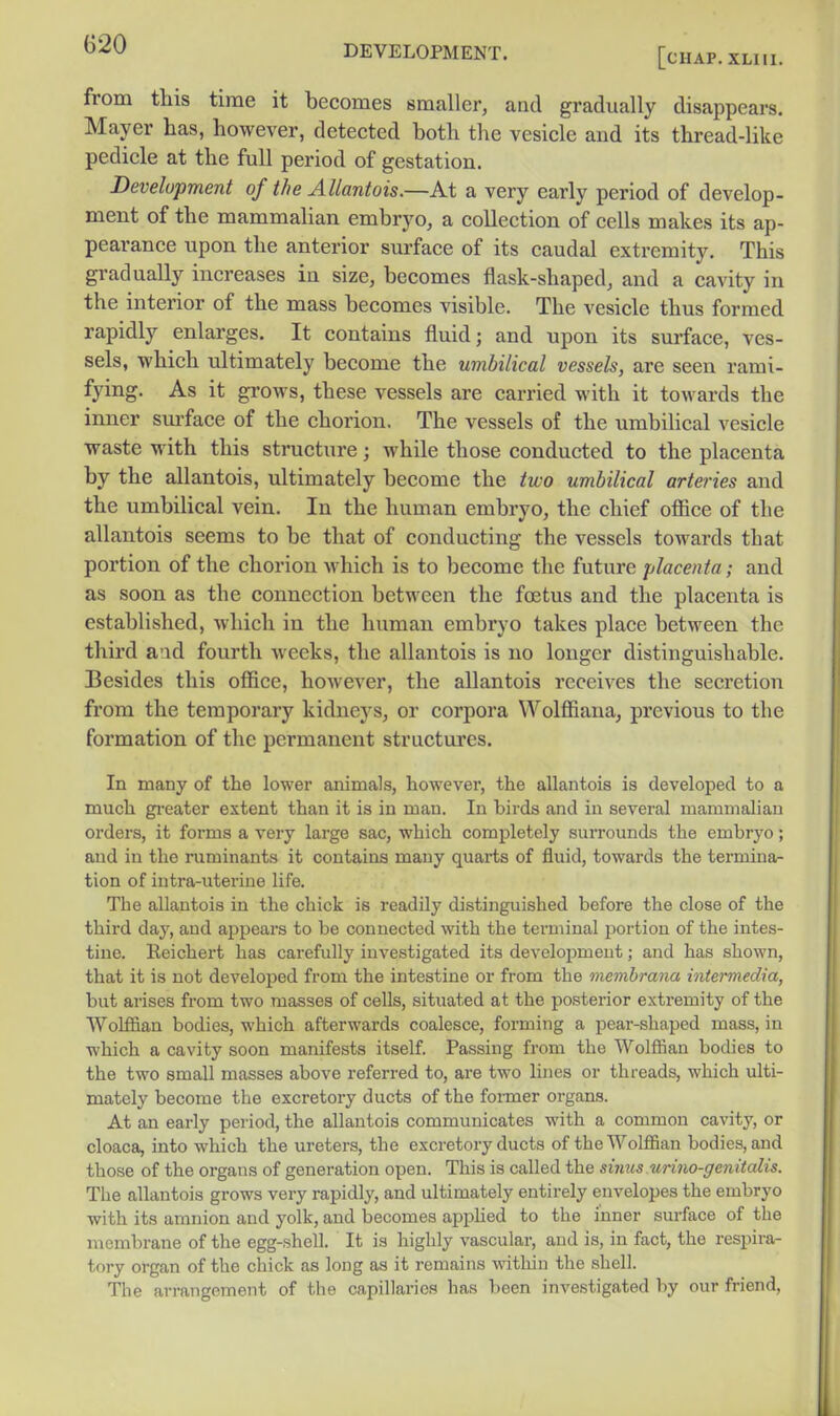 [chap. XLIll. from this time it becomes smaller, and gradually disappears. Mayer has, however, detected both the vesicle and its thread-like pedicle at the full period of gestation. Development of the Allantois.—At a very early period of develop- ment of the mammalian embryo, a collection of cells makes its ap- pearance upon the anterior surface of its caudal extremity. This gradually increases in size, becomes flask-shaped, and a cavity in the interior of the mass becomes visible. The vesicle thus formed rapidly enlarges. It contains fluid; and upon its surface, ves- sels, which ultimately become the umbilical vessels, are seen rami- fying. As it gi-ows, these vessels are carried with it towards the inner sui'face of the chorion. The vessels of the umbilical vesicle waste with this structure; while those conducted to the placenta by the allantois, ultimately become the two umbilical arteries and the umbilical vein. In the human embryo, the chief office of the allantois seems to be that of conducting the vessels towards that portion of the chorion which is to become the future placenta; and as soon as the connection between the foetus and the placenta is established, Avhich in the human embryo takes place between the third aad fourth weeks, the allantois is no longer distinguishable. Besides this office, however, the allantois receives the secretion from the temporary kidneys, or corpora Wolffiana, previous to the formation of the permanent structures. In many of the lower animals, however, the allantois is developed to a much gi'cater extent than it is in man. In birds and in several mammalian orders, it forms a very large sac, which completely surrounds the embryo; and in the ruminants it contains many quarts of fluid, towards the termina- tion of intra-uterine life. The allantois in the chick is readily distinguished before the close of the third day, and ajspears to be connected with the terminal portion of the intes- tine. Reichert has carefully investigated its development; and has shown, that it is not developed from the intestine or from the memhrana intermedia, but arises from two masses of cells, situated at the posterior extremity of the Wolffian bodies, which afterwards coalesce, forming a pear-shaped mass, in which a cavity soon manifests itself Passing from the Wolffian bodies to the two small masses above referred to, are two lines or threads, which ulti- mately become the excretory ducts of the foimer organs. At an early period, the allantois communicates with a common cavity, or cloaca, into which the ureters, the excretory ducts of the Wolffian bodies, and those of the organs of generation open. This is called the sinus urino-gcnitalis. The allantois grows very rapidly, and ultimately entirely envelopes the embryo with its amnion and yolk, and becomes applied to the inner surface of the membrane of the egg-shell. It is highly vascular, and is, in fact, the respira- tory organ of the chick as long as it remains within the shell. The arrangement of the capillaries has ))een investigated by our friend.