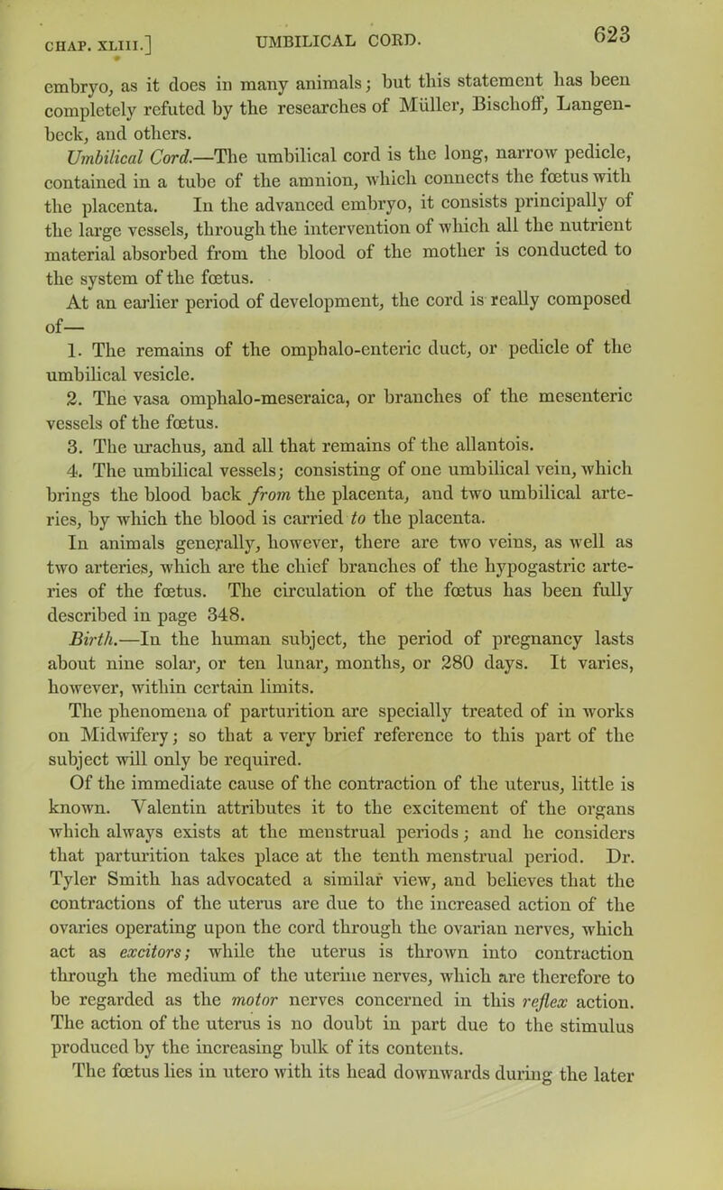 embryo, as it does in many animals; but this statement has been completely refuted by the researches of Miiller, BischoflP, Langen- beck, and others. Umbilical Cord.—The umbilical cord is the long, narrow pedicle, contained in a tube of the amnion, which connects the foetus with the placenta. In the advanced embryo, it consists principally of the large vessels, through the intervention of which all the nutrient material absorbed from the blood of the mother is conducted to the system of the foetus. At an earlier period of development, the cord is really composed of— 1. The remains of the omphalo-enteric duct, or pedicle of the umbilical vesicle. 2. The vasa omphalo-meseraica, or branches of the mesenteric vessels of the foetus. 3. The urachus, and all that remains of the allantois. 4. The umbilical vessels; consisting of one umbilical vein, which brings the blood back from the placenta, and two umbilical arte- ries, by which the blood is carried to the placenta. In animals generally, however, there are two veins, as well as two arteries, which are the chief branches of the hypogastric arte- ries of the foetus. The circulation of the foetus has been fuUy described in page 348. Bii'th.—In the human subject, the period of pregnancy lasts about nine solar, or ten lunar, months, or 280 days. It varies, however, within certain limits. The phenomena of parturition are specially treated of in works on Midwifery; so that a very brief reference to this part of the subject will only be required. Of the immediate cause of the contraction of the uterus, little is known. Valentin attributes it to the excitement of the organs which always exists at the menstrual periods; and he considers that parturition takes place at the tenth menstrual period. Dr. Tyler Smith has advocated a similar view, and believes that the contractions of the uterus are due to the increased action of the ovaries operating upon the cord through the ovarian nerves, which act as excitors; whUe the uterus is thrown into contraction through the medium of the uterine nerves, which are therefore to be regarded as the motor nerves concerned in this reflex action. The action of the uterus is no doubt in part due to the stimulus produced by the increasing bulk of its contents. The foetus lies in utero with its head downwards during the later