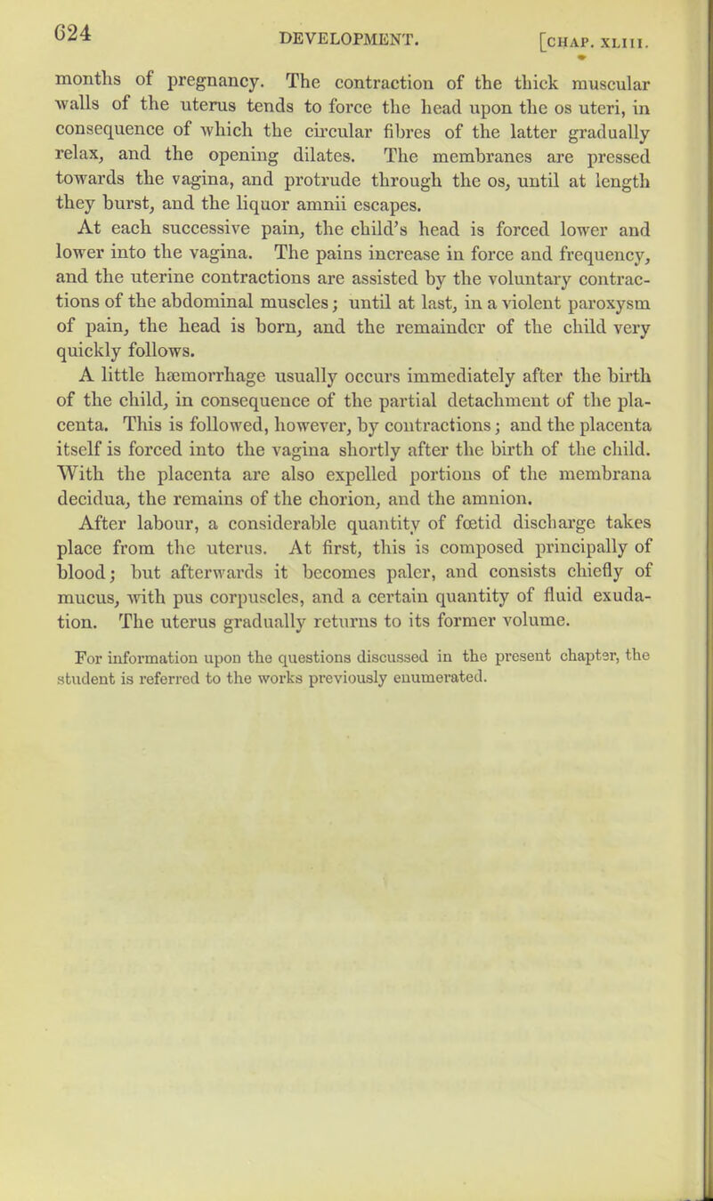 DEVELOPMENT. [CHAP. XLlli. months of pregnancy. The contraction of the thick muscular walls of the uterus tends to force the head upon the os uteri, in consequence of which the cii-cular fihres of the latter gradually relax, and the opening dilates. The membranes are pressed towards the vagina, and protrude through the os, until at length they burst, and the liquor amnii escapes. At each successive pain, the child's head is forced lower and lower into the vagina. The pains increase in force and frequency, and the uterine contractions are assisted by the voluntary contrac- tions of the abdominal muscles; until at last, in a violent paroxysm of pain, the head is born, and the remainder of the child very quickly follows. A little haemorrhage usually occurs immediately after the birth of the child, in consequence of the partial detachment of the pla- centa. This is followed, however, by contractions; and the placenta itself is forced into the vagina shortly after the birth of the child. With the placenta are also expelled portions of the membrana decidua, the remains of the chorion, and the amnion. After labour, a considerable quantity of foetid discharge takes place from the uterus. At first, this is composed principally of blood; but afterwai'ds it becomes paler, and consists chiefly of mucus, Avith pus corpuscles, and a certain quantity of fluid exuda- tion. The uterus gradually returns to its former volume. For information upon the questions discussed in the present chapter, the student is referred to the works previously enumerated.