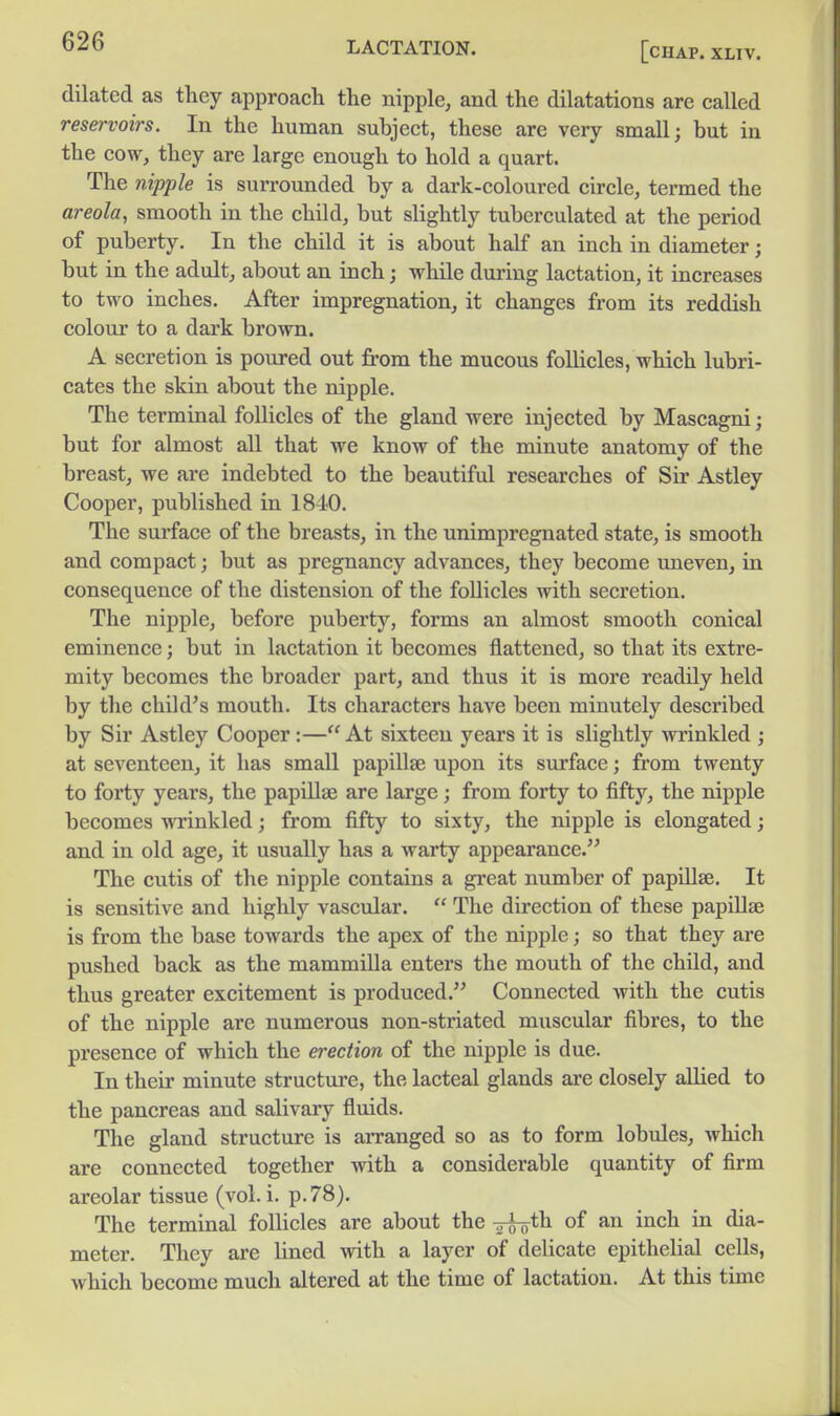 dilated as they approach the nipple, and the dilatations arc called reservoirs. In the human subject, these are very small; but in the cow, they are large enough to hold a quart. The nipple is surrounded by a dark-coloured circle, termed the areola, smooth in the child, but slightly tuberculated at the period of puberty. In the child it is about half an inch in diameter; but in the adult, about an inch; while during lactation, it increases to two inches. After impregnation, it changes from its reddish colour to a dark brown. A secretion is poured out from the mucous follicles, which lubri- cates the skin about the nipple. The terminal follicles of the gland were injected by Mascagni; but for almost all that we know of the minute anatomy of the breast, we are indebted to the beautiful researches of Sir Astley Cooper, published in 1840. The surface of the breasts, in the unimpregnated state, is smooth and compact; but as pregnancy advances, they become uneven, in consequence of the distension of the follicles with secretion. The nipple, before puberty, forms an almost smooth conical eminence; but in lactation it becomes flattened, so that its extre- mity becomes the broader part, and thus it is more readily held by the child's mouth. Its characters have been minutely described by Sir Astley Cooper:— At sixteen years it is slightly vrrinkled ; at seventeen, it has small papillae upon its surface; from twenty to forty years, the papillae are large; from forty to fifty, the nipple becomes Avrinkled; from fifty to sixty, the nipple is elongated; and in old age, it usually has a warty appearance. The cutis of the nipple contains a gi-eat number of papillae. It is sensitive and highly vascular.  The direction of these papillae is from the base towards the apex of the nipple; so that they are pushed back as the mammilla enters the mouth of the child, and thus greater excitement is produced. Connected with the cutis of the nipple are numerous non-striated muscular fibres, to the presence of which the erection of the nipple is due. In their minute structure, the lacteal glands are closely allied to the pancreas and salivary fluids. The gland structure is arranged so as to form lobules, which are connected together with a considerable quantity of firm areolar tissue (vol. i. p. 78). The terminal follicles are about the -^th. of an inch in dia- meter. They are lined with a layer of delicate epithelial cells, which become much altered at the time of lactation. At this time