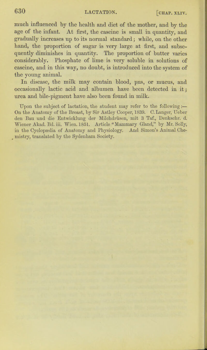 much influenced by the health and diet of the mother, and by the age of the infant. At first, the caseine is small in quantity, and gradually increases up to its normal standard; while, on the other hand, the proportion of sugar is very large at first, and subse- quently diminishes in quantity. The proportion of butter varies considerably. Phosphate of lime is very soluble in solutions of caseine, and in this way, no doubt, is introduced into the system of the young animal. In disease, the milk may contain blood, pus, or mucus, and occasionally lactic acid and albumen have been detected in it; urea and bile-pigment have also been found in milk. Upon the subject of lactation, the student may refer to the following:— On the Anatomy of the Breast, by Sir Astley Cooper, 1839. C. Lauger, Ueber den Bau und die Entwicklung der Milchdriisen, mit 3 Taf., Deukschr. d. Wiener Akad. Bd. iii. Wien. 1851. Article Mammary Gland, by Mr. Solly, in the CyclopEedia of Anatomy and Physiology. And Simon's Animal Che- ^ mistry, translated by the Sydenham Society.