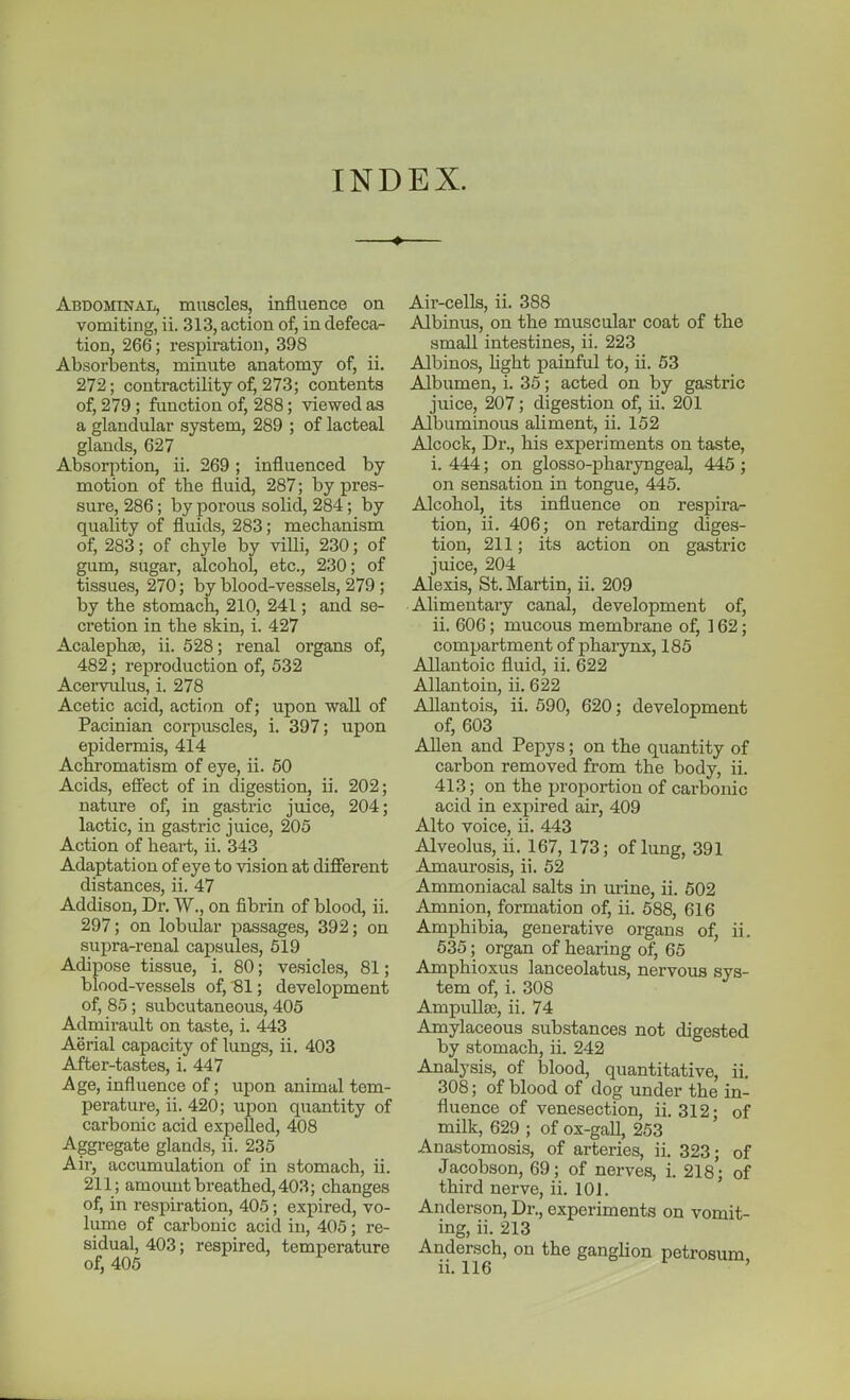 INDEX. Abdominal, muscles, influence on vomiting, ii. 313, action of, in defeca- tion, 266; respiration, 398 Absorbents, minute anatomy of, ii. 272; contractility of, 273; contents of, 279 ; function of, 288; viewed as a glandular system, 289 ; of lacteal glands, 627 Absorption, ii. 269; influenced by motion of the fluid, 287; by pres- sure, 286; by porous solid, 284; by quality of fluids, 283; mechanism of, 283; of chyle by villi, 230; of gum, sugar, alcohol, etc., 230; of tissues, 270; by blood-vessels, 279 ; by the stomach, 210, 241; and se- cretion in the skin, i. 427 Acalephffi, ii. 528; renal organs of, 482; reproduction of, 532 Acervulus, i. 278 Acetic acid, actif)n of; upon wall of Pacinian corpuscles, i. 397; upon epidermis, 414 Achromatism of eye, ii. 60 Acids, effect of in digestion, ii. 202; nature of, in gastric juice, 204; lactic, in gasti-ic juice, 205 Action of heart, ii. 343 Adaptation of eye to vision at different distances, ii. 47 Addison, Dr. W., on fibrin of blood, ii. 297; on lobular passages, 392; on supra-renal caj)sules, 619 Adipose tissue, i. 80; vesicles, 81; blood-vessels of, 81; development of, 85; subcutaneous, 405 Admirault on taste, i. 443 Aerial capacity of lungs, ii. 403 After-tastes, i. 447 Age, influence of; upon animal tem- perature, ii. 420; upon quantity of carbonic acid expelled, 408 Aggregate glands, ii. 235 Air, accumulation of in stomach, ii. 211; amount breathed, 403; changes of, in respiration, 405; expired, vo- lume of carbonic acid in, 405; re- sidual, 403; respired, temperature of, 405 Air-cells, ii. 388 Albinus, on the muscular coat of the small intestines, ii. 223 Albinos, Ught painful to, ii. 63 Albumen, i. 35; acted on by gastric juice, 207; digestion of, ii. 201 Albuminous aliment, ii. 152 Alcock, Dr., his experiments on taste, i. 444; on glosso-pharyngeal, 445; on sensation in tongue, 445. Alcohol, its influence on respira- tion, ii. 406; on retarding diges- tion, 211; its action on gastric juice, 204 Alexis, St. Martin, ii. 209 Alimentary canal, development of, ii. 606; mucous membrane of, ] 62; compartment of phaiynx, 185 Allantoic fluid, ii. 622 Allantoin, ii. 622 Allantois, ii. 590, 620; development of, 603 Allen and Pepys; on the quantity of carbon removed from the body, ii. 413; on the proportion of carbonic acid in expired air, 409 Alto voice, ii. 443 Alveolus, ii. 167, 173; of lung, 391 Amaurosis, ii. 52 Ammoniacal salts in urine, ii. 502 Amnion, formation of, ii. 588, 616 Amphibia, generative organs of, ii. 635; organ of hearing of, 65 Amphioxus lanceolatus, nervous sys- tem of, i. 308 Ampulla), ii. 74 Amylaceous substances not digested by stomach, ii. 242 Analysis, of blood, quantitative, ii. 308; of blood of dog under the in- fluence of venesection, ii. 312; of milk, 629 ; of ox-gall, 253 Anastomosis, of arteries, ii. 323; of Jacobson, 69; of nerves, i. 218; of third nerve, ii. 101. Anderson, Dr., experiments on vomit- ing, ii. 213 Andersch, on the ganghon petrosum ii. 116 '