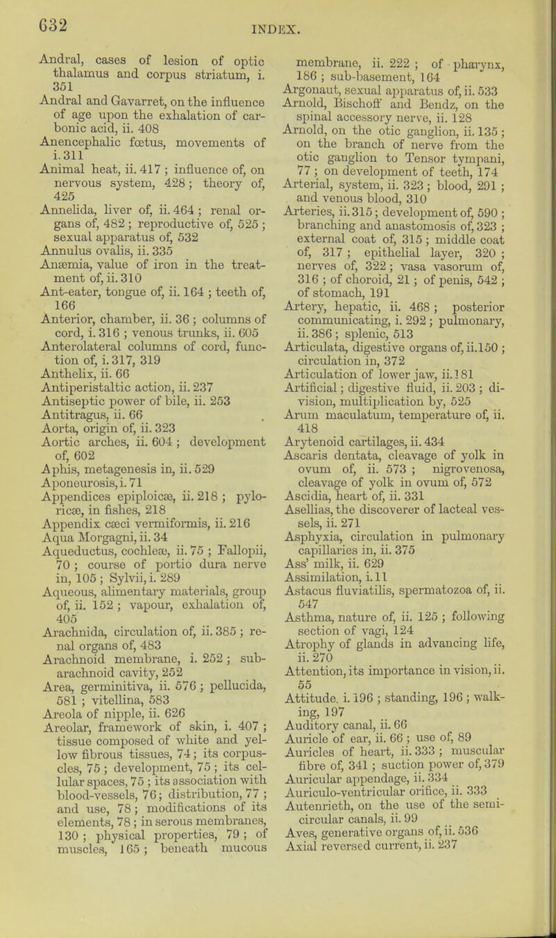 G32 Andral, cases of lesion of optic thalamus and corpus striatum, i. 351 Andral and Gavarret, on the influence of age upon the exhalation of car- bonic acid, ii. 408 Anencephalic foetus, movements of i.311 Animal heat, ii. 417 ; influence of, on nervous system, 428; theory of, 425 Annehda, liver of, ii. 464 ; renal or- gans of, 482 ; reproductive of, 525 ; sexual apparatus of, 532 Annulus ovalis, ii. 335 Ansemia, value of iron in the treat- ment of, ii. 310 Ant-eater, tongue of, ii. 164 ; teeth of, 166 Anterior, chamber, ii. 36 ; columns of cord, i. 316 ; venous trunks, ii. 605 Anterolateral columns of cord, func- tion of, i. 317, 319 Anthelix, ii. 66 Antiperistaltic action, ii. 237 Antiseptic power of bile, ii. 253 Antitragus, ii. 66 Aorta, origin of, ii. 323 Aortic arches, ii. 604 ; development of, 602 Aphis, metagenesis in, ii, 529 Aponeuiosis,i. 71 Appendices epiploicao, ii. 218; pylo- rics3, in fishes, 218 Appendix csoci vermiformis, ii. 216 Aqua Moi-gagni, ii. 34 Aqueductus, cochlece, ii. 75 ; Fallopii, 70 ; course of portio dura nerve in, 105 ; Sylvii, i. 289 Aqueous, aUmentary materials, group of, ii. 152 ; vapour, exhalation of, 405 Arachnida, circulation of, ii. 385 ; re- nal organs of, 483 Arachnoid membrane, i. 252; sub- arachnoid cavity, 252 Area, germinitiva, ii. 576 ; peUucida, 581 ; vitellina, 583 Ai-eola of nipple, ii. 626 Areolar, fi-amework of skin, i. 407 ; tissue composed of white and yel- low fibrous tissues, 74; its corpus- cles, 75 ; development, 75 ; its cel- lular spaces, 75 ; its association with blood-vessels, 76; distribution, 77 ; and use, 78 ; modifications of its elements, 78 ; in serous membranes, 130 ; physical properties, 79 ; of muscles, 165 ; beneath mucous membrane, ii. 222 ; of phai-ynx, 186 ; sub-basement, 164 Ai-gonaut, sexual apparatus of, ii. 533 Arnold, Bischoff and Bendz, on the signal accessory nerve, ii. 128 Arnold, on the otic ganglion, ii. 135 ; on the branch of nerve from the otic ganglion to Tensor tympani, 77 ; on development of teeth, 174 Arterial, system, ii. 323 ; blood, 291 ; and venous blood, 310 Ai-teries, ii.315; development of, 590 ; branching and anastomosis of, 323 ; external coat of, 315 ; middle coat of, 317 ; epithelial layer, 320 ; nerves of, 322 ; vasa vasorum of, 316 ; of choroid, 21; of penis, 542 ; of stomach, 191 Ai-tery, hepatic, ii. 468 ; posterior communicating, i. 292 ; pulmonary, ii. 386 ; splenic, 513 Ai'ticulata, digestive organs of, ii.l50 ; circulation in, 372 Ai'ticulation of lower jaw, ii. 181 Ai-tificial; digestive fluid, ii. 203 ; di- vision, multiplication by, 525 Anim maculatum, temperatm-e of, ii. 418 Arytenoid cai-tilages, ii. 434 Ascaris deutata, cleavage of yolk in ovum of, ii. 573 ; nigrovenosa, cleavage of yolk in ovum of, 572 Ascidia, heart of, ii. 331 Asellias, the discoverer of lacteal ves- sels, ii. 271 Asphyxia, circulation in pulmonary capillaries in, ii. 375 Ass' milk, ii. 629 Assimilation, i. 11 Astacus fluviatihs, spermatozoa of, ii. 547 Asthma, nature of, ii. 125 ; following section of vagi, 124 Atrophy of glands in advancing life, ii. 270 Attention, its importance in vision, ii. 55 Attitude, i. 196 ; standing, 196 ; walk- ing, 197 Auditory canal, ii. 66 Auricle of ear, ii. 66 ; use of, 89 Auricles of heart, ii. 333 ; muscular fibre of, 341 ; suction power of, 379 Auricular appendage, ii. 334 Auriculo-veutricular orifice, ii. 333 Autenrieth, on the use of the semi- circular canals, ii. 99 Aves, generative organs of, ii. 536 Axial reversed current, ii. 237