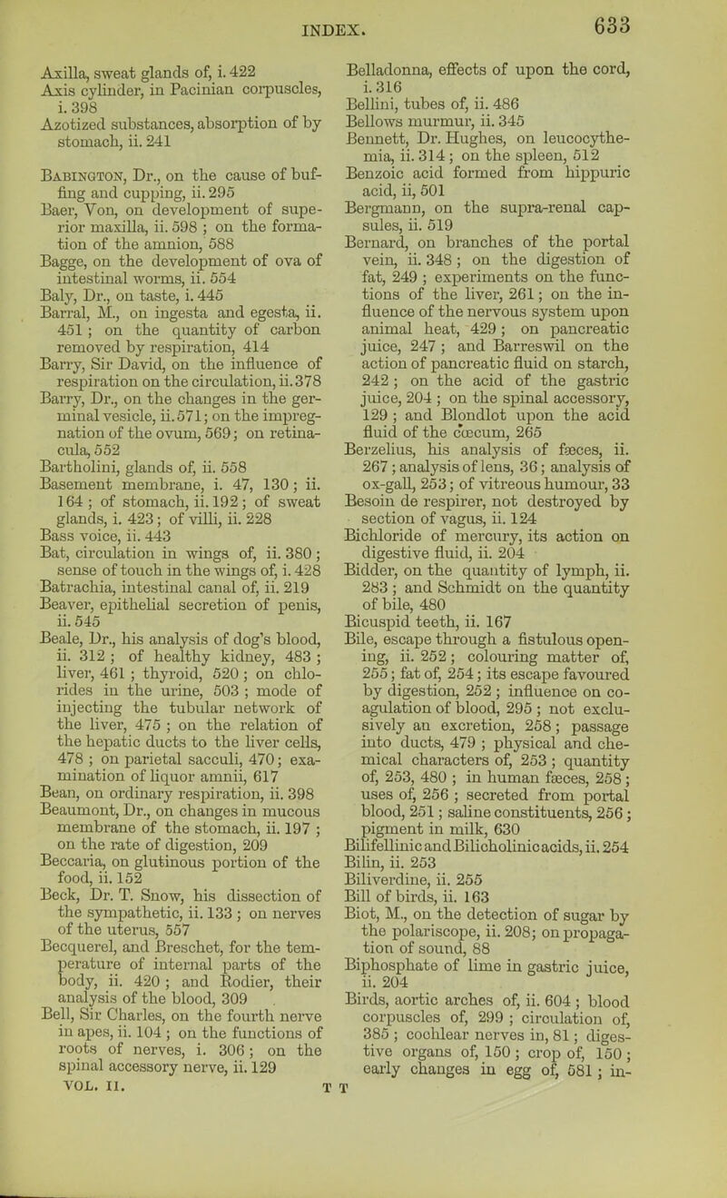 Axilla, sweat glands of, i. 422 Ajsis cylinder, in Pacinian corpuscles, i. 398 Azotized substances, absorption of by stomach, ii. 241 Babington, Dr., on the cause of buf- fing and cupping, ii. 295 Baer, Von, on development of supe- rior maxilla, ii. 598 ; on the forma- tion of the amnion, 588 Bagge, on the development of ova of intestinal worms, ii. 554 Baly, Dr., on taste, i. 445 Barral, M., on ingesta and egesta, ii. 451 ; on the quantity of carbon removed by respiration, 414 Barry, Sir David, on the influence of respiration on the circulation, ii.378 Barry, Dr., on the changes in the ger- minal vesicle, ii.571; on the impreg- nation of the ovum, 569; on retina- cula, 552 Bartholini, glands of, ii. 558 Basement membrane, i. 47, 130; ii. 164; of stomach, ii. 192 ; of sweat glands, i. 423; of vilh, ii. 228 Bass voice, ii. 443 Bat, circulation in wings of, ii. 380 ; sense of touch in the wings of, i. 428 Batrachia, intestinal canal of, ii. 219 Beaver, epithelial secretion of penis, ii. 545 Beale, Dr., his analysis of dog's blood, ii. 312 ; of healthy kidney, 483 ; livei', 461 ; thyroid, 520 ; on chlo- rides in the urine, 503 ; mode of injecting the tubular network of the liver, 475 ; on the relation of the hepatic ducts to the hver cells, 478 ; on parietal sacculi, 470; exa- mination of liquor amnii, 617 Bean, on ordinary resi)iration, ii. 398 Beaumont, Dr., on changes in mucous membrane of the stomach, ii. 197 ; on the rate of digestion, 209 Beccaria, on glutinous portion of the food, ii. 152 Beck, Dr. T. Snow, his dissection of the sympathetic, ii. 133 ; on nerves of the uterus, 557 Becquerel, and Breschet, for the tem- perature of internal parts of the body, ii. 420 ; and Eodier, their analysis of the blood, 309 Bell, Sir Charles, on the foui'th nerve in apes, ii. 104 ; on the functions of roots of nerves, i. 306; on the spinal accessory nerve, ii. 129 VOL. II. T Belladonna, eflfects of upon the cord, i. 316 Bellini, tubes of, ii. 486 Bellows murmur, ii. 345 Bennett, Dr. Hughes, on leucocythe- mia, ii. 314; on the spleen, 512 Benzoic acid formed from hippuric acid, ii, 601 Bergman n, on the supra-renal cap- sules, ii. 519 Bernard, on branches of the portal vein, ii. 348 ; on the digestion of fat, 249 ; experiments on the func- tions of the liver, 261; on the in- fluence of the nervous system upon animal heat, 429 ; on pancreatic juice, 247 ; and Barreswil on the action of pancreatic fluid on starch, 242 ; on the acid of the gastric juice, 204 ; on the spinal accessory, 129 ; and Blondlot upon the acid fluid of the coscum, 265 Berzelius, his analysis of faeces, ii. 267; analysis of lens, 36; analysis of ox-gall, 253; of vitreous humour, 33 Besoin de respirer, not destroyed by section of vagus, ii. 124 Bichloride of mercury, its action on digestive fluid, ii. 204 Bidder, on the quantity of lymph, ii, 283 ; and Schmidt on the quantity of bile, 480 Bicuspid teeth, ii. 167 Bile, escape through a fistulous open- ing, ii. 252; colouring matter of, 255; fat of, 254; its escape favoured by digestion, 252 ; influence on co- agulation of blood, 295 ; not exclu- sively an excretion, 258; passage into ducts, 479 ; physical and che- mical characters of, 253 ; quantity of, 253, 480 ; in human faeces, 258; uses of, 256 ; secreted from portal blood, 251; saline constituents, 256; pigment in milk, 630 Bilifellinic and Bilicholinic acids, ii. 254 Bilin, ii. 253 Biliverdine, ii. 255 Bill of birds, ii. 163 Biot, M., on the detection of sugai* by the polariscope, ii. 208; on propaga- tion of sound, 88 Biphosphate of lime in gastric iuice, ii. 204 Birds, aortic arches of, ii. 604 ; blood corpuscles of, 299 ; circulation of, 385 ; cochlear nerves in, 81; diges- tive organs of, 150 ; crop of, 150 ; eai-ly changes in egg of, 581; in- T