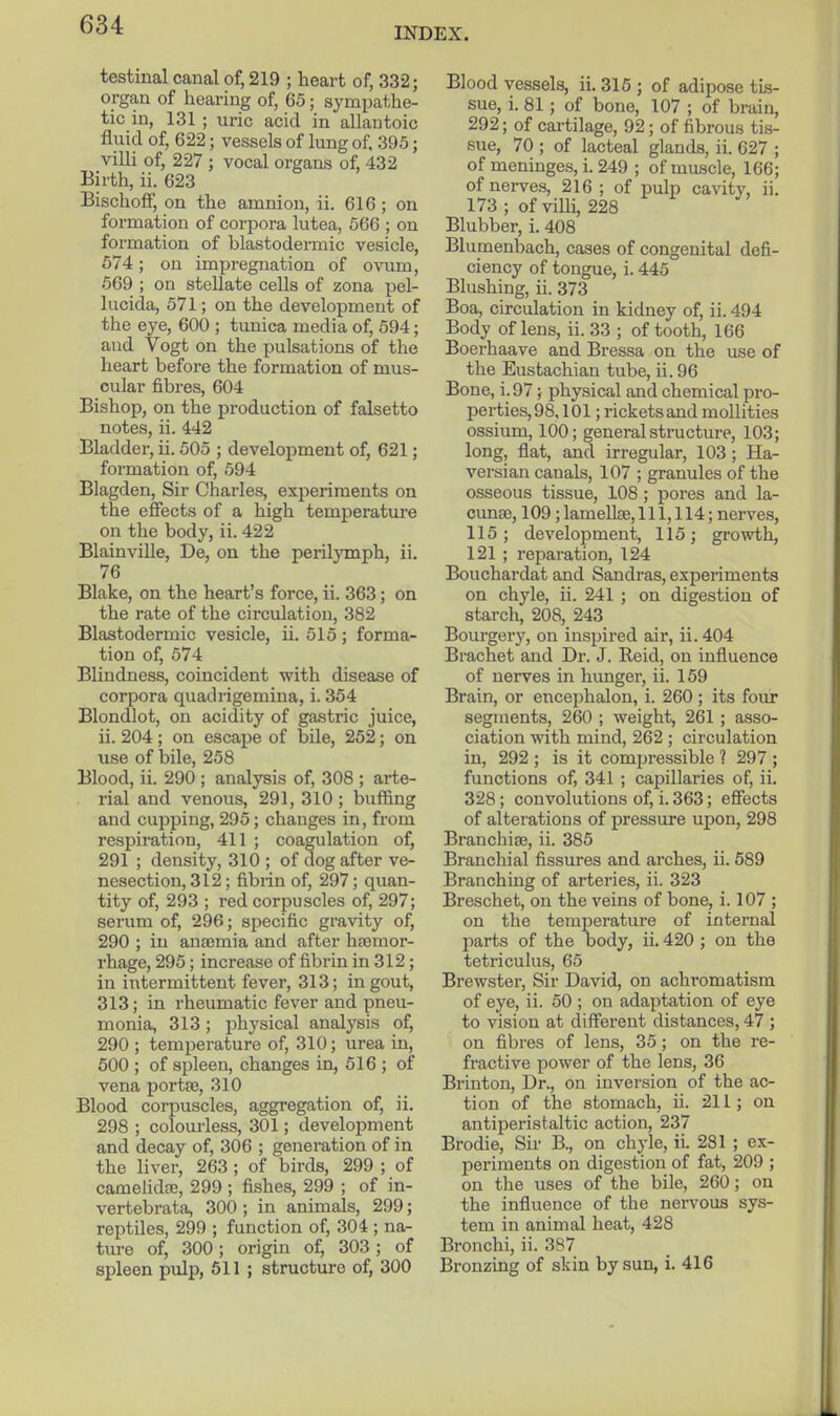 INDEX. testinal canal of, 219 ; heart of, 332; organ of hearing of, 65; sympathe- tic in, 131 ; uric acid in allantoic fluid of, 622; vessels of lung of, 395; villi of, 227 ; vocal organs of, 432 Birth, ii. 623 BischofF, on the amnion, ii. 616 ; on formation of corpora lutea, 566 ; on formation of blastodermic vesicle, 574; on impregnation of ovum, 569 ; on stellate cells of zona pel- lucida, 571; on the development of the eye, 600 ; tunica media of, 594; aud Vogt on the pulsations of the heart before the formation of mus- cular fibres, 604 Bishop, on the production of falsetto notes, ii. 442 Bladder, ii. 505 ; development of, 621; formation of, 594 Blagden, Sir Charles, experiments on the effects of a high temperature on the body, ii. 422 Blainville, De, on the perilymph, ii. 76 Blake, on the heart's force, ii. 363; on the rate of the circulation, 382 Blastodermic vesicle, ii. 515 ; forma- tion of, 574 Blindness, coincident with disease of corpora quadrigemina, i. 354 Blondlot, on acidity of gastric juice, ii. 204; on escape of bile, 252; on use of bile, 258 Blood, ii. 290 ; analysis of, 308 ; arte- rial and venous, 291, 310 ; buffing and cupping, 295; changes in, from respiration, 411 ; coagulation of, 291 ; density, 310 ; of dog after ve- nesection, 312; fibrin of, 297; quan- tity of, 293 ; red corpuscles of, 297; serum of, 296; specific gravity of, 290 ; in anaemia and after ha)mor- rhage, 295; increase of fibrin in 312; in intermittent fever, 313; in gout, 313; in rheumatic fever and pneu- monia, 313; physical analysis of, 290 ; temperature of, 310; urea in, 500 ; of spleen, changes in, 516 ; of vena portse, 310 Blood corpuscles, aggregation of, ii. 298 ; colourless, 301; development and decay of, 306 ; generation of in the liver, 263 ; of birds, 299 ; of camehdee, 299 ; fishes, 299 ; of in- vertebrata, 300 ; in animals, 299; reptiles, 299 ; function of, 304 ; na- ture of, 300; origin of, 303 ; of spleen pulp, 511 ; structure of, 300 Blood vessels, ii. 316 ; of adipose tis- sue, i. 81 ; of bone, 107 ; of brain, 292; of cartilage, 92; of fibrous tis- sue, 70 ; of lacteal glands, ii. 627 ; of menmges, i. 249 ; of muscle, 166; of nerves, 216 ; of pulp cavity, ii. 173 ; of vilU, 228 Blubber, i. 408 Blumenbach, cases of congenital defi- ciency of tongue, i. 445 Blushing, ii. 373 Boa, circulation in kidney of, ii. 494 Body of lens, ii. 33 ; of tooth, 166 Boerhaave and Bressa on the use of the Eustachian tube, ii. 96 Bone, i. 97; physical and chemical pro- perties, 98,101 ; rickets and mollities ossium, 100; general structure, 103; long, flat, and irregular, 103 ; Ha- versian canals, 107 ; granules of the osseous tissue, 108 ; pores and la- cimse, 109; lameUse, 111,114; nerves, 115; development, 115; growth, 121 ; reparation, 124 Bouchardat and Sandras, experiments on chyle, ii. 241 ; on digestion of starch, 208, 243 Bourgery, on inspired air, ii. 404 Brachet and Dr. J. Reid, on influence of nerves in hunger, ii. 159 Brain, or encephalon, i. 260 ; its foiu* segments, 260 ; weight, 261; asso- ciation mth mind, 262 ; circulation in, 292 ; is it compressible ? 297 ; functions of, 341 ; capillaries of, ii. 328; convolutions of, i. 363; effects of alterations of pressure upon, 298 Branchiae, ii. 385 Branchial fissures and arches, ii. 689 Branching of arteries, ii. 323 Breschet, on the veins of bone, i. 107 ; on the temperature of internal parts of the body, ii. 420 ; on the tetriculus, 65 Brewster, Sir David, on achromatism of eye, ii. 50 ; on adaptation of eye to vision at different distances, 47 ; on fibres of lens, 35 ; on the re- fractive power of the lens, 36 Brinton, Dr., on inversion of the ac- tion of the stomach, ii. 211; on antiperistaltic action, 237 Brodie, Sir B., on chyle, ii. 281 ; ex- periments on digestion of fat, 209 ; on the uses of the bile, 260; on the influence of the nervous sys- tem in animal heat, 428 Bronchi, ii. 387 Bronzing of skin by sun, i. 416