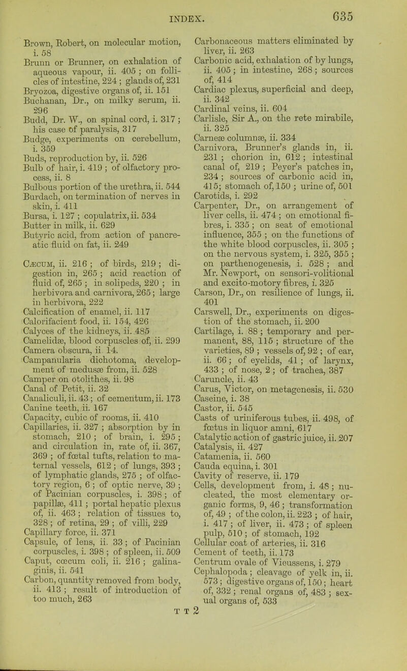 Brown, Robert, on molecular motion, i. 58 Bruun or Brunner, on exhalation of aqueous vapour, ii. 405 ; on folli- cles of intestine, 224 ; glands of, 231 Bryozoa, digestive organs of, ii. 151 Buchanan, Dr., on milky serum, ii. 296 Budd, Dr. W., on spinal cord, i. 317 ; his case of paralysis, 317 Budge, experiments on cerebellum, i. 359 Buds, reproduction by, ii. 526 Bulb of hair, i. 419 ; of olfactory pro- cess, ii. 8 Bulbous portion of the urethra, ii. 544 Burdach, on termination of nerves in skin, i. 411 Bursa, i. 127 ; copulatrix, ii. 534 Butter in milk, ii. 629 Butj'ric acid, from action of pancre- atic fluid on fat, ii. 249 Cecum, ii. 216 ; of birds, 219 ; di- gestion in, 265 ; acid reaction of fluid of, 265 ; in solipeds, 220 ; in herbivora and carnivora, 265; large iu herbivora, 222 Calcification of enamel, ii. 117 Calorifacient food, ii. 154, 426 Calyces of the kidneys, ii. 485 Camelida?, blood corpuscles of, ii. 299 Camera obscura, ii 14. Campanularia dichotoma, develop- ment of medusse from, ii. 528 Camper on otohthes, ii. 98 Canal of Petit, ii. 32 Canaliculi, ii. 43 ; of cementum,ii. 173 Canine teeth, ii. 167 Capacity, cubic of rooms, ii. 410 Capillaries, ii. 327 ; absorption by in stomach, 210 ; of brain, i. 295; and circulation in, rate of, ii. 367, 369 ; of foetal tufts, relation to ma- ternal vessels, 612 ; of lungs, 393 ; of lymphatic glands, 275 ; of olfac- tory region, 6 ; of optic nerve, 39 ; of Pacinian corpuscles, i. 398 ; of papilla), 411 ; portal hepatic plexus of, ii. 463 ; relation of tissues to, 328 ; of retina, 29 ; of villi, 229 Capillary force, ii. 371 Capsule, of lens, ii. 33 ; of Pacinian corpuscles, i. 398 ; of spleen, ii. 509 Caput, CGjcum coli, ii. 216 ; galina- ginis, ii. 541 Carbon, quantity removed from body, ii. 413 ; result of introduction of too much, 263 T Carbonaceous matters eliminated by liver, ii. 263 Carbonic acid, exhalation of by lungs, ii. 405 ; in intestine, 268 ; sources of, 414 Cardiac plexus, superficial and deep, ii. 342 Cardinal veins, ii. 604 Carlisle, Sir A., on the rete mirabile, ii. 325 Carneae columnse, ii. 334 Carnivora, Brunner's glands in, ii. 231 ; chorion in, 612 ; intestinal canal of, 219 ; Peyer's patches in, 234 ; sources of carbonic acid in, 415; stomach of, 150 ; urine of, 501 Carotids, i. 292 Carpenter, Dr., on arrangement of liver cells, ii. 474 ; on emotional fi- bres, i. 335 ; on seat of emotional influence, 355 ; on the functions of the white blood corpuscles, ii. 305 ; on the nervous system, i. 325, 355 ; on parthenogenesis, i. 528 ; and Mr. Newi^ort, on sensori-volitional and excito-motory fibres, i. 325 Carson, Dr., on resilience of lungs, ii. 401 Carswell, Dr., experiments on diges- tion of the stomach, ii. 200 Cartilage, i. 88 ; temporary and per- manent, 88, 115 ; structure of the varieties, 89 ; vessels of, 92 ; of ear, ii. 66; of eyelids, 41 ; of larynx, 433 ; of nose, 2 ; of trachea, 387 Caruncle, ii. 43 Carus, Victor, on metagenesis, ii. 530 Caseine, i. 38 Castor, ii. 545 Casts of uriniferous tubes, ii. 498, of foetus in liquor amni, 617 Catalytic action of gastric juice, ii. 207 Catalysis, ii. 427 Catamenia, ii. 560 Cauda equina, i. 301 Cavity of reserve, ii. 179 Cells, development from, i. 48; nu- cleated, the most elementary or- ganic forms, 9, 46 ; transformation of, 49 ; of the colon, ii. 223 ; of hair, i. 417; of liver, ii. 473; of spleen pulp, 510; of stomach, 192 Cellular coat of arteries, ii. 316 Cement of teeth, ii. 173 Centrum ovale of Vieussens, i. 279 Cephalopoda; cleavage of yelk in, ii. 573; digestive organs of, 150; heart of, 332 ; renal organs of, 483 ; sex- ual organs of, 533 2