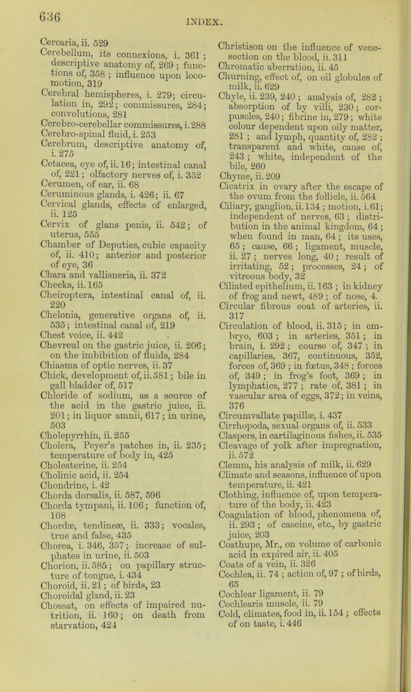 036 INDEX. Cercaria, ii. 529 Cerebellum, its connexions, i. 361 ; descriptive anatomy of, 269 ; func- tions of, 358 ; influence upon loco- motion, 319 Cerebral hemispheres, i. 279; circu- lation in, 292; commissures, 284; convolutions, 281 Cerebro-cerebellar commissures, i. 288 Cerebro-spinal fluid, i. 253 Cerebi-um, descriptive anatomy of, Cetacea, eye of,ii. 16; intestinal canal of, 221; olfactory nerves of, i. 352 Cerumen, of ear, ii. 68 Ceruminous glands, i. 426; ii. 67 Cervical glands, effects of enlarged, ii. 125 Cervix of glans penis, ii. 542; of uterus, 555 Chamber of Deputies, cubic capacity of, ii. 410; anterior and posterior of eye, 36 Chara and vallisneria, ii. 372 Cheeks, ii. 165 Cheiroptera, intestinal canal of, ii. 220 Chelonia, generative organs of, ii. 535; intestinal canal of, 219 Chest voice, ii. 442 Chevi'eul on the gastric juice, ii. 206; on the imbibition of fluids, 284 Chiasma of optic nerves, ii. 37 Chick, development of, ii.581; bile in gall bladder of, 617 Chloride of sodium, as a source of the acid in the gastric juice, ii. 201; in Uquor amnii, 617; in urine, 503 Cholepyrrhin, ii. 255 Cholera, Peyer's patches in, ii. 235; temperature of body in, 425 Cholesterine, ii. 254 Chohnic acid, ii. 254 Chondi'ine, i. 42 Chorda dorsalis, ii. 687, 596 Chorda tympani, ii. 106; function of, 108 Chordfe, tendinese, ii. 333; vocales, true and false, 435 Chorea, i. 346, 357; increase of sul- phates in urine, ii. 503 Chorion, ii. 585; on papillary struc- ture of tongue, i. 434 Choroid, ii. 21; of birds, 23 Choroidal gland, ii. 23 Claossat, on effects of impaired nu- trition, ii. 160; on death from starvation, 424 Christison on the influence of vene- section on the blood, ii. 311 Chromatic aberration, ii. 45 Churning, effect of, on oil globules of milk, ii. 629 Chyle, il 239, 240 ; analysis of, 282 ; absorption of by villi, 230; cor- puscles, 240; fibrine in, 279; white colour dependent upon oily matter, 281 ; and lymph, quantity of, 282 ; transparent and white, cause of, 243 ; white, independent of the bile, 260 Chyme, ii. 209 Cicatrix in ovary after the escape of the ovum from the follicle, ii. 564 Ciliary, ganglion, ii. 134 ; motion, i.61; independent of nerves, 63 ; distri- bution in the animal kingdom, 64 ; when found in man, 64 ; its uses, 65 ; cause, 66 ; ligament, muscle, ii. 27 ; nerves long, 40 ; result of irritating, 52; processes, 24; of vitreous body, 32 Ciliated epithelium, ii. 163 ; in kidney of frog and newt, 489 ; of nose, 4. Circular fibrous coat of ai'teries, ii. 317 Circulation of blood, ii. 315; in em- bryo, 603 ; in arteries, 351 ; in brain, i. 292 ; course of, 347 ; in capillaries, 367, continuous, 352, forces of, 369 ; in foetus, 348 ; forces of, 349 ; in frog's foot, 369 ; in lymphatics, 277 ; rate of, 381 ; in vascular area of eggs, 372; in veins, 376 Circumvallate pajjilloe, i. 437 Cirrhopoda, sexual organs of, ii. 533 Claspers, in cartilaginous fishes, ii. 535 Cleavage of yolk after impregnation, ii.572 Clemm, his analysis of milk, ii. 629 Chmate and seasons, influence of upon temperatiu-e, ii. 421 Clothing, influence of, upon tempera- ture of the body, ii. 423 Coagulation of blood, phenomena of, ii. 293 ; of caseiue, etc., by gastric juice, 203 Coathupe, Mr., on volume of carbonic acid in expired air, ii. 405 Coats of a vein, ii. 326 Cochlea, ii. 74 ; action of, 97 ; of birds, 65 Cochlear ligament, ii. 79 Cocblearis muscle, ii. 79 Cold, cHmates, food in, ii. 154 ; effects of on taste, i. 446