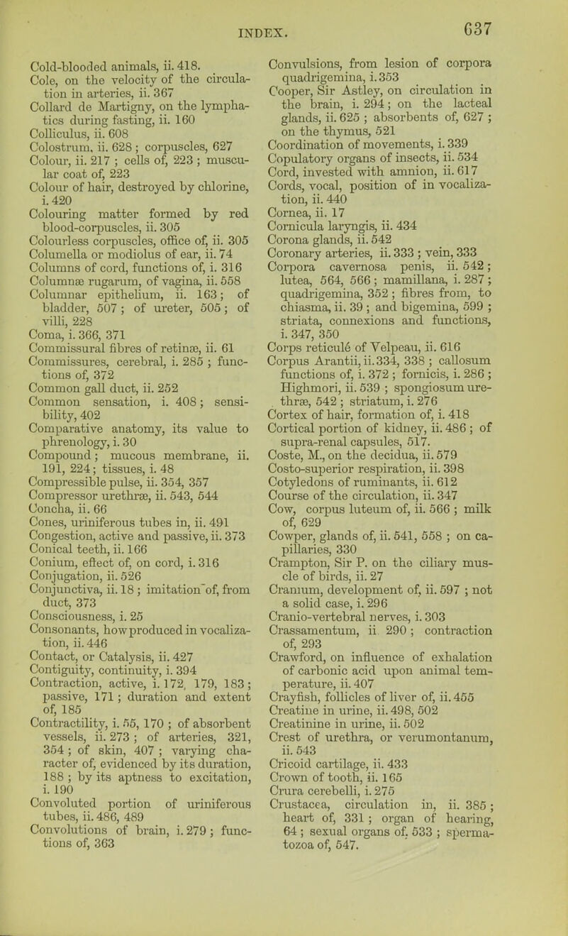 G37 Cold-blooded animals, ii. 418. Cole, on the velocity of the circula- tion in arteries, ii. 367 Collard de Martigny, on the lympha- tics during fasting, ii. 160 Colliculus, ii. 608 Colostrum, ii. 628 ; corpuscles, 627 Colour, ii. 217 ; ceUs of, 223 ; muscu- lar coat of, 223 Colour of hair, destroyed by chlorine, i. 420 Colouring matter formed by red blood-corpuscles, ii. 305 Colourless corpuscles, ofl&ce of, ii. 305 Columella or modiolus of ear, ii. 74 Columns of cord, functions of, i. 316 ColumnfE rugarum, of vagina, ii. 558 Columnar epithelium, ii. 163; of bladder, 507; of ureter, 505; of viUi, 228 Coma, i. 366, 371 Commissural fibres of retince, ii. 61 Commissures, cerebral, i. 285 ; func- tions of, 372 Common gall duct, ii. 252 Common sensation, i. 408; sensi- bility, 402 Comparative anatomy, its value to phrenology, i. 30 Compound; mucous membrane, ii. 191, 224; tissues, i. 48 Compressible pulse, ii. 354, 357 Compressor urethi'se, ii. 543, 544 Concha, ii. 66 Cones, uriniferous tubes in, ii. 491 Congestion, active and passive, ii. 373 Conical teeth, ii. 166 Conium, eftect of, on cord, i. 316 Conjugation, ii. 526 Conjunctiva, ii. 18 ; imitation'of, fi'om duct, 373 Consciousness, i. 25 Consonants, how produced in vocaliza- tion, ii. 446 Contact, or Catalysis, ii. 427 Contiguity, continuity, i. 394 Contraction, active, i. 172, 179, 183; passive, 171; duration and extent of, 185 Contractility, i. 55, 170 ; of absorbent vessels, ii. 273 ; of arteries, 321, 354 ; of skin, 407 ; vai-ying cha- racter of, evidenced by its duration, 188; by its aptness to excitation, i. 190 Convoluted portion of uriniferous tubes, ii. 486, 489 Convolutions of brain, i. 279 ; func- tions of, 363 Convulsions, from lesion of corpora quadrigemina, i. 353 Cooper, Sir Astley, on circulation in the brain, i. 294; on the lacteal glands, ii. 625 ; absorbents of, 627 ; on the thymus, 521 Coordination of movements, i. 339 Copulatory organs of insects, ii. 534 Cord, invested with amnion, ii. 617 Cords, vocal, position of in vocaliza- tion, ii. 440 Cornea, ii. 17 Comicula laryngis, ii. 434 Corona glands, ii. 542 Coronary arteries, ii. 333 ; vein, 333 Corpora cavernosa penis, ii. 542; lutea, 564, 566; mamillana, i. 287 ; quadrigemina, 352 ; fibres from, to chiasma, ii. 39 ; and bigemiua, 599 ; striata, connexions and functions, i. 347, 350 Corps reticul6 of Velpeau, ii. 616 Corpus Arantii, ii.334, 338 ; caUosum functions of, i. 372 ; fornicis, i. 286 ; Highmori, ii. 539 ; spongiosum ure- three, 542 ; striatum, i. 276 Cortex of hair, formation of, i. 418 Cortical portion of kidney, ii. 486 ; of supra-renal capsules, 517. Coste, M., on the decidua, ii. 579 Costo-superior respiration, ii. 398 Cotyledons of ruminants, ii. 612 Course of the circulation, ii. 347 Cow, corpus luteum of, ii. 566 ; milk of, 629 Cowper, glands of, ii. 641, 558 ; on ca- pillaries, 330 Crampton, Sir P. on the ciliary mus- cle of birds, ii. 27 Cranium, development of, ii. 697 ; not a solid case, i. 296 Cranio-vertebral nerves, i. 303 Crassamentum, ii 290 ; contraction of, 293 Crawford, on influence of exhalation of carbonic acid upon animal tem- perature, ii. 407 Crayfish, follicles of liver of, ii. 455 Creatine in urine, ii. 498, 502 Creatinine in urine, ii. 502 Crest of urethra, or verumontanum, ii. 543 Cricoid cartilage, ii. 433 Crown of tooth, ii. 165 Crura cerebelli, i. 275 Crustacea, circulation in, ii. 385; heart of, 331 ; organ of hearing, 64 ; sexual organs of, 633 ; sperma- tozoa of, 547.