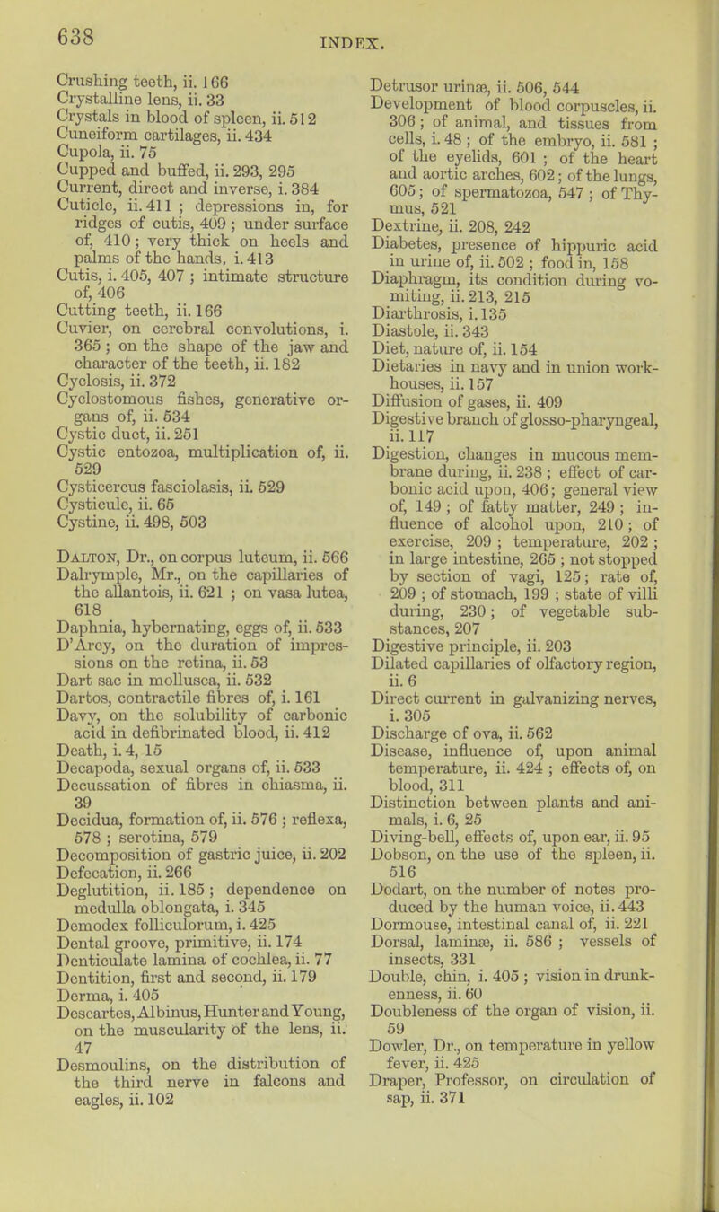 INDEX. Crushing teeth, ii. J 66 Crystalline lens, ii. 33 Crystals iu blood of spleen, ii. 512 Cuneiforna cartilages, ii. 434 Cupola, ii. 75 Cupped and buffed, ii. 293, 295 Current, direct and inverse, i. 384 Cuticle, ii. 411 ; depressions iu, for ridges of cutis, 409 ; under surface of, 410; very thick on heels and palms of the hands, i.413 Cutis, i. 405, 407 ; intimate structure of, 406 Cutting teeth, ii. 166 Cuvier, on cerebral convolutions, i. 365 ; on the shape of the jaw and character of the teeth, ii. 182 Cyclosis, ii. 372 Cyclostomous fishes, generative or- gans of, ii. 534 Cystic duct, ii. 251 Cystic entozoa, multiplication of, ii. 529 Cysticercus fasciolasis, ii. 529 Cysticule, ii. 65 Cystine, ii. 498, 503 Dalton, Dr., on corpus luteum, ii. 566 Dalrymple, Mr., on the capillaries of the allantois, ii. 621 ; on vasa lutea, 618 _ Daphnia, hybernating, eggs of, ii. 533 D'Ai-cy, on the duration of impres- sions on the retina, ii. 53 Dart sac in mollusca, ii. 532 Dartos, contractile fibres of, i. 161 Davy, on the solubility of carbonic acid in defibrinated blood, ii. 412 Death, i. 4, 15 Decapoda, sexual organs of, ii. 533 Decussation of fibres in chiasma, ii. 39 Decidua, formation of, ii. 576 ; reflexa, 578 ; serotina, 579 Decomposition of gastric juice, ii. 202 Defecation, ii. 266 Deglutition, ii. 185 ; dependence on medulla oblongata, i. 345 Demodex folliculorum, i. 425 Dental groove, primitive, ii. 174 Denticulate lamina of cochlea, ii. 77 Dentition, first and second, ii. 179 Derma, i. 405 Descartes, Albinus, Hunter and Young, on the muscularity of the lens, ii. 47 Desmoulins, on the distribution of the third nei-ve in falcons and eagles, ii. 102 Detrusor urinte, ii. 506, 544 Development of blood corpuscles, ii. 306 ; of animal, and tissues from cells, i. 48 ; of the embryo, ii. 581 ; of the eyehds, 601 ; of the heart and aortic arches, 602; of the lungs, 605; of spermatozoa, 547 ; of Thy- mus, 521 Dextrine, ii. 208, 242 Diabetes, presence of hippuric acid in urine of, ii. 502 ; food in, 158 Diaphragm, its condition during vo- miting, ii.213, 215 Diarthrosis, i.l35 Diastole, ii. 343 Diet, natvu-e of, ii. 154 Dietaries in navy and in union work- houses, ii. 157 Diffusion of gases, ii. 409 Digestive branch of glosso-pharyngeal, ii. 117 Digestion, changes in mucous mem- brane during, ii. 238 ; effect of car- bonic acid upon, 406; general view of, 149 ; of fatty matter, 249 ; in- fluence of alcohol upon, 210; of exercise, 209 ; temperature, 202 ; in large intestine, 265 ; not stopped by section of vagi, 125; rate of, 209 ; of stomach, 199 ; state of villi during, 230; of vegetable sub- stances, 207 Digestive principle, ii. 203 Dilated capillaries of olfactory region, ii. 6 Direct current in galvanizing nerves, i. 305 Discharge of ova, ii. 562 Disease, influence of, upon animal temiDerature, ii. 424 ; effects of, on blood, 311 Distinction between plants and ani- mals, i. 6, 25 Diving-bell, effects of, upon ear, ii. 95 Dobson, on the use of the spleen, ii. 516 Dodart, on the number of notes pro- duced by the human voice, ii.443 Dormouse, intestinal canal of, ii. 221 Dorsal, laminae, ii. 586 ; vessels of insects, 331 Double, chin, i. 405 ; vision in drunk- enness, ii. 60 Doubleness of the organ of vision, ii. 59 Dowler, Dr., on temperature in yellow fever, ii. 425 Draper, Professor, on circulation of sap, ii. 371