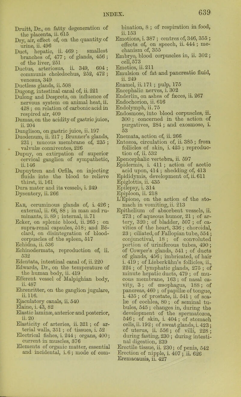 Druitt, Dr., on fatty degeneration of the placenta, ii. 615 Dry, air, effect of, on the quantity of urine, ii. 496 Duct, hepatic, ii. 469 ; smallest branches of, 477 ; of glands, 456 ; of the liver, 251 Ductus, arteriosus, ii. 349, 604; communis choledochus, 252, 472 ; venosus, 349 Ductless glands, ii. 608 Dugong, intestinal canal of, ii. 221 Dulong and Despretz, on influence of nervous system on animal heat, ii. 428 ; on relation of carbonic acid in respired air, 409 Dumas, on the acidity of gastric juice, ii.204 Dunglison, on gastric juice, ii. 197 Duodenum, ii. 217 ; Brunner's glands, 231 ; mucous membrane of, 235 ; valvulse conniventes, 226 Dupuy, on extirpation of sujjerior cervical ganglion of sympathetic, ii. 146 Dupuytren and Orfila, on injecting fluids into the blood to relieve thirst, ii. 161 Dura mater and its vessel, i. 249 Dysentery, ii. 266 Ear, ceruminous glands of, i. 426 ; external, ii. 66, 88 ; in man and ru- minants, ii. 89 ; internal, ii.71 Ecker, on splenic blood, ii. 265 ; on supra-renal capsules, 518; and B6- clard, on disintegration of blood- corpuscles of the spleen, 517 Echidna, ii. 536 Echinodermata, reproduction of, ii. 632 Edentata, intestinal canal of, ii. 220 Edwards, Dr., on the temperature of the human body, ii. 419 Efferent vessel of Malpighian body, ii. 487 Ehrenritter, on the ganglion jugulate, ii. 116. Ejaculatory canals, ii. 540 Elaine, i. 43, 82 Elastic laminae, anterior and posterior, ii. 20 Elasticity of arteries, ii. 321 ; of ar- terial walls, 351 ; of tissues, i. 62 Electrical fisiaes, i. 244 ; organs, 400; current in muscles, 376 Elements of organic matter, essential and incidental, i. 6; mode of com- bination, 8 ; of respiration in food, ii. 153 Emotions, i. 387 ; centres of, 346, 356 ; effects of, on speech, ii. 444 ; me- chanism of, 355 Embryo, blood corpuscles in, ii, 302; cell, 573 Emetics, ii. 211 Emulsion of fat and pancreatic fluid, ii. 249 Enamel, ii. 171 ; pulp, 175 Encephalic nerves, i. 302 Enderlin, on ashes of faeces, ii. 267 Endochorion, ii. 616 Endolymph, ii. 75 Endosmose, into blood corpuscles, ii. 300 ; concerned in the action of piu-gatives, 284 ; and exosmose, i. 63 Enemata, action of, ii. 266 Entozoa, circulation of, ii. 385 ; from follicles of skin, i. 425 ; reproduc- tion of, ii. 532 Epencephalic vertebra, ii. 597 Epidermis, i. 411 ; action of acetic acid upon, 414 ; shedding of, 413 Epididymis, development of, ii. 611 Epiglottis, ii. 435 Epilepsy, i. 314 Epii^loon, ii. 218 L'Epione, on the action of the sto- mach in vomiting, ii. 213 Epithelium of absorbent vessels, ii. 273 ; of aqueous humor, 21 ; of ar- tery, 320 ; of bladder, 507 ; of ca- vities of the heart, 336 ; choroidal, 23 ; ciUated, of Fallopian tube, 554; conjunctival, 18 ; of convoluted portion of uriniferous tubes, 490 ; of Cowper's glands, 541 ; of ducts of glands, 456 ; imbricated, of hair i. 419 ; of Lieberkiihn's follicles, ii., 224 ; of lymphatic glands, 275 ; of minute hepatic ducts, 479 ; of mu- cous membrane, 163 ; of nasal ca- vity, 3; of CESophagus, 188; of pancreas, 460 ; of papillae of tongue, i. 435 ; of jDrostate, ii. 541 ; of sca- la3 of cochlea, 80 ; of seminal tu- bules, 645 ; changes in, during the development of the spermatozoa, 546 ; of skin, i. 404 ; of stomach cells, ii. 192; of sweat glands, i. 423; of uterus, ii. 656; of villi, 228 ; during fasting, 230 ; during intesti- nal digestion, 239 Erectile tissue, ii. 230; of penis, 542 Erection of nipple, i. 407 ; ii. 626 Eremacausis, ii. 427