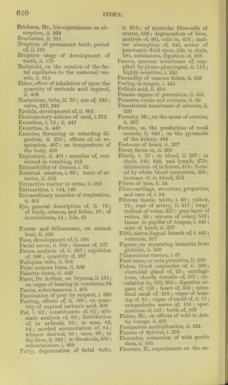 Erichsen, Mr., his experiments on ab- sorption, ii. 269 Eructation, ii. 211 Ei'uption of permanent teeth, period of, ii. 181 Eruptive stage of development of teeth, ii. 178 Eschricht, on the relation of the foe- tal capillaries to the maternal ves- sels, ii. 614 Ether, effect of inhalation of upon the quantity of carbonic acid expired, ii. 406 Eustachian, tube, ii. 70 ; use of, 195 ; valve, 335, 349 Eyelids, development of, ii. 601 Excitomotory actions of cord, i. 313 Excretion, i. 12 ; ii. 447 Excretine, ii. 449 Exercise, favouring or retarding di- gestion, ii. 210 ; effects of, on re- spiration, 407 ; on temperature of the body, 420 Expiration, ii. 401 ; muscles of, con- cerned in vomiting, 215 Extensibility of tissues, i. 52 External meatus, i. 66 ; tunic of ar- teries, ii. 316 Extractive matter in urine, ii. 502 Extremities, i. 144, 149 Extraordinary muscles of respiration, ii. 401 Eye, general description of, ii. 15; of birds, cetacea, and fishes, 16 ; of invertebrata, 14 ; lids, 41 Eaber and Silbermann, on animal heat, ii. 428 Face, development of, ii. 698 Facial nerve, ii. 105 ; disease of, 107 Fceces. analysis of, ii. 267 ; expulsion of, 266 ; quantity of, 267 Fallopian tube, ii. 554 False corpora lutea, ii. 566 Falsetto notes, ii. 442 Farre, Dr. Ai-thur, on bryozoa, ii. 151; on organ of hearing in Crustacea, 64 Fascia, subcutaneous, i. 405 Fascination of prey by serpent, i. 390 Fasting, effects of, ii, 160 ; on quan- tity of expired carbonic acid, 406 Fat, i. 82; constituents of, 82 ; ulti- mate analysis of, 83 ; distribution of, in animals, 83; in man, 83, 84 ; morbid accumulation of, 84 ; whence derived, 85 ; uses, 86; in the liver, ii. 262 ; in the stools, 250 ; subcutaneous, i. 408 Fatty, degeneration of foetal tufts. ii. 615 ; of muscular fibre-cells of uterus, 556 ; degeneration of liver, analysis of, 461, cells in, 476 ; mat- ter absorption of, 245, action of pancreatic fluid upon, 249, in chyle, 281, substances, digestion of, 208 Fauces, mucous membrane of, sup- pUed by glosso-pharyngeal, ii. 118; highly sensitive, i. 345 Fecundity of osseous fishes, ii. 535 Feeling in tongue, i. 445 Fellinic acid, ii. 254 Female organs of generation, ii. 551 Fenestra ovalis and rotunda, ii. 69 Fenestrated membrane of arteries, ii. 320 Fernaby, Rlr., on the areas of arteries, ii. 367 Ferrein, on the production of vocal sounds, ii. 440 ; on the pyramids of the kidney, 484 Festoons of heart, ii. 337 Fever, feeces in, ii. 268 Fibrin, i. 37; in blood, ii. 297 ; in chyle, 240, 242, and lymph, 279; diminution of, in fevers, 313; foi'm- ed by white blood corpuscles, 305 ; increase of, in blood, 312 Fibres of lens, ii. 34 Fibro-cartilage, structure, properties, and uses of, i. 94 Fibrous tissue, white, i. 68; yellow, 72 ; coat of artery, ii. 317 ; longi- tudinal of veins, 327 ; gray layer of retina, 28 ; stroma of ovary, 652 ; tissue in papillae of tongue, i. 441; zone of heart, ii. 337 Fifth, nerve, lingual branch of, i. 445 ; ventricle, 257 Figuier, on separating ha3matin from globulin, ii. 309 Filamentous tissues, i. 47 First trace, or nota primitiva, ii. 583 Fishes, blood corpuscles of, ii. 299 ; choroidal gland of, 23 ; cartilagi- nous, chorda dorsalis of, 587 ; cir- culation in, 370, 385 ; digestive or- gans of, 150 ; heart of, 332 ; intes- tinal canal of, 218 ; organ of hear- ing of, 65 ; organ of smell of, ii. 11 ; sympathetic nerve of, 131 ; sper- matozoa of, 547; teeth of, 166 Fisher, Mr., on effects of cold in Arc- tic voyage, ii. 423 Fissiparous multii^lication, ii. 524 Fissure of Sylvius, i. 293 Flocculus, connexion of with portio dura, ii. 105 Flourens, M., experiments on the en-