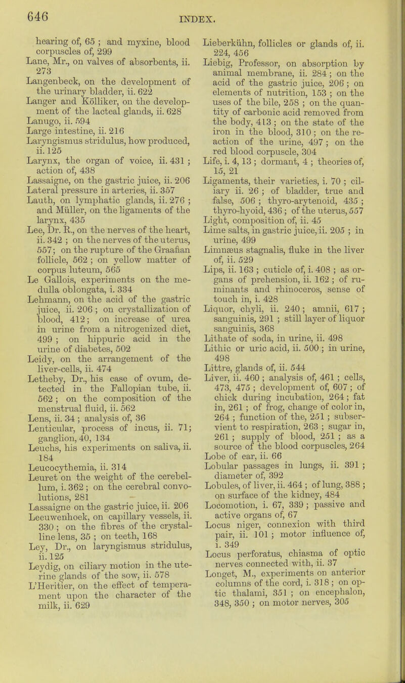 hearing of, 65 ; and myxine, blood corpuscles of, 299 Lane, Mr., on valves of absorbents, ii. 273 Langenbeck, on the development of the urinary bladder, ii. 622 Langer and Kolliker, on the develop- ment of the lacteal glands, ii. 628 Lanugo, ii. 594 Large intestine, ii. 216 Laryngismus stridulus, how produced, ii. 125 Larynx, the organ of voice, ii. 431 ; action of, 438 Lassaigne, on the gastric juice, ii. 206 Lateral pressure in arteries, ii. 357 Lauth, on lymj^hatic glands, ii. 276 ; and Miiller, on the ligaments of the larynx, 435 Lee, Dr. R., on the nerves of the heart, ii. 342 ; on the nerves of the uterus, 557; on the rupture of the Graafian follicle, 662 ; on yellow matter of corpus luteura, 565 Le Gallois, experiments on the me- dulla oblongata, i. 334 Lehmann, on the acid of the gastric juice, ii. 206 ; on crystallization of blood, 412; on increase of urea in urine from a nitrogeuized diet, 499 ; on hippuric acid in the urine of diabetes, 502 Leidy, on the arrangement of the liver-cells, ii. 474 Letheby, Dr., his case of ovum, de- tected in the Fallopian tube, ii. 662; on the composition of the menstrual fluid, ii. 562 Lens, ii. 34 ; analysis of, 36 Lenticular, process of incus, ii. 71; ganglion, 40, 134 Leuchs, his experiments on saliva, ii. 184 Leucocythemia, ii. 314 Leuret on the weight of the cerebel- lum, i. 362 ; on the cerebral convo- lutions, 281 Lassaigne on the gastric juice, ii. 206 Leeuweuhoek, on capillary vessels, ii. 330 ; on the fibres of the crystal- line lens, 35 ; on teeth, 168 Ley, Dr., on laryngismus stridulus, ii.l25 Ley dig, on ciliary motion in the ute- rine glands of the sow, ii. 578 L'Heritier, on the efiect of tempera- ment upon the character of the milk, ii. 629 Liebei'kiihn, follicles or glands of, ii. _ 224, 456 Liebig, Professor, on absorption by animal membrane, ii. 284; on the acid of the gastric juice, 206 ; on elements of nutrition, 153 ; on the uses of the bile, 258 ; on the quan- tity of carbonic acid removed from the body, 413 ; on the state of the iron in the blood, 310; on the re- action of the urine, 497 ; on the red blood corpuscle, 304 Life, i. 4,13 ; dormant, 4 ; theories of, 15, 21 Ligaments, their varieties, i. 70 ; cil- iary ii. 26 ; of bladder, true and false, 506 ; thyro-arytenoid, 435 ; thjTO-hyoid, 436 ; of the uterus, 557 Light, composition of, ii. 45 Lime salts, in gastric juice, ii. 205 ; in urine, 499 Limnaeus stagnalis, fluke in the liver of, ii. 529 Lips, ii. 163 ; cuticle of, i. 408 ; as or- gans of prehension, ii. 162 ; of ru- minants and rhinoceros, sense of touch in, i. 428 Liquor, chyli, ii. 240 ; amnii, 617 ; sanguinis, 291 ; still layer of liquor sanguinis, 368 Lithate of soda, in urine, ii. 498 Lithic or uric acid, ii. 500 ; in urine, 498 Littre, glands of, ii. 544 Liver, ii. 460 ; analysis of, 461 ; cells, 473, 475 ; development of, 607 ; of chick during incubation, 264; fat in, 261 ; of frog, change of color in, 264 ; function of the, 251 ; subser- vient to respiration, 263 ; sugar in, 261 ; supply of blood, 251 ; as a soiu'ce of the blood corj)uscles, 264 Lobe of ear, ii. 66 Lobular passages in lungs, ii. 391 ; diameter of, 392 Lobules, of liver, ii. 464 ; of lung, 388 ; on surface of the kidney, 484 Locomotion, i. 67, 339 ; passive and active organs of, 67 Locus niger, connexion with third pair, ii. 101 ; motor influence of, i. 349 Locus perforatus, chiasma of optic nerves connected with, ii. 37 Longet, M., experiments on anterior columns of the cord, i. 318 ; on op- tic thalami, 351 ; on encephalou, 348, 350 ; on motor nerves, 305