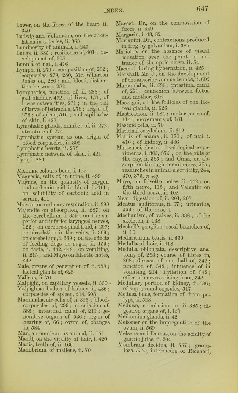 Lower, on the fibres of the heart, ii. 340 Ludwig and Volkmann, on the circu- lation in arteries, ii. 363 Luminosity of animals, i. 245 Lungs, ii. 385 ; resilience of, 401 ; de- velopment of, 605 Lunula of nail, i. 416 Lymph, ii. 271 i composition of, 282 ; corpuscles, 279, 280, Mr. Wharton Jones on, 280 ; and blood, distinc- tion between, 282 Lymphatics, function of, ii. 288 ; of gall bladder, 472 ; of liver, 473 ; of lower extremities, 271 ; in the tail of larvae of batrachia, 276 ; origin of, 276 ; of spleen, 516 ; and cai)illaries of skin, i. 427 Lymphatic glands, number of, ii. 272; structure of, 274 Lymphatic system, as one origin of blood corpuscles, ii. 306 Lymphatic hearts, ii. 278 Lymphatic network of skin, i. 421 Lyra, i. 286 Madder colours bone, i. 122 Magnesia, salts of, in urine, ii. 499 Magnus, on the quantity of oxygen and carbonic acid in blood, ii. 411 ; on solubility of carbonic acid in serum, 411 Maissat,on ordinary respiration, ii. 398 Majendie on absorption, ii. 287; on the cerebellum, i. 359 ; on the su- perior and inferior laryngeal nerves, 122 ; on cerebro-spinal Suid, i. 297; on circulation in the veins, ii. 369 ; on cerebellum, i. 359 ; on the effects of feeding dogs on sugar, ii. 155 ; on taste, i. 442, 448 ; on vomiting, ii. 213 ; and Mayo on falsetto notes, 442 Male, organs of generation of, ii. 538 ; lacteal glands of, 628 Malleus, ii. 70 Malpighi, on capillary vessels, ii. 330 - Malpighian bodies of kidney, ii. 486 ; corpuscles of spleen, 514, 608 Mammalia, air-cells of, ii. 396 ; blood- corpuscles of, 299 ; circulation of, 385 ; intestinal canal of, 219 ; ge- nerative organs of, 536 ; organ of hearing of, 66 ; ovum of, changes in, 584 Man, an omnivorous animal, ii. 151 Mandl, on the vitality of hair, i. 420 Manis, teeth of, ii. 166 Manubrium of malleus, ii. 70 Marcet, Dr., on the composition of fajces, ii. 449 Margarin, i. 43, 82 Marianini, Dr., contractions produced in frog by galvanism, i. 385 Mariotte, on the absence of visual sensation over the j)oint of en- trance of the optic nerve, ii. 54 Marmot during hybernation, ii. 425 [Marshall, Mr. J., on the development of the anterior venous trunks, ii. 605 Marsupialia, ii. 536 ; intestinal canal of, 221 ; connexion between foetus and mother, 612 Mascagni, on the follicles of the lac- teal glands, ii. 626 Mastication, ii. 184 ; motor nerve of, 114 ; movements of, 181 Mastoid cells, ii. 70 Maternal cotyledons, ii. 612 Matrix of enamel, ii. 176; of nail, i. 416 ; of kidney, ii. 486 Matteucci, electro-physiological expe- riments, i. 305, 375 ; on the gills of the ray, ii. 385 ; and Cima, on ab- sorption through membranes, 285 ; researches in animal electricity, 244, 370, 375, et seq. Mayo, on falsetto notes, ii. 442 ; on fifth nerve, 113 ; and Valentin on the third nerve, ii. 102 Meat, digestion of, ii. 201, 207 Meatus auditorius, ii. 67 ; urinarius, 559 ; of the nose, 1 Mechanism, of valves, ii. 338 ; of the skeleton, i. 138 Meckell's ganglion, nasal branches of, ii. 10 Media.stinum testis, ii. 539 Medulla of hair, i. 418 Medulla oblongata, descriptive ana- tomy of, 263 ; course of fibres in, 268; disease of one half of, 343 ; function of, 342 ; influence of in vomiting, 214 ; irritation of, 342 ; office of nerves arising from, 342 Medullary portion of kidney, ii. 486; of supra-renal capsules, 517 Medusa buds, formation of, from po- lyps, ii. 528 Medusae, circulation in, ii. 385 ; di- gestive organs of, i. 151 Meibomian glands, ii. 42 Meissner on the impregnation of the ovum, ii. 569 Melsens and Dumas, on the acidity of gastric juice, ii. 204 Membrana decidua, ii. 557; granu- losa, 552; intermedia of Reichert,