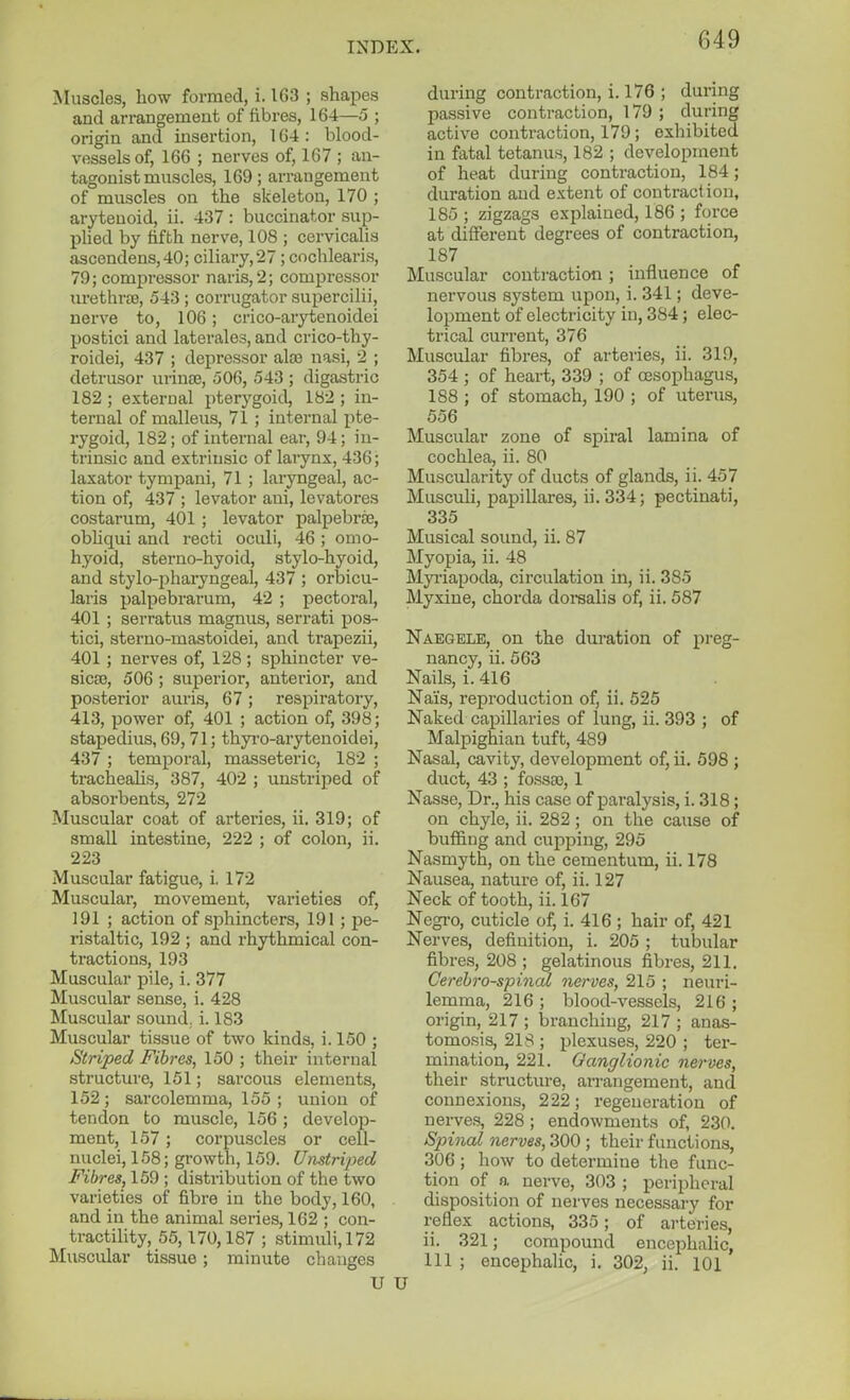 Muscles, how formed, i. 163 ; shapes and arrangement of fibres, 164—5 ; origin and insertion, 164 : blood- vessels of, 166 ; nerves of, 167 ; an- tagonist muscles, 169; arrangement of muscles on the skeleton, 170 ; arytenoid, ii. 437 : buccinator sup- plied by fifth nerve, 108 ; cervicalis ascendens,40; ciliary,27 ; cochlearis, 79; compressor naris,2; compressor urethriB, 543 ; corrugator supercilii, nerve to, 106; crico-arytenoidei postici and laterales, and crico-thy- roidei, 437 ; depressor ala) nasi, 2 ; detrusor urince, 506, 543 ; digastric 182 ; external pterygoid, 182 ; in- ternal of malleus, 71 ; internal pte- rygoid, 182; of internal ear, 94; in- trinsic and extrinsic of lai*ynx, 436; laxator tymf)ani, 71 ; laryngeal, ac- tion of, 437 ; levator ani, levatores costarum, 401 ; levator palpebrte, obhqui and recti oculi, 46 ; omo- hyoid, sterno-hyoid, stylo-hyoid, and stylo-pharyngeal, 437 ; orbicu- laris palpebrarum, 42 ; pectoral, 401 ; serratns magnus, serrati pos- tici, sterno-mastoidei, and trapezii, 401 ; nerves of, 128 ; sphincter ve- sicas, 506 ; superior, anterior, and posterior auris, 67; respiratory, 413, power of, 401 ; action of, 398; stapedius, 69, 71; thyi-o-arytenoidei, 437 ; temporal, masseteric, 182 ; trachealis, 387, 402 ; imstriped of absorbents, 272 Muscular coat of arteries, ii. 319; of small intestine, 222 ; of colon, ii. 223 Muscular fatigue, i. 172 Muscular, movement, varieties of, 191 ; action of sphincters, 191 ; pe- ristaltic, 192 ; and rhythmical con- tractions, 193 Muscular pile, i. 377 Muscular sense, i. 428 Muscular sound, i. 183 Muscular tissue of two kinds, i. 150 ; Striped Fibres, 150 ; their internal structure, 151; sarcous elements, 152; sarcolemma, 155 ; union of tendon to muscle, 156 ; develop- ment, 157 ; corpuscles or cell- nuclei, 158; growth, 159. Umtriped Fibres, 159 ; distribution of the two varieties of fibre in the body, 160, and in the animal series, 162 ; con- tractility, 55,170,187 ; stimuli, 172 Muscular tissue; minute changes U during contraction, i. 176 ; during passive contraction, 179 ; during active contraction, 179; exhibited in fatal tetanus, 182 ; development of heat during contraction, 184; duration and extent of contraction, 185 ; zigzags explained, 186 ; force at different degrees of contraction, 187 Muscular contraction; influence of nervous system upon, i. 341; deve- lopment of electricity in, 384; elec- trical current, 376 Muscular fibres, of arteries, ii. 319, 354 ; of heart, 339 ; of oesophagus, 188 ; of stomach, 190 ; of uterus, 556 Muscular zone of spiral lamina of cochlea, ii. 80 Muscularity of ducts of glands, ii. 457 Musculi, papillares, ii. 334; pectinati, 335 Musical sound, ii. 87 Myopia, ii. 48 Myi-iapoda, circulation in, ii. 385 Myxine, chorda dorealis of, ii. 587 Naegele, on the duration of preg- nancy, ii. 563 Nails, i. 416 Nais, reproduction of, ii. 626 Naked capillaries of lung, ii. 393 ; of Malpighian tuft, 489 Nasal, cavity, development of, ii. 698 ; duct, 43 ; fossffi, 1 Nasse, Dr., his case of paralysis, i. 318; on chyle, ii. 282; on the cause of buffing and cupping, 295 Nasmyth, on the cementum, ii. 178 Nausea, nature of, ii. 127 Neck of tooth, ii. 167 Negi-o, cuticle of, i. 416 ; hair of, 421 Nerves, definition, i. 205 ; tubular fibres, 208 ; gelatinous fibres, 211. Cerebrospinal nerves, 215 ; neuri- lemma, 216 ; blood-vessels, 216 ; origin, 217 ; laranching, 217 ; anas- tomosis, 218 ; plexuses, 220 ; ter- mination, 221. Ganglionic nerves, their structure, arrangement, and connexions, 222; regeneration of nerv&s, 228 ; endowments of, 230. Spinal nerves, 300 ; their functions, 306 ; how to determine the func- tion of a nerve, 303 ; peripheral disposition of nerves necessary for reflex actions, 335; of arteries, ii. 321; compound encephalic, 111 ; encephalic, i. 302, ii. 101 U