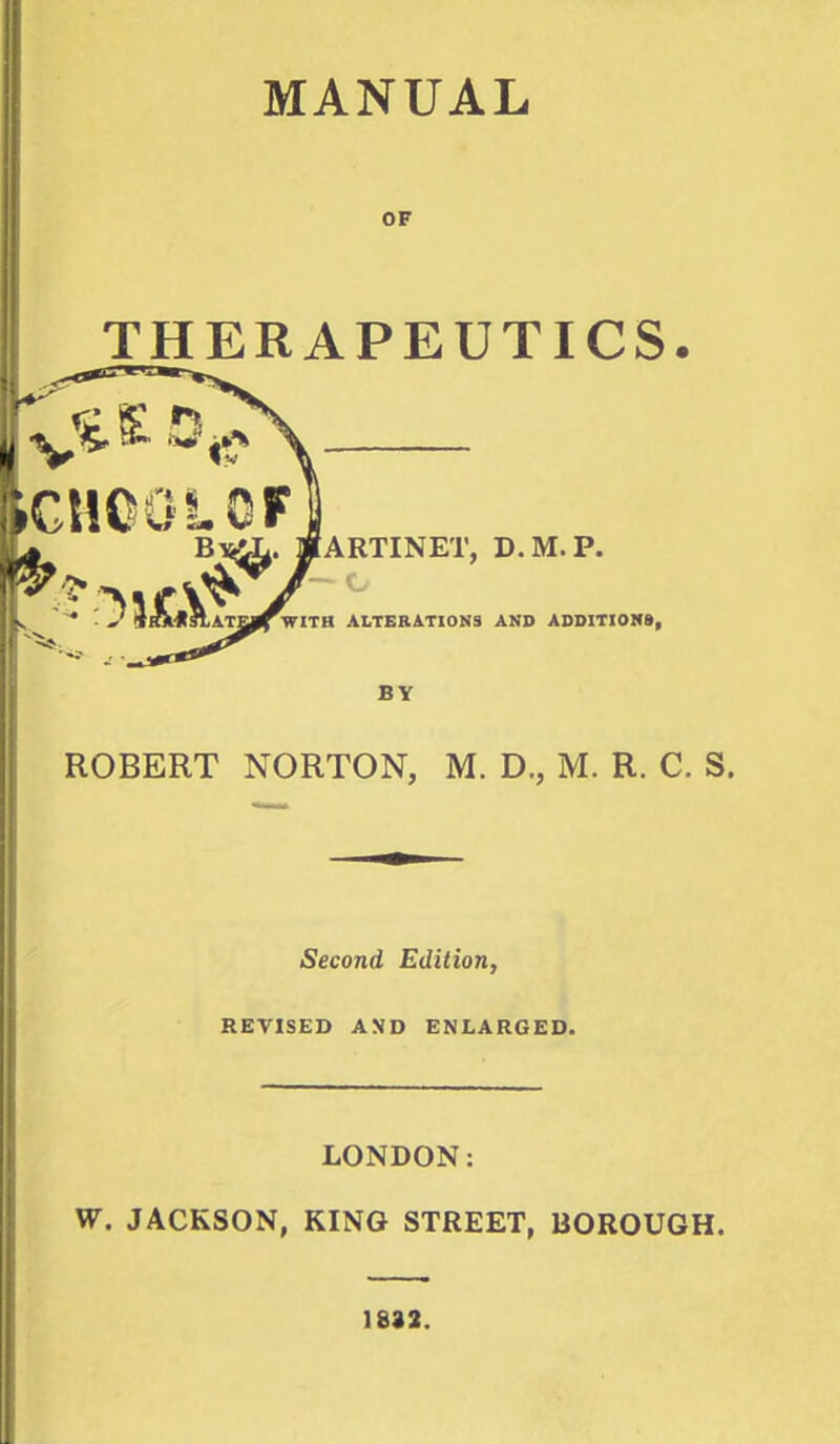 OF THERAPEUTICS. ROBERT NORTON, M. D., M. R. C. S. Second Edition, REVISED AND ENLARGED. LONDON: W. JACKSON, KING STREET, BOROUGH. 1832.