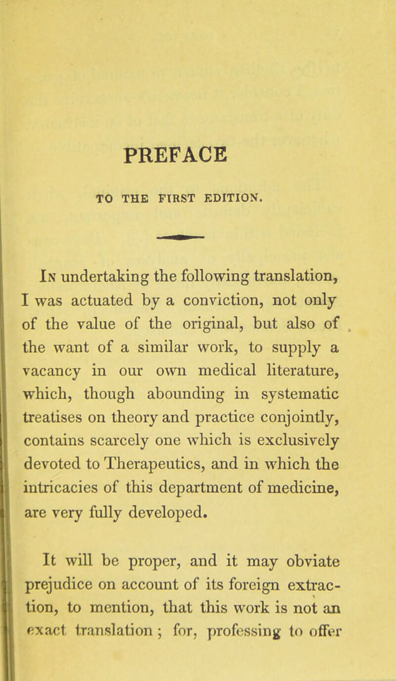 PREFACE TO THE FIRST EDITION. In undertaking the following translation, I was actuated by a conviction, not only of the value of the original, but also of the want of a similar work, to supply a vacancy in our own medical literature, which, though abounding in systematic treatises on theory and practice conjointly, contains scarcely one which is exclusively devoted to Therapeutics, and in which the intricacies of this department of medicine, are very fully developed. It will be proper, and it may obviate prejudice on account of its foreign extrac- tion, to mention, that this work is not an exact translation ; for, professing to offer