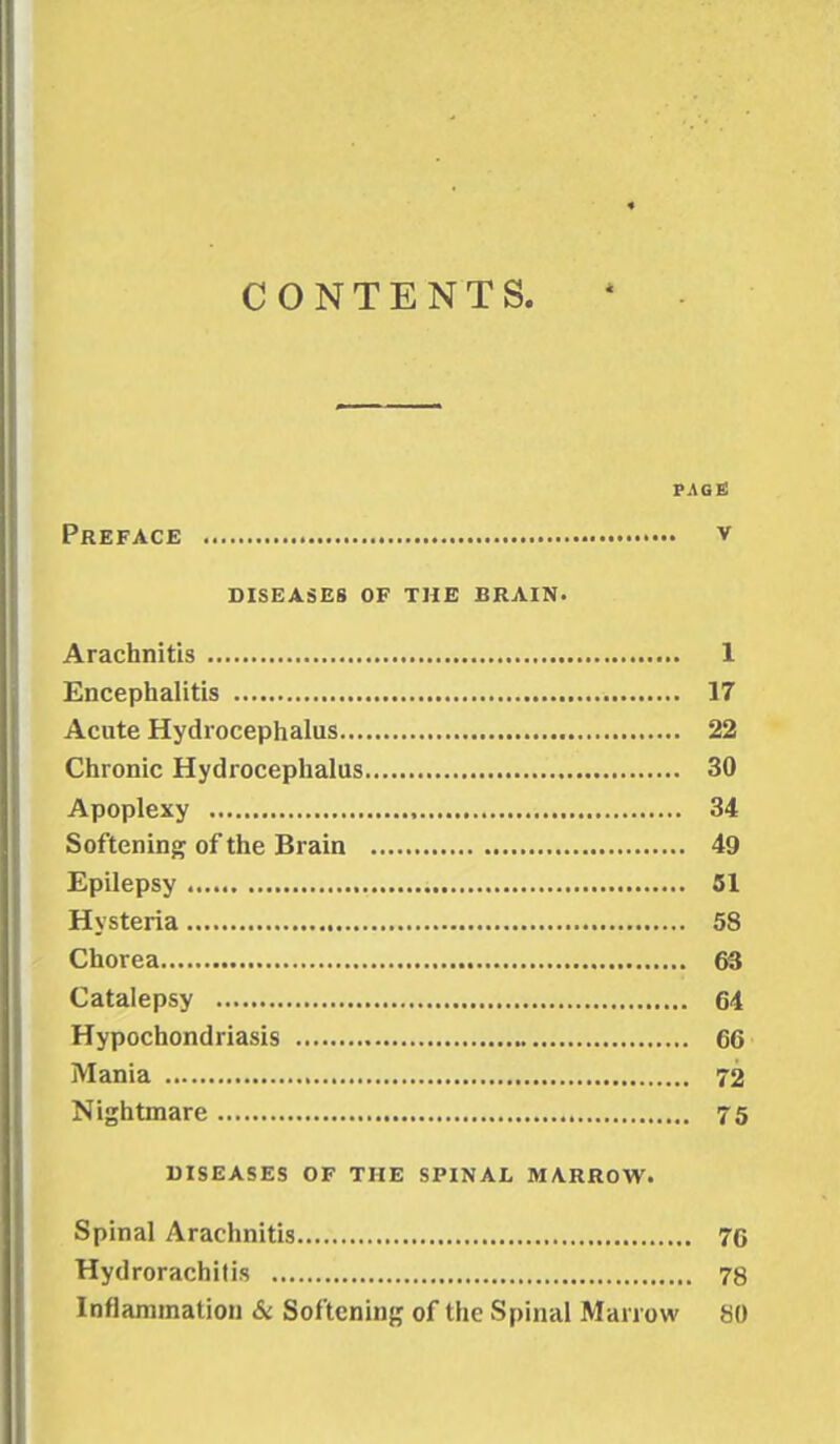 CONTENTS. PAGE Preface v DISEASES OF THE BRAIN. Arachnitis 1 Encephalitis 17 Acute Hydrocephalus 22 Chronic Hydrocephalus 30 Apoplexy 34 Softening of the Brain 49 Epilepsy 51 Hysteria 58 Chorea 63 Catalepsy 64 Hypochondriasis 66 Mania 72 Nightmare 75 DISEASES OF THE SPINAL MARROW. Spinal Arachnitis 76 Hydrorachitis 78 Inflammation & Softening of the Spinal Marrow 80