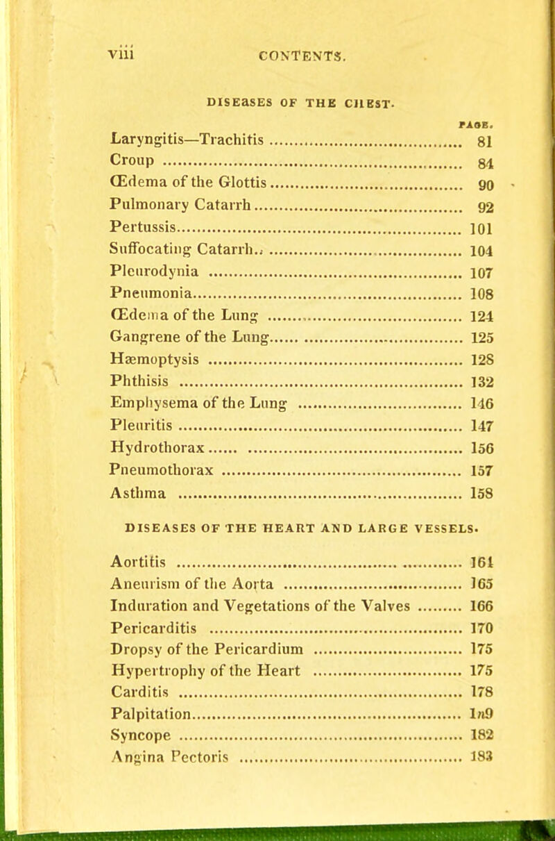 Vlll CONTENTS. DISEaSES OF THE CJ1KST. FiHi Laryngitis—Trachitis 81 Croup 84 CEdema of the Glottis 90 Pulmonary Catarrh 92 Pertussis 101 Suffocating Catarrh..- 104 Pleurodynia 107 Pneumonia 108 (Edema of the Lung 124 Gangrene of the Lung 125 Haemoptysis 128 Phthisis 132 Emphysema of the Lung 146 Pleuritis 147 Hydrothorax 156 Pneumothorax 157 Asthma 158 DISEASES OF THE HEART AND LARGE VESSELS. Aortitis 161 Aneurism of the Aorta 165 Induration and Vegetations of* the Valves 166 Pericarditis 170 Dropsy of the Pericardium 175 Hypertrophy of the Heart 175 Carditis 178 Palpitation In9 Syncope 182 Angina Pectoris 183